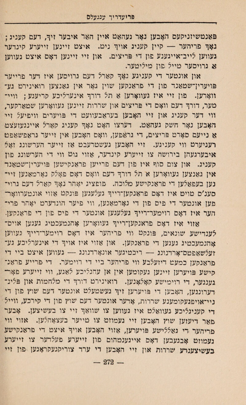 פריעדריך ענגעלס פאנטשיזניקעס האבען נאר געהאט אײן האר איבער זיף/ דעם קעניג; נאף פריהער — קײן קעניג אויך ניט. איצט זײנען זײערע קינדער נעװען לײב־אײגענע פון די פריצים* און זײ זײנען דאס איצט געװען א גרויסער טײל פון מיליטער* און אונטער די קעניגע נאך קארל דעם גרויםען איז דער פרײער פויערין־שטאנד פון די פראנקען שוין גאר אין גאנצען רוא־ינירט גע־ װארען* פון זײ איז געװארען א תל דורך אינערליכע קריעגע ; װײ־ טער, דורך דעם װאס די פריצים און שררות זײנען געװארען שטארקער, ־װי דער קעניג און זײ האבען בעראבעװעט די פויערים װיפיעל זײ האבען נאר חשק געהאט* דערצו האט נאך קעניג קארל אײנגעזעצט- א נײעם סארט פריצים, די גרא-פען, יװאס האבען אין זײער גראפשאפט רעניערט װי קעניגע. זײ האבען געשטרעבט אז זײער הערשונג זאל איבערגעהן בירושה צו זײערע קינדער, אזוי גוט װי די הערשונג פון קעניג* און צום סוד איז פון דעם פרײען פראנקישען פויערין־שטאנד אין גאנצען געװארען א תצ דורך דעם װאס דאם פאלק נארמאנען זײ־ נען בעפאלען די פראנקישע טלוכה* פופציג יאהר נאך קארל דעם גרוי־ סענ׳ס טויט איז דאם פראנקען־רײך געלעגען פונקט אזוי אונטערװאר־ פען אונטער די פיס פון די נארמאנען, װי פיער הונדערט יאהר פרי־ הער איז דאם רוימער־רײך געלעגען אונטער די פים פון די פראנקען. אזוי איז דאס פראנקען־רײך געװארען אהנמעכטיג געגען אוים־ לענדישע שונאים, פונקט ווי פריהער איז דאס רוימער־רײך געװען אהנמעכטיג געגען די פראנקען. און אזוי איז אויך די אינערליכע גע־ זעלשאפטס־ארדנונג — ריכטיגער אונארדנונג — גע־װען איצט בײ די פראנקען כמעט דיזעלבע װי פריהער בײ די רוימער* די פרײע פראנ־ קישע פויערען זײנען געקומען אין אן עהנליכע לאגע, װי זײערע פאר־ גענגער, די רוימישע קאצאנען* רואינירט דורך די מלחמות און פלינ־ דערונגען, האבען די פויערען זיך געשטעלט אונטער דעם שוץ פון די נײ־אויפגעקומענע שררות, אדער אונטער דעם שוץ פון די קירכע, װײל די קעניגליכע געװאלט איז געװען צו שװאך זײ צו בעשיצען* אבער פאר דיעזען שוץ האבען זײ געמוזט צו טײער בעצאהלען* אזוי װי פריהער די גאללישע פויערען, אזוי האבען אויך איצט די םראנקישע געמוזט אבגעבען דאם אײגענטהום פון זײערע פעלדער צו זײערע בעשיצענדע שררות און זײ האבען די ערד צוריקגעקראגען פון זײ 272 —