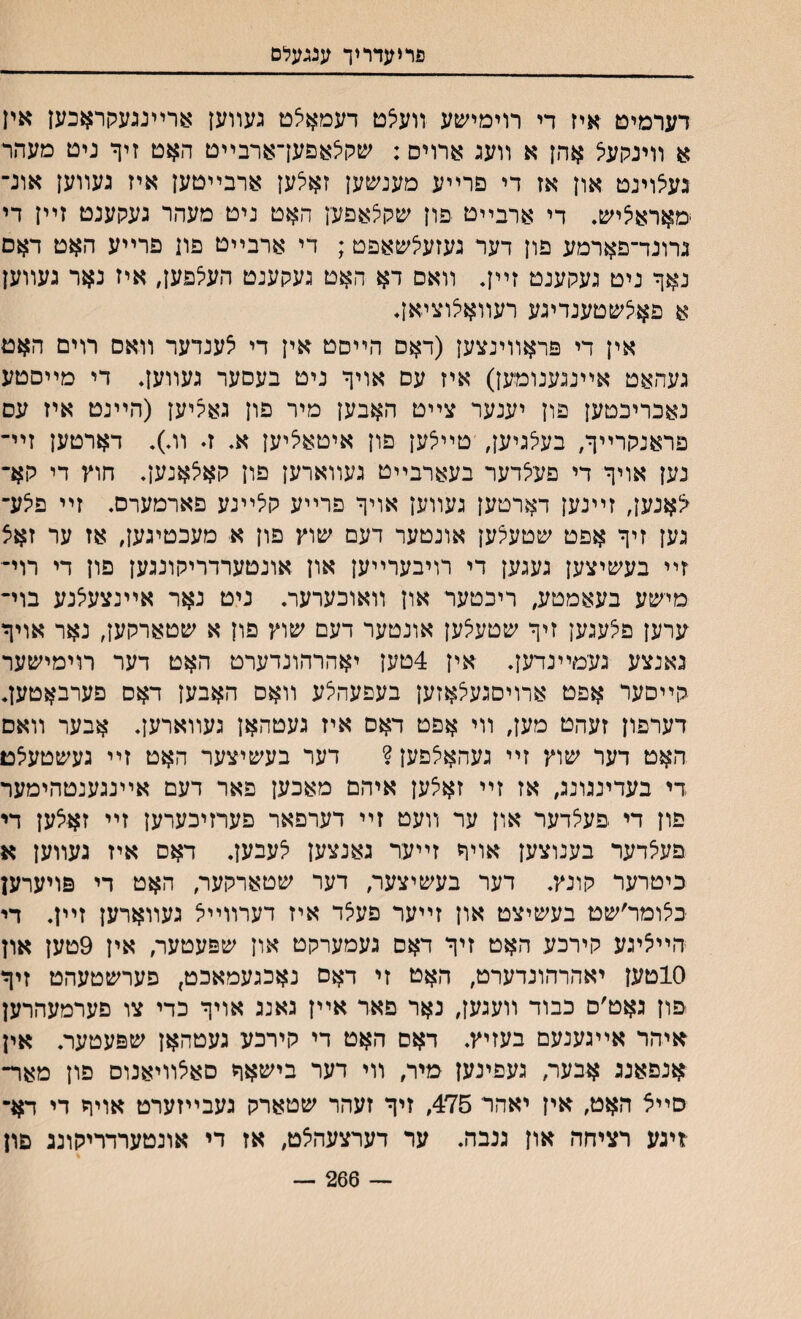 גוריעדריך ענגעלם דערמיט איז די רוימישע װע?ט דעמאצם געװען ארײנגעקראכען אין א ווינקעא אהן א װעג ארויס: שקיצאפעךארבײט האט זיך ניט מעהר געצוינט און אז די פרײע מענשען זאלען ארבײטען איז געװען אונ־ מאראליש, די ארבײט פון שקלאפען האט ניט מעהר געקענט זײן די גרונד־פארמע פון דער געזעצשאפט; די ארבײט פון פרײע האט דאס נאך ניט געקענט זײך װאס דא האט געקענט העלפעך איז נאר געװען א פאיצשטענדיגע רעװאלוציאך אין די פראװינצען (דאס הײסט אין די צענדער װאס רוים האט געהאט אײנגענומען) איז עם אויך ניט בעסער געװעך די מײסטע נאבריכטען פון יענער צײט האבען מיר פון גאריען (הײנט איז עס פראנקרײך, בעלגיען, טײצען פון איטאציען א. ז. װ.). דארטען זײ־ נען אויך די פעלדער בעארבײט געװארען פון קאלאנען. חוץ די קא־ <אנען, זײנען דארטען געװען אויך פרײע קלײנע פארמערס. זײ פיצע־ גען זיך אפט שטעצען אונטער דעם שוץ פון א מעכטיגען, אז ער זאצ זײ בעשיצען געגען די רויבערײען און אונטערדריקונגען פון די רוי־ מישע בעאמטע, ריכטער און װאוכערער. ניט נאר אײנצעצנע בוי־ ערען פצעגען זיך שטעצען אונטער דעם שוץ פון א שטארקען, נאר אויך גאנצע געמײנדען. אין 4טען יאהרהונדערט האט דער רוימישער קײסער אםט ארויםגעצאזען בעפעהצע װאם האבען דאס פערבאטעך דערפון זעהט מעך װי אפט דאס איז געטהאן געװארען. אבער װאם האט דער שוץ זײ געהאצפען ? דער בעשיצער האט זײ געשטעצט די בעדינגונג, אז זײ זאצען איהם מאכען פאר דעם אײנגענטהימער פון די פעצדער און ער װעט זײ דערפאר פערזיכערען זײ זאצען די פעצדער בענוצען אויד זײער גאנצען צעבען. דאס איז געװען א כיטרער קונץ. דער בעשיצעך דער שטארקער, האט די פויערען בצומר׳שט בעשיצט און זײער פעצד איז דערװײצ געװארען זײן. די הײציגע קירכע האט זיך דאם געמערקט און שפעטער, אין 9טען און 10טען יאהרהונדערט, האט זי דאס נאכגעמאכט, פערשטעהט זיך פון גאט׳ס כבוד װעגען, נאר פאד אײן גאנג אויך כדי צו פערמעהרען איהר אײגענעם בעזיץ. דאם האט די קירכע געטהאן שפעטער. אין אנפאנג אבער, געפינען מיר, װי דער בישאך סאצװיאנוס פון מאר־ סײצ האט, אין יאהר 475, זיך זעהר שטארק געבײזערט אויך די דא־ -זיגע רציחה און גנבה. ער דערצעהצט, אז די אונטערדריקונג פון — 266 —