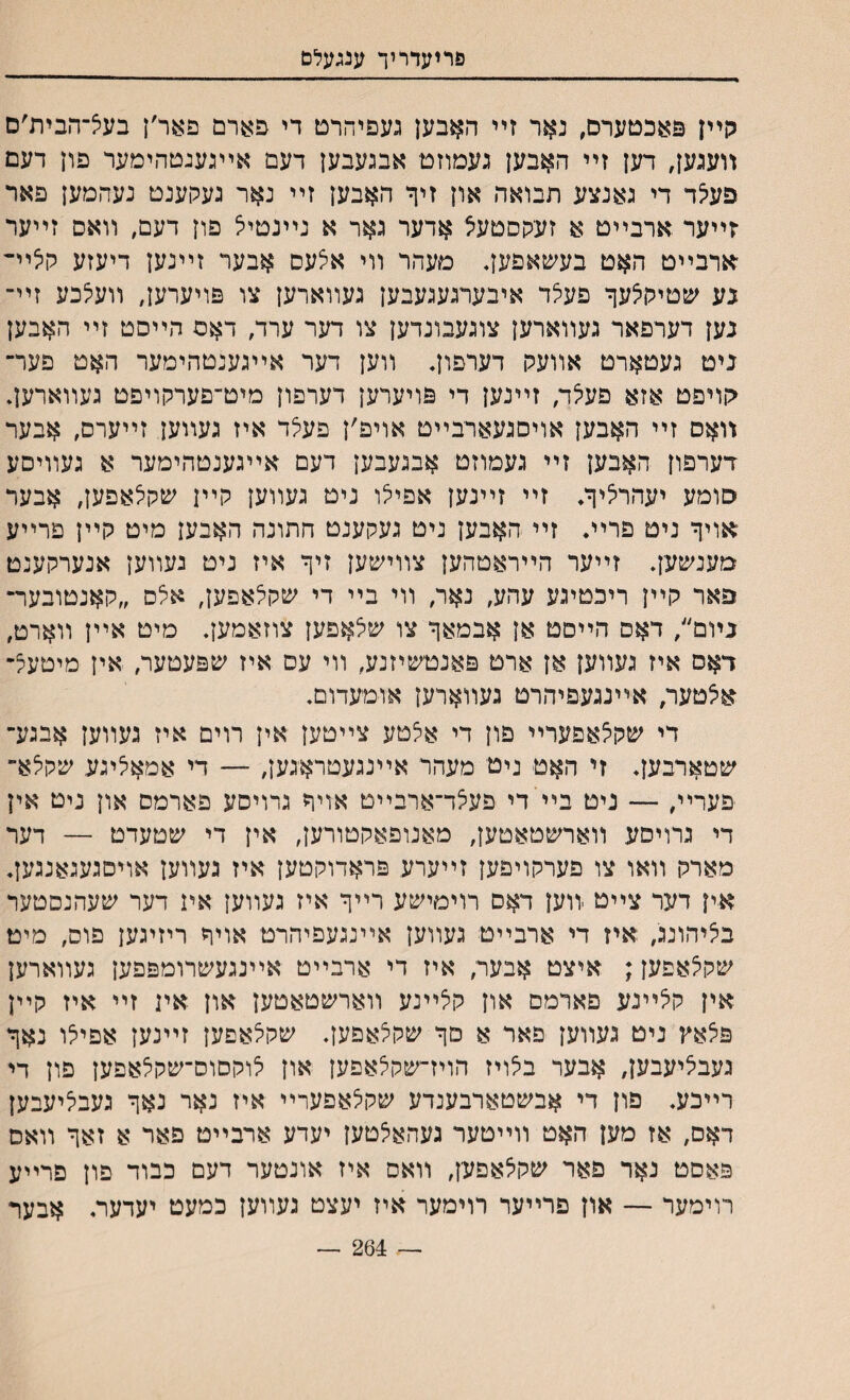 פרזעדריך ענגעלם גןײן פאכטערם, נאר זײ האבען געפיהרם די פארם פאר׳ן בעצ־הבית׳ם װעגען, דען זײ האבען געמוזט אבגעבען דעם אײגענטהימער פון דעם פע^ד די גאנצע תבואה און זיף האבען זײ נאר געקענט נעהמען פאר ־זײער .ארבײט א זעקסטעצ אדער גאר א נײנטיל פון דעם, װאס זײער ארבײט האט בעשאםען. מעהר װי אצעס אבער זײנען דיעזע קיציײ נע שטיק^עך פעיצד איבערגעגעבען געװארען צו פויערען, װעלכע זײ־ נען דערפאר געװארען צוגעבונדען צו דער ערד, דאם הײסט זײ האבען ניט געטארט אװעכן דערפון. װען דער אײגענטהימער האט פער־ קויפט אזא פעיצד, זײנען די פויערען דערפון מיט־פערקויפט געװארען. װאס זײ האבען אויםגעארבײט אויפ׳ן פע5ד איז געװען זײערס, אבער דערפון האבען זײ געמוזט אבגעבען דעם אײגענטהימער א געװיסע סומע יעהרליך. זײ זײנען אפיי^ו ניט געװען קײן שקלאפען, אבער אויך ניט פרײ♦ זײ האבען ניט געקענט חתונה האבען מיט קײן פרײע מענשען. זײער הײראטהען צװישען זיך איז ניט נעװען אנערקענט פאר קײן ריכטיגע עהע, נאר, װי בײ די שקי^אפען, אלס ״קאנטובער־ גױם״, דאם הײטט אן אבמאך צו שלאפען צוזאמען. מיט אײן װארט, דאם איז געװען אן ארט פאנטשיזנע, װי עם איז שפעטער, אין מיטעל־ אאטער, אײנגעפיהרט געװארען אומעדום. די שקצאפערײ פון די אצטע צײטען אין רוים איז געווען אבגע־ שטארבען. זי האט ניטי מעהר אײנגעטראגען, — די אמאליגע שקלא״ פערײ, — ניט בײידי פעצד־ארבײט אויך גרויםע פארמס און ניט אין די גרויסע װארשטאטען, מאנופאקטורען, אין די שטעדט — דער מארק װאו צו פערקויפען זײערע פראדוקטען איז געװען אויסגעגאנגען. אין דער צײט װען דאס רוימישע רײך איז געװען אי1 דער שעהנסטער בליהונג, איז די ארבײט געװען אײנגעפיהרט אויך ריזיגען פוס, מיט שקצאפען; איצט אבער, איז די ארבײט אײנגעשרומפפען געװארען אין קלײנע םארמם און קלײנע װארשטאטען און איג זײ איז קײן פ^אץ ניט געװען פאר א םך שקצאפען. שקי^אפען זײנען אפיי^ו נאך געבאיעבען, אבער בלויז הויז״שקלאפען און לוקסוס־שקצאפען פון די רײכע. פון די אבשטארבענדע שקלאפערײ איז נאר נאך געבי^יעבען דאם, אז מען האט װײטער געהאלטען יעדע ארבײט פאר א זאך װאם פאסט נאר פאר שקלאפען, װאס איז אונטער דעם כבוד פון פרײע רוימער — און פרײער רוימער איז יעצט געװען כמעט יעדעת אבער — 264