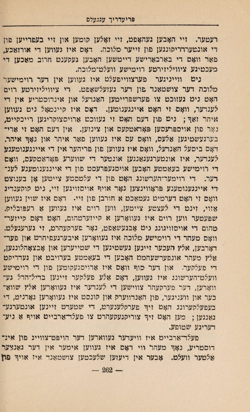 פריעדריך ענגעלם רעטער♦ זײ האבען געהאפם, זײ זאילען קומען און זײ בעםרײען פון די אונםערדדיקונגען פון זײער מילוכה. דאס איז געזוען די אורז:עכע, פאר װאס די בארבארישע דײטשען האבען געקענם הרוב מאכען די מעכטיגע צױוייציזירטע רוימישע װעיצט־מלוכה. ניט װײניגער פערצװײפעצט איז געװען אין דער דוימישער מלוכה דער צושטאנד פון דער געזעלשאפט. די ציװייציזירטע רוים ה$ט ניט געזוכט צו פערשפרײטען האנדעיל און אינדוסטריע אין די ^ענדער, װאס זי האט אײנגענומען. דאס איז קײנמאל ניט גשוען איהר זאך; ניט פון דעם האט זי געזוכט ארױסצוקריגען רײכקײט, נאר פון אויספרעסען פאדאטקעס און צינזען. אין דעם האט זי ארי־ בערגעשטיגען אצעס, װאס עם איז געװען פאר איהר און נאך איהר. דאס ביסעצ האנדעצ, װאס איז געװען פון פריהער אין די אײנגענומענעי ^ענדער, איז אונטערגעגאנגען אונטער די שװערע •פאדאטקעס, װאס די רוימישע בעאמטע האבען אויסגעפרעסט פון די אײנגענומענע ילענ־ דער. די רוימער־הערשונג האט פון די עאטסטע צײטען אן בענוצט רי אײנגענומענע פראװינצען נאר אויך אויסזויגען זײ, ניט קוקענדיג װאס זי האט דערמיט געמאכט א חורבן םון זײ. דאס איז שוין געװען אזוי, זינט די ילעצטע צײטען, װען רוים איז געװען א רעפוביליק. שפעטער װען רוים איז געװארען א קײזערטהום, האט דאס קײזער־ טהום די אויסזויגונג ניט אבגעשאפט, נאר פערקעהרט, זי גערעגעצט. װאס מעהר די רוימישע מילוכה איז געװארען איבערגעפיהרט און פער־ דארבען, אילץ העכער זײנען געשטיגען די שטײערען און אבצאהילונגען, אילץ מעהר אונפערשעהמט האבען די בעאמטע בערויבט און נעדריקט די פעילקעה און דער סוך װאס איז ארויסגעקומען פון די רוימישע װעילט־הערשונג איז געװען, דאס אלע פעילקער זײנען בדייל־הדיל גע־ װארען, דער פערקעהר צװישען די ילענדער איז געװארען אילץ שװא־ כער און װעניגער, פון האנדװערק און קונסט איז געװארען גארניט, די בעפעילקערונג האט זיך פערקילענערט, די שטעדט זײנען אונטערגע־ גאנגען; מען האט זיך צוריקגעקעהרט צו פע^ד־ארבײט אויך א ניע־ דעריגע שטופע. פעצד־ארבײט איז װיעדער געװארען דער הויפט־צװײג פון אינ־ דוסטריע, נאך מעהר זוי דאס איז געװען אימער אין דער גאנצער אילטער װעילט. אבער אין דיעזען שלעכטען צושטאנד איז אויך פון — 262 —
