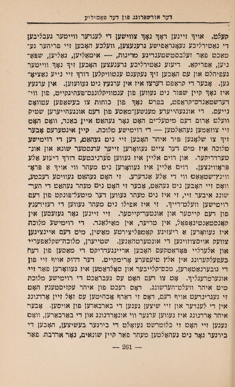 דער אורשפרונג פון דער פ$צמיליע תעציט♦ אויך זײנען דאך נאך צװישען די יצענדער װײטער געבציבען די נאטיריציכע געאגראםיעןע גרענעצען, װעילכע האבען זײ פריהער גע־ מאכט פאר זעלבםמיפטענדיגע מדינות, — איטאיציען, גאציען, שםא־ ניען, אפריקא. דיעזע נאטירציכע גרענעצען האבען זיך נאך װײטער געפיהיצט און עם האבען זיך געקענט ענטװיקיצען דורך זײ נײע נאציא־ גען. אבער די קראפט דערצו איז אין ערגעץ נימ געװעזען• אין ערגעץ איז נאך קײן שפור נימ געװען פון ענטװיקילונגם־פעהיגקײט, פון װי־ דערשטאנדס־קראפט, בפרט נאך פון כוחות צו בעשאפען עטװאם נײעם. די אונגעהײערע מענשעךמאםע פון דעם אונגעהײערען שטיק װעיצט ארום דעם מיטעצ־ים האט נאר געהאט אײן באנד, װאס האט זײ צוזאמען געהאצטען — די רוימישע מצוכה. קײן אינטערעס אבער זיך צו שצאגען פיר איהר האבען זײ ניט געהאט״ דען די רוימישע מיצוכה איז מיט דער צײט געװארען זײער עתסטער שונא און אונ־ טערדריקער• און רוים אצײן איז געװען פערניבטעט דורך דיעזע אצע פראװינצען. רוים אלײן איז געװארען ניט מעהר װי אויך א פרא־ װינץ־שטאאט װי די אצע אנדערע. זי האט געהאט געװיסע דעכטע, װאם זײ האבען ניט געהאט, אבער זי האט ניט מעהר געהאט די הער־ שונג איבער זיי״ זי איז ניט מעהר געװען דער מיטעל־פונקט פון דעם רויטישען װעצט־רײך. זי איז אפיצו ניט מעהד געװען די רעזידענץ יפון דעם קײסער און אונטער־קײסער. זײ זײנען גאר געזעםען אין קאנסטאנטינאפאל אין טריער, אין מאיצאנד. די רוימישע מצוכת איז געװארען א ריעזיגע קאמפציצירטע מאשין, מיט דעם אײנציגען צװעק אויסצוזויגען די אונטערטהאנען. שטײערן, מצוכה־שקיצאפערײ און אצערלי פאדאמקעס האבען ארײנגעדריקט די מאםען פון דעח בעפעצקערונג אין אלץ טיעםערע ארימקײט. דער דרוק אויר זײ פון די גובערנאטארען, מכס־קצײבער און סאלדאטען איז געװארען פאר זײ׳ אונערטרעגציך. אט צו דעם האט עס געבראכט די רוימישע מצוכת מיט איהר װעצט־הערשונג. דאס רעכט פון איהר עקזיסטענץ האט זי געגרינדעט אויך ח׳גם, דאס זי דארך אבהיטען עס זאצ זײן ארדנונג אין די צענדער און זײ שיצען געגען די בארבארעז פון אויסען. אבעד איהר ארדנונג איז געװען ערגער װי אונארדנונג און די בארבארען, װאם געגען זײ האט זי כלומרשט געזאצט די בירגער בעשיצען, האבען די בירגער גאר גיט געהאצטען מעהר פאר קײן שונאים, נאר אדדבה. פאר — 261
