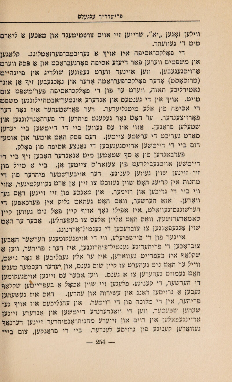 פריעדריך ענגעלם װילען זאנען ״יא״, שרײען זײ אוים צױעטימענד און מאכען צ יצי&רם מיט די געװעהר• די פאלקם״אסיפה איז אויף א געריכםס־פערזאמלונג. קלעגען און משפםימ װערען פאר דיעזע אסיפה פארגעבראכט און א פסק װערם ארויסגעגעבען. װען אײנער װערט געפונען שולדיג אין פײגהײם (טרוםאםט) אדער פ^לקס־פערראםה אדער אין נאכגעבען זיך אן אונ־ נאטירליכע תאוה, װערט ער םון די פאילקס־אסיפה פער׳משפט צום טוימ. אויף אין די גענטעם און אנדערע אונטער־אבטהײיצונגען משפם די אםיפח פון אצע מיטגליעדער. דער פארשטעהער איז נאר דער פארזיצענדער. ער האט נאר געקענט פיהרען די פערהאנדילונגען און שטעלען פראנען. אזוי איז עם געװען בײ די דײטשען בײ יעדען סארט געריכם די ערשטע צײטען. דעם פםק האט אימער און אומע- דום בײ די דײטשעץ ארויסגעגעבען די גאנצע אסיפה םון פאלק. פערבאנדען פון א סך שטאמען מיט אנאנדער האבען זיך בײ וײ דײטשען אויםנעבילדעט פון צעזאר׳ס צײטען אן. בײ א טײיצ פון זײ זײנען שוין געװען קעניגע• דער אויבערשטער פיהרער פון די מחנות אין קריעג האט שוין געזוכט צו זײן אן ארט געװעלטיגעה אזוי װי בײ די גריכען און רוימער♦ און מאנכע פון זײ זײנען דאס גע־ װארען. אזא הערשער, װאס האט געהאט גליק אין פערכאפען די הערשונגס־געװאיצט, איז אםילו נאך אויד קײן םאל ניט געװען קײן םאמאדערזשעץ, װאס האט אצײז אלעס צו בעפעהלען. אבער ער האט שוין אנגעפאנגען צו צוברעכען די גענטיל־־ארדנונג. אײנער פון די בײשפיעלע, װי די אויפגעקומענע הערשער האבען צובראכען די פריהערינע גענטיל־פיהרונגען, איז דער: פריהער, װען ?4 שקלאד איז בעפרײט געװארען, איז ער אלץ געבליבען א גאר נישט, װײל ער האט ניט געהערט צו קײן שום גענס, און יעדער רעכטער מענש האט געמוזט געהערען צו א גענס. װען ,אבער עס זײנען אויםגעקומען די הערשער, די קעניגע, פלעגען זײ שוין אמאל א בעפרײ&ען שקלאד געבען א גרויסען ראנג און עשירות און עהרען. דאס איז געשעהען פריהער, אין די מלוכה םון די רוימער♦ און עהנליכעם איז אויך גע- שעהען שפעטער, װען די װאנדערנדע דײטשען און אנדערע זײנען ארײנגעפאלען אין רוים און זײערע מחנורדאנפיהרער זײנען דערנאך געװארען קעניגע פון גרויסע לענדער. בײ די פראנקען, צום ביײ — 254