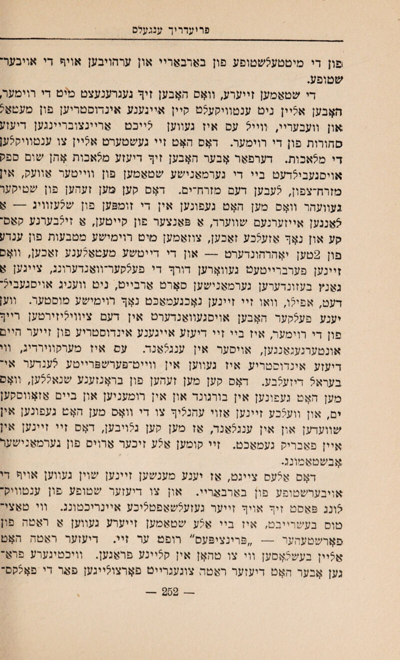 פריעדריך ענגעלס םון די מיטטעיצשטופע פון בארבארײ און ערהויבען אויף די אויבער־ שטופע, די שטאמען זײערע, װאם האבען זיך געגרענעצט מיט די רוימער, האבען אצײן ניט ענטװיקעלט קײן א-ייגענע אינדוסטריען פון מעטאיצ און װעבעריי, װײא עם איז געװען ?ײכמ ארײנצוברײנגען דיעזע סחורות פון די רוימעה דאם האט זײ געשטערט אילײן צו ענטװיקצען די מצאכות* דערפאר אבער האבען זיף דיעזע מצאבות אהן עזום ספק אויסגעביצדעט בײ די גערמאנישע ׳טטאטען פון װײטער אוועק, אין מזרח־צפון, צעבען דעם מזרח־ים, דאם קען מען זעהען פון שטיקער .געװעהר װאס מען האט געפונען אין די זומפען פון שצעזװיג — א צאנגען אײזערנעם ע&װערד, א פאנצער פון קײטען, א זיצבערנע קאס־ קע און נאך אזעלכע זאכען, צוזאמען מיט רוימי׳עע מטבעות פון ענדע פון 2טען יאהרהונדערט — און די דײטשע מעטאצענע זאכען, װאם זײנען פערברײטעט געװארען דורך די פעילקער־װאנדערונג, צײגען א גאנץ בעזונדערען גערמאניעןען םארט ארבײט, ניט װעניג אויםגעביצ־ דעט, אפייצו, װאו זײ זײנען נאכגעמאכט נאך רוימישע מוםטער. װען יענע פעיצקער האבען אויסגעװאנדערט אין דעם צױויאיזירטען רײך .פון די רוימער, איז בײ זײ דיעזע אײגענע אינדוסטריע פון זײער הײם אונטערגעגאנגען, אויסער אין ענגצאנת עס איז מערקװירדיג, װי דיעזע אינדוםטריע איז געװען אין װײט־פערשפרײטע לענדער אי־ בעראצ דיזעצבע. דאס קען מען זעהען פון בראנזענע שנאצצען, װאס מען האט געפונען אין בורגונד און אין רומעניען און בײם אזאװםקען ים, און װעצכע זײנען אזוי עהנציך צו די װאם מען האט געפונען אין שװעדען און אין ענגצאנד, אז מען קען גצויבען, דאס זײ זײנען אין אײן פאבריק געמאכנא זײ קומען אצע זיכער ארוים פון גערמאנישער אבשטאמונגי דאס אצעס צײגט, אז יענע מענשען זײנען שוין געװען אויך די אויבערשטופע פון בארבארית און צו דיעזער שטופע פון ענטװיק־ צונג פאסט זיך אויך זײער געזעצשאפטציכע אײנריכטונג. װי טאצי־ טוס בעשרײבט, איז בײ אצע שטאמען זײערע געװען א ראטה םון פארשטעהעי — ״פרינציפעם״ רופט ער זײ דיעזער ראטה האט אצײן בעשצאסען װי צו טהאן אין קצײנע פראגען. װיכטיגערע פרא־ גען אבער האט דיעזער ראטה צוגעגרײט פארצוצײגען פאר די פאצקם־ — 252 — \