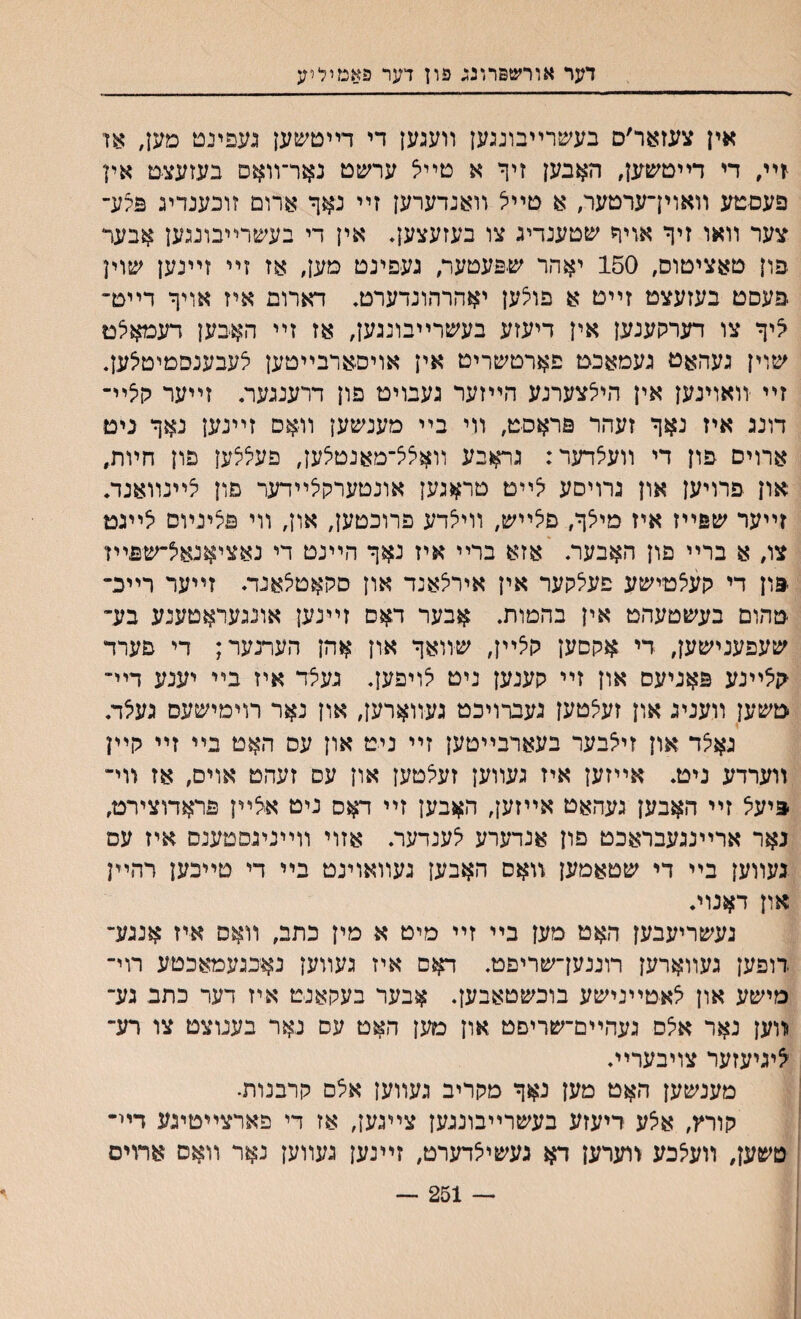 דער אורשפרונכ פון דער פאמיליע אין צעזוער׳ס בעשרײבונגען װעגען די דײטשען געפינט מען, אן זיװ די דײטשען, האבען זיף א טײצ ערשט נאר־װאם בעזעצט אין פעסטע װאויךערטער, א טײצ װאנדערען זײ נאך ארום זובענדיג פלע־ צער װאו זיך אויך שטענדיג צו בעזעצעך אין די בעשרײבונגען אבער פון טאציטוס, 150 יאהר שפעטער, געפינט טען׳ אז זײ זײנען שוין פעסט בעזעצט זײט א פולען יאהרהונדערט* דארום איז אויך דײט־ ^יך צו דערקענען אין דיעזע בעשרײבונגען, אז זײ האכען דעמאלם שוין געהאט געמאכט פארטשריט אין אויסארבײטען לעבענסמיטילען. זײ װאוינען אין הייצצערנע הײזער געבויט פון דרענגער. זײער הצײ־ דונג איז נאך זעהר פראםט, װי בײ מענשען װאס זײנען נאך נים ארוים פון די װעצדער: גראבע װאצצ־מאנטצען, פעלצען פון חױת״ און פרויען און גרויסע צײט טראגען אונטערקצײדער פון צײנװאנד. זײער שפײז איז מיצך, פצײש, װיצדע פרוכטען, און, װי פלינױם צײגט צו, א ברײ פון האבעה אזא ברײ איז נאך הײנט די נאציאנאצ־שפײז פון די קעצטישע פעצקער אין אירצאנד און סקאטצאנה זײער רײכ־ טהום בעשטעהט אין בהמות. אבער דאס זײנען אונגעראטענע בע־ שעפענישען, די אקסען קצײן, שװאך און אהן הערנער; די פערד קצײנע פאניעס און זײ קענען ניט צויפען. געצד איז בײ יענע דײ״ טשען װעניג און זעצטען געברויכט געװארען, און נאר רוימישעס געצד. גאצד און זיצבער בעארבײטען זײ ניט און עס האט בײ זײ קײן װערדע ניט. אײזען איז געװען זעצטען און עס זעהט אוים, אז װי־ פיעצ זײ האבען געהאט אײזען, האבען זײ דאס ניט אצײן פראדוצירט, נאר ארײנגעבראכט פון אנדערע צענדער. אזוי װײניגסטענס איז עם געװען בײ די שטאמען װאס האבען געװאוינט בײ די טײכען רהײן און דאנוי. געשריעבען האט מען בײ זײ מיט א מין כתב, װאם איז אנגע־ דופען געװארען רוננען־שריפט. דאם איז געװען נאכגעמאכטע רוי־ סישע און צאטײנישע בוכשטאבען. אבער בעקאנט איז דער כתב גע־ ױוען נאר אצם געהײם־שריםט און מען האט עס נאר בענוצט צו רע־ ^יגיעזער צויבערײ. מענשען האט מען נאך מקריב געװען אצם קרבנות. קורץ, אצע דיעזע בעשרײבונגען צײגען, אז די פארצײטיגע דײ־ טשען, װעצכע װערען דא געשיצדערט, זײנען געװען נאר װאם ארויס — 251 ־־־