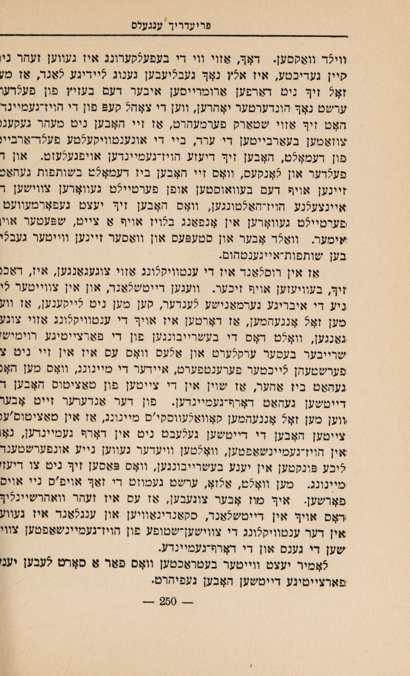 פריעדריך ענגעלם װיצד װאקםען♦ דאך, אזוי װי די בעםע5קערונג איז געװען זעהר נין קײן געדיכטע, איז אלץ נאך נעבליעבען גענוג יצײדיגע לאנד, אז מע זאצ זיך נים דארפען ארומרײםען איבער דעם בעזיץ פון פעלדער ערשט נאך הונדערטער יאהרען, װען די צאה5 קעפ םון די הויז־געמײנד האט זיך אזוי שטארק פערמעהרט, אז זײ האבען ניט מעהר נעקעמ צוזאמען בעארבײטען די ערד, בײ די אונענטװיקעצטע פעלד־ארבײג פון דעמאלט, האבען זיך דיעזע הויז־געמײנדען אויפגעצעזט. און ד פעצדער און קאנקעס, װאם זײ האבען ביז דעמאצט בשותפות געהאפ ־זייינען אויך דעם בעװאוםטען אופן פערטײלט געװארען צװישען ד אײנצעלנע הויז־האי^טונגען, װאם האבען זיך יעצט געפארמעװעמ פערטײיצט געװארען אין אנפאנג בלויז אויך א צייט, שפעטער אויו אימער. װא5ד אבער און סטעפעם און װאםער זײנען װײטער געביצי בען שותפות־אײגענטהום. אז אין רוס^אנד איז די ענטװיקצונג אזוי צוגעגאנגען, איז, דאמ זיך, בעװיעזען אויך זיכער. װעגען דײטשצאנד, און אין צװײטער יצי ניע די איבריגע גערמאנישע צענדער, קען מען ניט יצײקענען, אז װע מען זאצ אננעהמען, אז דארטען איז אויך די ענטװיקצונג אזוי צוגע גאנגען, װאילט דאם די בעשרײבונגען פון די פארצײטיגע רוימישי שרײבער בעסער ערקצערט און אלעס װאס עס איז אין זײ ניט צ פערשטעהן ^ײכטער פערענטפערט, אײדער די מײנונג, װאם מען האנ .געהאט ביז אהער, אז שוין אין די צײטען פון טאציטוס האבען ד דײטשען געהאט דארך־געמײנדען. פון דער אנדערער זײט אבער .װען מען זאל אננעהמען קאװאיצעװםקי׳ם מײנונג, אז אין טאציטום׳ענ צײטען האבען די דײטשען געיצעבט ניט אין דארך געמײנדען, נאו אין הויז־געמײנשאפטען, װאצטען װיעדער געװען נײע אונפערשטענד יציכע פונקטען אין יענע בעשרײבונגען, װאס פאסען זיך ניט צו דיעד מײנונג. מען װאצט, אצזא, ערשט געמוזט די זאך אויפ׳ס נײ אויס פארשען. איך מוז אבער צוגעבען, אז עם איז זעהר װאהרשײנ׳ציך דאס אויך אין דײטשיצאנד, םקאנדינאװיען און ענגלאנד איז געװע אין דער ענטװיקצונג די צװישען־שטופע פון הויז־געמײנשאפטען צװי ישען די גענס און די דארך־געמײנדע. ^אמיר יעצט װייטער בעטראכטען וואם פאר א םארם ^עבען יעמ פארצײטיגע דײטשען האבען געפיהרט. — 250 — ו