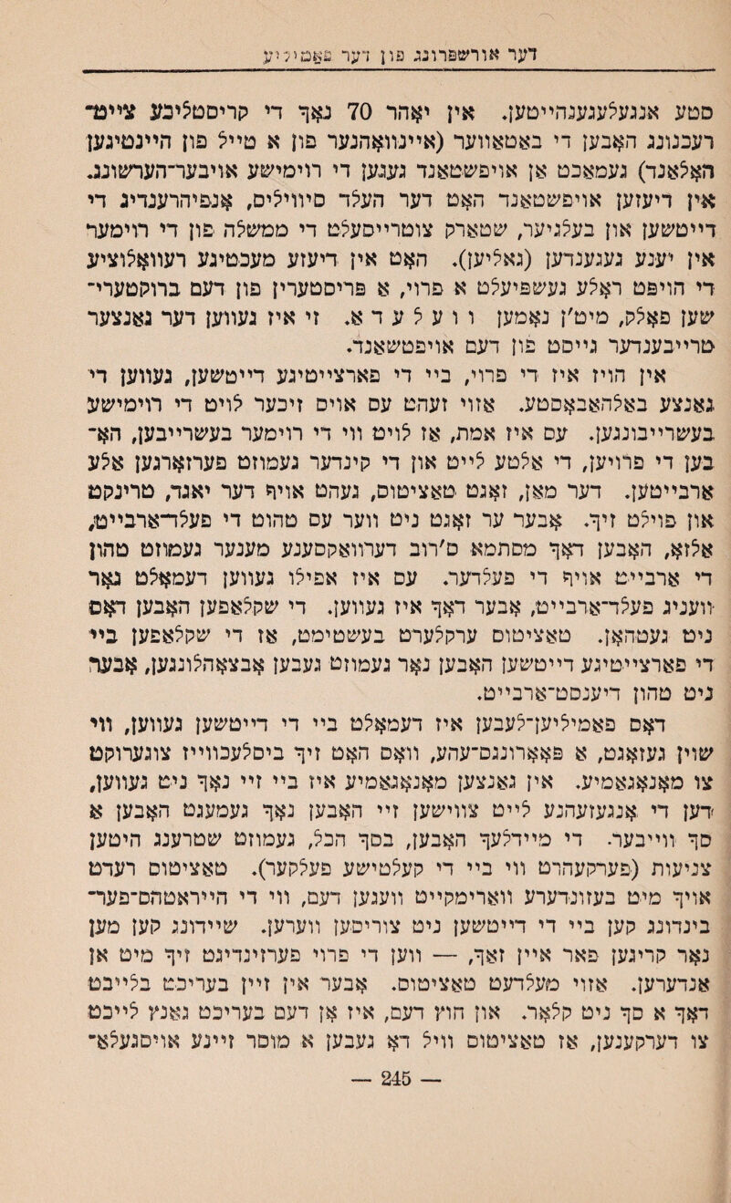 דער אורש&רונג פון דער פאמיליע סטע אנגעאעגענהײטען. אין יאהר 70 נאף די קריםםיצינע צײבד רעבנונג האבען די באםאװער (אײנװאהנער פון א טײל פון הײנמיגען האיצאנד) געמאכם אן אויפשטאנד גענען די רוימישע אויבער־הערשונוג אין דיעזען אויפשטאנד האט דער העלד םױוי^ים, אנפיהרענדיג די דײטשען און בעי^גיער, שטארין צוטרײסעצם די ממשלה פון די רוימער אין יענע געגענדען (גאיציען). האט אין דיעזע מעכטיגע רעװאיצוציע די הויפט ראיצע געשפיעצט א פתי, א פריסטערין פון דעם ברוקטערי־ שען פאי^ק, מים׳ן נאמען ו ו ע צ ע ד א♦ זי איז געװען דער גאנצער טרײבענדער גײסם פון דעם אויפטשאנד. אין הויז איז די פרוי, בײ די פארצײטיגע דײטשען, נעװען דיי גאנצע באצהאבאסםע. אזוי זעהט עס אויס זיכער לויט די רוימישע בעשרײבונגען. עס איז אמת, אז לויט װי די רוימער בעשרײבען, הא־ בען די פרויען, די אי^טע יצײט און די קינדער געמוזט פערזארגען איצע ארבײטען. דער מאן, זאגט טאציטוס, געהט אויד דער יאגד, טרינקט און פױיצט זיך. אבער ער זאגט ניט װער עס טהוט די פעיצד־ארבײט, איצזא, האבען דאך מםתמא ם׳רוב דערװאקסענע מענער געמוזט טהון די ארבייט אויך די פעערער. עס איז אפיצו געװען דעמאיצט גאר יװעניג פעלד־ארבײט; אבער דאך איז געװען. די שקיצאפען האבען דאס ניט געטהאן. טאציטום ערקלערט בעשטימט, אז די שקצאפען בײ די פארצײטיגע דײטשען האבען נאר געמוזט געבען אבצאהצונגען, אבער ניט טהון דיענסט־ארבײט. דאס פאמי^יען־לעבען איז דעמאי^ט בײ די דײטשען געװען, וױ שוין געזאגט, א פאארונגם־עהע, וואס האט זיך ביסלעכװײז צוגערוקט צו מאנאגאמיע. אין גאנצען מאנאגאמיע איז בײ זײ נאך ניט געװען, דען די אנגעזעהנע לײט צװישען זײ האבען נאך געמעגט האבען א סך װײבעה די מײדצעך האבען, בםך הכל, געמוזט שטרענג היטען צניעות (פערקעהרט װי בײ די קעלטישע פעי^קער). טאציטום רעדמ אויך מיט בעזונדערע װארימקײט װעגען דעם, װי די הײראטהם־פער־ בינדונג קען בײ די דײטשען ניט צוריסען װערען. שײדונג קען מען נאר קריגען פאר אײן זאך, — װען די פרוי פערזינדינט זיך מיט אן אנדערען. אזוי מעצדעט טאציטוס. אבער אין זײן בעריבט בתיבט דאך א סך ניט קצאר. און חוץ דעם, איז אן דעם בעריכט גאנץ לײכם צו דערקענען, אז טאציטום װייצ דא געבען א מוםר זײנע אויםגעלא״ 245 —