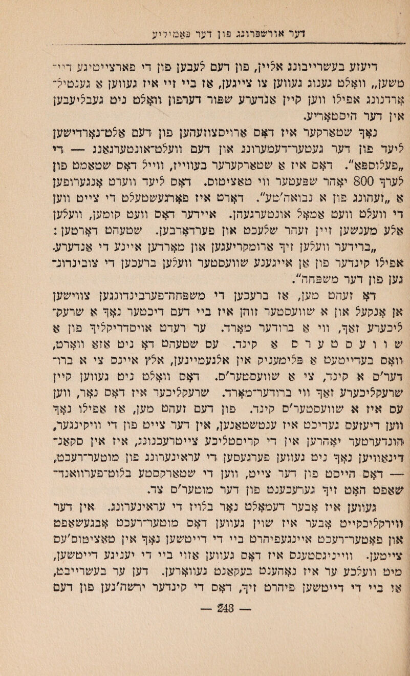 דער אורשפרונג פון דער באמיליע דיעזע בעשרײבונג אלײן, פון דעם לעבען פון די פארצײטיגע ויי״ טשען״ װאלט גענוג געװען צו צײגען, אז בײ זײ איז געװען א גענטיל״ ארדנונג אפילו װען קײן אנדערע שפור דערפון זואלם ניט געבליעבען אין דער היםטאריע. נאך שטארקער איז דאם ארויםצוזעהען פון דעם אלם־נארדישען ליעד פון דער געטער־דעמערוננ און דעם װעלכדאונטערגאנג — די ״פעצוספא״. דאס איז א שטארקערער בעװײז# װײל דאס שטאמט פון לערך 800 יאהר שפעטער װי טאציטום, דאס ליעד װערט אנגערופען א ״זעהונג פון א נבואה׳טע״. דארט איז פארגעשטעלט די צײט װען די װעלט װעט אמאל אונטערגעהן. אײדער ראם װעט קומען, װעצען איצע מענ׳טען זײן זעהר ש^עכט און פערדאדבען. שטעהט דארטען: ״ברידער װעלען זיך ארומקריעגען און מארדען אײנע די אנדערע. אפילו קינדער פון אן אײגענע שװעסטער װעקען ברעכען די צובינדונ־ גען פון דער משפחה״. דא זעהט מען, אז ברעכען די משפחה־פערבינדונגען צװישען אן אנקעצ און א שװעםטער זוהן איז בײ דעם דיכטער נאך א שרעק־ ליכערע זאך, װי א ברודער מארד. ער רעדט אויםדריקליך פון א שוועםטערס א קינד. עם שטעהט דא ניט אזא װארט, יװאם בעדײטעט א פליםעניק אין אלגעמײנען, אלץ אײנס צי א ברױ דער׳ס א קינד, צי א שװעסטער׳ם. דאס װאלט ניט געװען קײן שרעקליכערע זאך װי ברודער־מארת שרעקליכער איז דאס נאר, װען עס איז א שװעסטער׳ס קינד* פון דעם זעהט מען, אז אפילו נאך װען דיעזעס געדיכט איז ענטשטאנען, אין דער צײט פון די װיקינגער, הונדערטער יאחרען אין די קריםטציכע צײטרעכנונג, איז אין םקאנ־ דינאװיען נאך ניט געװען םערגעםען די עראינערונג פון מוטער־רעכט, — דאס הײסט פון ח;ר צײט, װען די שטארקםטע בלוט־פערװאינד־ *שאפט האט זיך גערעכענט פון דער מוטער׳ם צד. געװען איז אבער דעמאלט נאר בילריז די עראינערונג. אין דער װירקליבקײט אבער איז שוין געװען דאם מוטער־רעכט אבגעשאפמ און פאטער־רעכט אײנגעפיהרט בײ די דײטשען נאך אין טאציטום׳עם צייטען. װײניגסטענס איז דאס געװען אזוי בײ די יעניגע דייטשען, מיט װעצכע ער איז נאהענט בעקאנט געװארען. דען ער בעשרײבט, אז בײ די דײטשען פיהרט זיך, דאם די קינדער ירשה׳נען פון דעם — 243 —