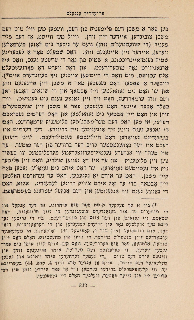 פריעדריך ענגעלס בען פאר :ע משכן דעם פיצימעניגן פיז דעם, װעמען מען װיל מיט דעם משכן צובינדען, אײדער זײן זוהן* װײא מען װײסט, אז דעם פילײ מענייח (די שװעסטער׳ס זוהן) װעט ער גיכער ניט יצאזען םערפאלען װערען, אײדער זײן אײגענעם זוהן* דאס שטעי^ט פאר א לעבעדיגע שטיק גענס־אײנריכטונג, א שטיק פון ג$ר די ערשטע גענס, װאם איז ארגאניזירט נאך מוטער־רעכט. און ד$ם װערט דא םארגעשטעלט ^ס עטװאם, מיט װאם די דײטשען צײכנען זיף בעזונדערם אוים*). װיבאיצד א פאטער האט געגעבען פאר א משכן זײן אייגענעם זוהן און ער האט ניט געהאלטען זײן אבמאף און די שונאים האבען דאן .דעם זוהן ערמארדעט, האט זיף זײן גאנצע גענס ניט געמישט. װי־ באל׳ד אבער אײנער האט געגעבען פאר א משכן זײן שװעםטער׳ס זוהן און האט זײן אבמאף ניט געהאלטען און האט דערמיט געבראכם דערצו, אז מען האט דעם פער׳משכנ׳טען פלימעניק ערמארדעט, האם די גאנצע גענס זײנע זיף אנגענומען זײן קרױודע. דען דערמיט איז בעשעדינט געװארען דאס הײציגםטע גענטיי^־רעכט. יצויט דיעזען רעכט איז דער נאהענטםטער קרוב דער ברודער פון דער טוטער. ער איז מעהר װי אנדערע גענטיצ־פערװאנדעטע פערפליכטעט צו בעשי־ צען זײן פיצימעניק. און ער איז דא געװען שולדיג, יװאס זײן פלימע־ ניק איז געטויטעט געװארען♦ ער האט איהם ניט געזאלען געבען פאױ קײן משכן. האט ער איהם יא געגעבען, האט ער געדארפט האי^טען זײן אבמאף, כדי ער זאיצ איהם צוריק קריגען לעבענדיג. אצזא, האט די גאנצע גענס זיף אנגענומען און דעם אנקעל שטרענג בעשטראםט. *) ביי א סך פעלקער קומט פאר אזא פיהרונג, אז דער אנקעל פון די מוטער׳ס צד איז בעזאנדערם צוגעבונדען צו זײן פלימעניק. דאס שטאמט, װי געזאגט, פון דער צײט פון מוטער־רענט. בײ די גריבען גע־ פינט מען אזעלנעס נאר אין זייערע לעגענדען פון די העראען־צייט. דיא־ דאר, צום בײשפיעל (אין בוך 4, קאפיטעל 34) דערצעהלט, אז מעלעאגער ערמארדעט זײן מוטער׳ס ברידער, די זיהן פון טהעםטיוס, האלט דאם זײן מוטער, אלטהעא, פאר אזא פערברענען, װאם קען אויף קײן אופן ניט פער־ געבען װערען. זי פערפלונט דעם מערדער, איהר אײגענעם זוהן און װינשט איהם דעם טויט. ״די געטער דערהערען איהר װאונש און געבען מעלעאגער דעם טויט״. אויןש אן אנדער ארט (בוך 4, קאפ. 44) בעשרײבט ער, װי קלעאפאטרא׳ם ברידער נעהמען זיך אן פאר איהרע זיהן און בע־ פרייען זײ פון זײער פאטער, װעלנער האלט זײ געפאנגען. — 242