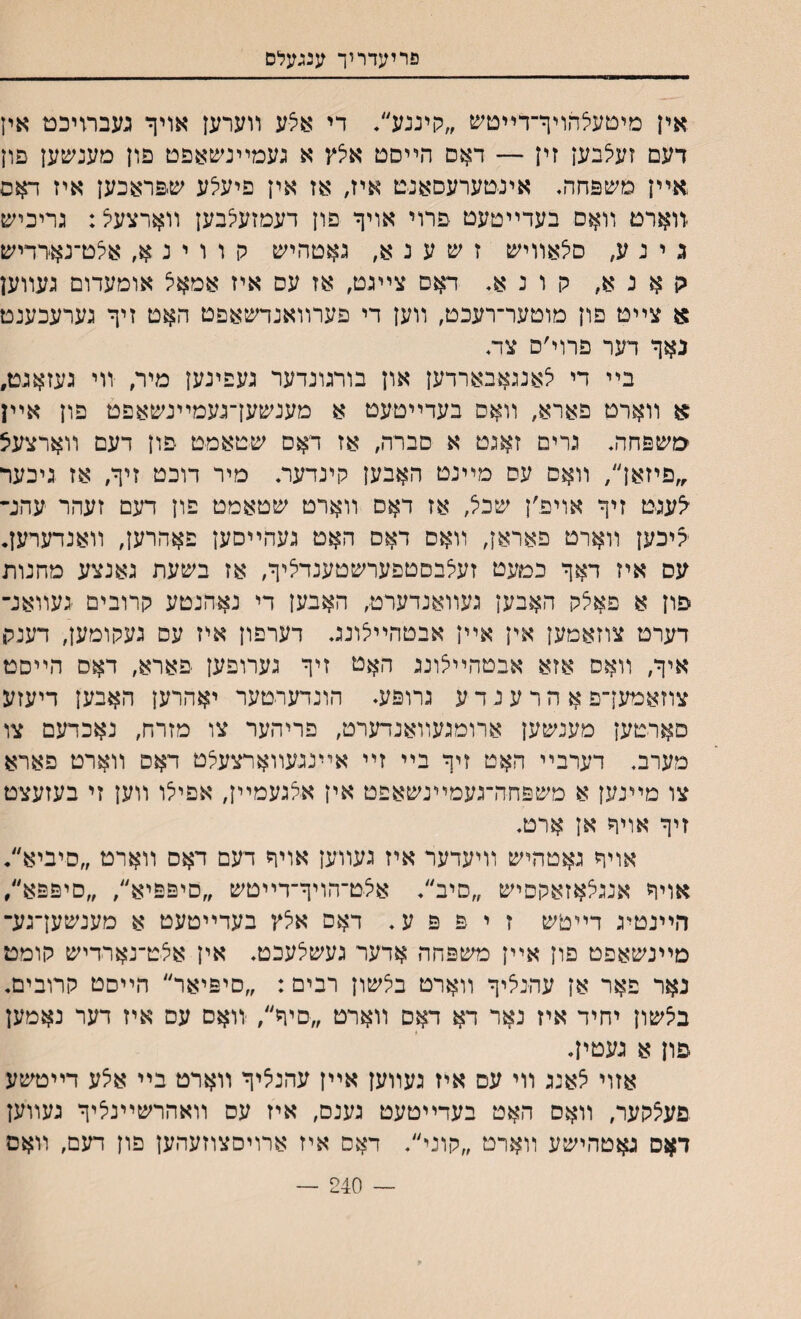 פריעדריך ענגעלם .אין מיטעלהויך־דײטש ״קיננע״• די אצע װערען אויף געבתיכט אין דעם זעי^בען זין — דאס הײסט אצץ א געמײנשאפט פון מענשען פון אײן משפחה, אינטערעסאנט איז, אז אין פיעילע שיפראכען איז דאס .װארט װאם בעדײטעט פרוי אויך פון דעמזעי^בען װארצעל: גריכיש נ י נ ע, םאאװיש ז ש ע נ א, גאטהיש ק ו ו י נ אלט־נארדיש גן א נ א, קונא. דאם צײגט, אז עס איז אמאצ אומעדום געװען א צײט פון מוטער־רעכט, װען די פערװאנדשאפט האט זיך גערעכענט נאך דער פרוי׳ס צד♦ בײ די לאנגאבארדען און בורגונדער געפינען מיר, װי געזאגט, א װארט פארא, װאס בעדײטעט א מענשען־געמײנשאפט פון אײן טשפחה. גרים זאגט א םברה, אז דאס שטאמט פון דעם װארצעיצ ,״פיזאן׳/ װאם עס מײנט האבען קינדער♦ מיר דוכט זיך, אז גיכער <עגט זיך אויפ׳ן שכל, אז דאס װארט שטאמט פון דעם זעהר עהנ״ ?יכען װארט פאראן, װאם דאס האט געהײסען פאהרען, װאנדערען• עס איז דאך כםעט זעלבסטפערשטענדציך, אז בשעת גאנצע מחנות פון א פאצק האבען געװאנדערט, האבען די נאהנטע קרובים געװאנ־ דערט צוזאמען אין אײן אבטהײצונג דערפון איז עס געקומען, דענל, איך, װאס אזא אבטהײיצונג האט זיך גערופען פארא, דאס הײסט צוזאמען־פ א ה ר ע נ ד ע גרופע♦ הונדערטער יאהרען האבען דיעזע םארטען מענשען ארומגעװאנדערט, פריהער צו מזרח, נאכדעם צו מערב. דערבײ האט זיך בײ זײ אײנגעװארצעלט דאס װארט פארא צו מײנען א משפחה־געמײנשאפט אין אלגעמײן, אפיי^ו װען זי בעזעצט זיך אויך אן ארט. אויך גאטהיש װיעדער איז געװיען אויך דעם דאס װארט ״סיביא״♦ אויך אנגלאזאקםיש ״סיב״♦ אצט־הויך־דײטש ״סיפפיא״, ״סיפפא׳/ הײנטיג דײטש ז י פ פ ע. דאס אלץ בעדײטעט א מענשען־גע־ מײנשאפט פון אײן משפחה אדער געשלעכט♦ אין אצט־נארדיש קומט נאר פאר אן עהנאיך װארט ביצשון רבים: ״םיפיאר״ הײסט קרובים♦ באשון יחיד איז נאר דא דאס װארט ״םיך״, װאס עם איז דער נאמען פון א געטין♦ אזוי צאנג װי עס איז געװען אײן עהני^יך װארט בײ אצע דײטשע פעצקער, װאס האט בעדײטעט גענס, איז עס װאהרשײניציך געװען דאס גאטהישע װארט ״קוני״♦ דאס איז ארויםצוזעהען פון דעם, װאם — 240 —