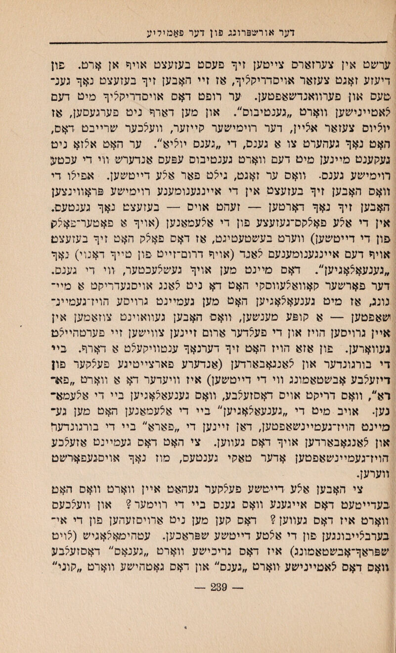דער אורשפרונג פון דער פאמיליע עחפט אין צערזארם צײטען זיף םעסט בעזעצט אויח אן ארט. פון דיעזע זאנט צעזאר אויסדריקי^יף, אז זײ האבען זיף בעזעצט נאף גענ־ םעס און פערװאנדשאפטען• ער רופט דאס אויסדריקליף מיט דעם יצאטײנישען װארט ״גענטיבוס״• און מען דארף ניט פערגעםען, אז ױ5ױס צעזאר אלײן, דער רוימישער לוײזער, װעיצכער שרײבט דאס, האט נאף געהערט צו א גענם, די ״גענס ױליא״. ער האט אלזא ניט געקענט מײנען מיט דעם װארט גענטיבום עפעס אנדערש װי די עכטע רוימישע גענס• װאס ער זאגט, גילט פאר אלע דײטשען. אפיילו די װאס האבען זיף בעזעצט אין די אײנגענומענע רוימישע פראװינצען האבען זיף נאף דארטען — זעהט אויס — בעזעצט נאף גענטעם♦ אין די אילע פאיצקס־געזעצע פון די איצעמאנען (אויף א פאטער־פא^לו פון די דייטשען) װערט בעשטעטיגט, אז דאס פאלק האט זיף בעזעצם אויף דעם אײנגענומענעם לאנד (אויף דרום־זײט פון טײף דאנוי) נאף ״גענעאצאגיען״. דאם מײנט מען אויף געשצעכטער, װי די גענס. דער פארשער קאװאיצעװםקי האט דא ניט י^אנג אויסגעדריקט א מײ־ נונג, אז מיט גענעאי^אגיען האט מען געמײנט גרויסע הוידגעמײנ־ ישאפטען — א קופע מענשען, װאם האבען געװאוינט צוזאמען אין אײן גרויסען הויז און די פעי^דער ארום זײנען צװישען זײ םערטהײלמ געװארען• פון אזא הויז האיט זיף דערנאף ענטװיקעיצט א דארף. ביי די בורגונדער און יצאנגאבארדען (אנדערע פארצײטיגע פעיצקער פון דיזעיצבע אבשטאמונג װי די דײטשען) איז װיעדער דא א װאױט ״פאר רא״, װאם דריקט אויס דאסזעצבע, װאס גענעאלאגיען בײ די אלעמא־ נען• אויב מיט די ״גענעא^אגיען״ בײ די אלעמאנען האט מען גע־ מײנט הויז־געםײנשאפטען, דאן זײנען די ״פארא״ בײ די בורגונדעד און יצאנגאבארדען אויף דאס געװען* צי האט דאס געמײנט אזעלכע הויז־געמײנשאפטען אדער טאקי גענטעם, מוז נאף אויסגעםאדשט װערען. צי האבען אלע דײטשע פעלקער געהאט אײן װארט װאס האט בעדײטעט דאס אײגענע װאס גענס בײ די רוימער? און װעלכעס װארט איז דאם געװען ? דאס קען מען ניט ארויסזעהען פון די אי־ בערביצײבונגען פון די אצטע דײטשע שפראכעץ. עטהימאצאגיש (יצױט שפראף־אבשטאמונג) איז דאס גריכישע װארט ״גענאם״ דאםזעלבע .װאם דאס צאטײנישע װארט ״גענם״ און דאס גאטהישע װארט ״קוני״ — 239 — *