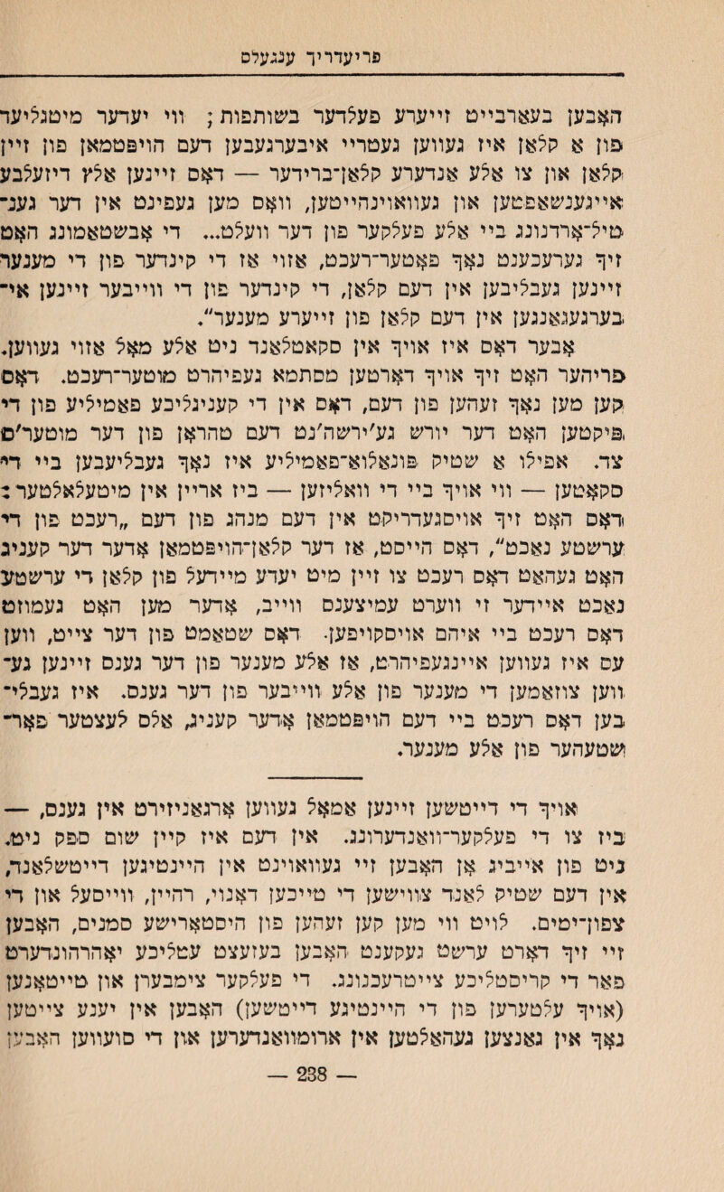 פריעדריך ענגעלט האבען בעצרבײט זײערע פעלדער בשותפות; װי יעדער מיטגיציעד ־פון א קלאן איז געװען געטרײ איבערגעבען דעם הויפטמאן פון זײן ישלאן און צו אי^ע אנדערע קלאן־ברידער — דאס זײנען אילץ דיזעצבע אײגענשאפטען און געװאוינהײטען, װאם מען געפינט אין דער גענ־ טייצ־ארדנונג בײ איצע פעצקער פון דער װעיצט... די אבשטאמונג האט זיף גערעכענט נאך פאטער־רעכט, אזוי אז די קינדער פון די מענער זײנען געבי^יבען אין דעם קלאן, די קינדער פון די װײבער זײנען אי־ בערגעגאנגען אין דעם קלאן פון זײערע מענער״♦ אבער דאס איז אויף אין סקאטצאנד ניט אצע מאצ אזוי געװען♦ םריהער האט זיך אויף דארטען מסתמא געפיהרט מוטער־רעכט. דאס :קען מען נאך זעהען פון דעס, דאס אין די קעניג^יבע פאמייציע פון די ,פיקטען האט דער ױרש גע׳יחעה׳נט דעם טהראן פון דער מוטער׳ס צד. אפיי^ו א שטיק פונאי^וא־פאמיליע איז נאך געביציעבען בײ דײ סקאטען — װי אויך בײ די װאאיזען — ביז ארײן אין מיטעלאלטער: דאם האט זיך אויסגעדריקט אין דעם מנהג פון דעם ״רעכט פון די ערשטע נאכט״, דאם הײסט, אז דער קיצאן־הויפטמאן אדער דער קעניג האט געהאט דאס רעכט צו זײן מיט יעדע מײדעיל פון קי^אן די ערשטע נאכט אײדער זי װערט עמיצענס װײב, אדער מען האט געמוזט דאם רעכט בײ איהם אויםקויפען• דאס שטאמט פון דער צײט, װען עס איז געװען אײנגעפיהרט, אז אצע מענער פון דער גענס זײנען גע־ זוען צוזאמען די מענער םון אלע זוײבער פון דער גענם. איז געביצי־ בען דאס רעכט בײ דעם הויפטמאן אדער קעניג, אלס יצעצטער פאר־ ושטעהער פון אלע מענער. אױך די דײטשען זײנען אמאצ געװען ארגאניזירט אין גענם, — ביז צו די פעצקער־װאנדערונג. אין דעם איז קײן שום םפק ניט. ניט פון אײביג אן האבען זײ געװאוינט אין הײנטיגען דײטשצאנד, אין דעם שטיק 5אנד צװישען די טײכען דאנוי, רהײן, װײסעל און די צפון־ימים. י^ויט װי מען קען זעהען פון היסטארישע סמנים, האבען זײ זיך דארט ערשט געקענט האבען בעזעצט עטציכע יאהרהונדערט פאר די קריסטליכע צײטרעכנונג. די פעצקער צימבערן און טײטאנען (אויך ע^טערען פון די הײנטיגע דײטשען) האבען אין יענע צײטען נאך אין גאנצען געהאי^טען אין ארומװאנדערען אזן די סועװען האבען ־־ 238