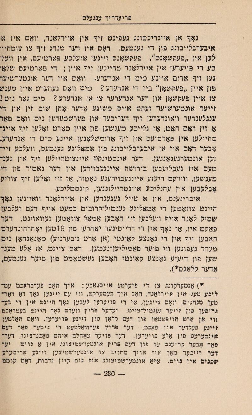 פרלעדריך ענגעלס נאך אן אײנרינטונג געפינם זיך אין אײריצאנד, װאם איז א־ איבערבלײבונג פון די גענטעס. דאס איז דער מנהג זיך צו צוטהײ• לע\ אין ״פעקשאנם״♦ םעכןשאנס זײנען אזעלכע פארטיעס, אין װעל כע די פויערען אין אײרלאנד טהײלען זיך אײן; די פארטיעס שצא־ גען זיך ארום אײנע מיט די אנדערע♦ װאם איז דער אונטעחכיעד .פרן אײן ״פעתשאן״ ביז די אנדערע? מיט װאס געהערט אײן מענען צו אײן פעקשאן און דער אנדערער צו אן אנדערע? מיט גאר ניט! זײער אונטערשיעד זעהט אויס משוגע אדער אהן שום זין און די ענגיצענדער װאונדערען זיך דעריבער און פערשטעהען ניט װאם פאר א זין דאס האט, אז גלײכע מענשען פון אײן םארט זאלען זיך אײנ־ טהײלען אין פארטיעס און זיך ארומשצאגען אײנע מיט די אנדערע. אבער דאס איז אן איבערבלײבונג פון אמאציגע געניטעם, װעיצכע זײ־ נען אונטערגעגאנגען, דער אינסטינקט אײנצוטהײיצען זיך אין גענ־ טעם איז געבליעבען בירושה אײנגעבוירען אין דער נאטור פון די מענשען, װייקט דיעזע אײנגעבוירענע נאטור, אז זײ זאלען זיך צוריק אבי^עבען אין עהנליכע אײנטהײלונגען, קינסטיליכע. איבריג^נס, אין א טײצ געגענדען אין אײריצאנד װאוינען נאך הײנט צוזאמען די אמאליגע גענטיל־קרובים כמעט אויך דעם זעלבען שטיק יצאנד אויך װעצכען זײ האבען אמאל צוזאמען געװאוינט. דעד פאקט איז, אז נאך אין די דרײסיגער יאהרען פון 19טען יאהרהונדערט האבען זיך אין די גאנצע קאונטי (אן ארט גובערניע) מאנאגהאן ניט מעהר געפונען װי פיער פאמיליעךנעמען. דאס צײגט, אז איצע מענ־ שען פון דיעזע גאנצע קאונטי האבען געשטאמט פון פיער גענטעם, אדער קצאנס*). *) אנמערקונג צו רי פיערטע אויסגאבע: איך האב פערבראנט עט־ ליכע טעג אין אײרלאנד, האב איך בעמערקט, װי עס זײנען נאך דא דאר־ טען מנהגים, װאס צײגען, אז די פויערען לעבען נאך הײנמ אין די בע־ גריפען פון זײער גענטיל־צײט. יעדער פריץ װערט נאך היינט בעטראנט װי אן אורט הויפטמאן פון דעם קלאן פון זײנע פויערען, װאס האלטען זײנע פעלדער אין פאנט. דער פריץ פערװאלטעט די גיטער פאר דעם אינטערעס פון אלע פויערען. דער פויער צאהלט איהם פאנט־צינז, דער־ פאר אבער קריעגט ער פון דעם פריץ אונטערשטיצונג אין א נויט. יע־ דער רײכער מאן איז אויך מחויב צו אונמערשטיצען זײנע ארימערע שכנים אין נויט. אזא אונטערשטיצונג איז ניט קײן נדבורע דאם קומט — 236 —