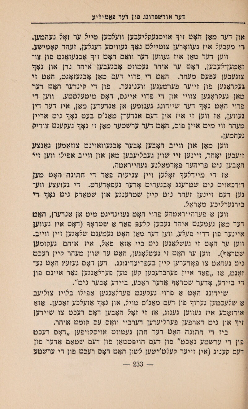 דער אורשפרוגג פרן דער פאמיליע און דער מאן האם זיף אויםגעקציעבען יװעצכען טײא ער זאיצ נעהמען. >די מעבעצ איז געװארען צוםײיצם נאך געװיסע רעגיצען, זעהר קאמישע* װען דער מאן איז געװען דער װאם האט זיף אבגעזאגט פון צױ זאמעךצעבען, ה$ט ער איהר געמוזט אבגעבען איהר נדן און נאך צוגעבען עפעס מעהה ־האט די פרוי דעם מאן אבגעזאגט, האט זי געקראגען פון זײער פערטעגען װעניגער. פון די קינדער ה^ט דער מאן געקראגען צװײ און די פרוי אײנס, דאס מיטעיצםטע. װען די פרוי האט נאך דער שײדונג גענומען אן אנדערען מאן, איז דער דין געװען, אז װען זי איז אין דעם אנדערן מאלס בעט נאך ניט ארײן מעהר װי מיט אײן פוס, האט דער ערשטער מאן זי נאך געקענט צוריה נעהמען♦ װען מאן און װײב האבען אבער אבגעװאוינט צוזאמען גאנצע זיעבען יאהר, זײנען זײ ע&וין געבציעבען מאן און װײב אפיילו װען זײ האבען ניט פריהער פארמאלנע געהײראטה. אז די מײדצעך זאלען זײן צניעות פאר די חתונה האט מען דורכאוים ניט שטרענג אבגעהיט אדער געפאדערט♦ די געזעצע װע־ גען דעם זײנען זעהר ניט קײן שטרענגע און שטארק ניט נאך די בירגעריציכע מאראל♦ װען א פערהײראטהע פרוי האט געזינדיגט מיט אן אנדערן, האם דער מאן געמעגט איהר געבען קצעפ פאר א שטראך (דאם איז געװען אײנער פון דרײ פעצע, װען דער מאן האט געמעגט שיצאגען זײן זוײב, װען ער האט זי געיטצאגען ניט בײ אזא פאצ, איז איהם געקומען שטראך)♦ װען ער האט זי געשי^אגען, האט ער שוין מעהר קײן רעכם ניט געהאט צו פאדערען קײן בעפריעדיגונג. דען דאם געזעץ האט גע־ זאגט, אז ״פאר אײן פערברעכען קען מען פעריצאננען נאר אײנס פון די בײדע, אדער ׳כטראך אדער ראכע, בײדע אבער ניט״♦ שײדונג האט א פרוי געקענט פער^אנגען אפייצו ביצויז צוציעב א שלעכטען גערוך פון דעם מאנ׳ס מויצ, און נאך אזעצכע זאכען. אזא אורזאכע איז געװען גענוג, אז זי זאצ האבען דאס רעכט צו שײדען זיך און ניט דארפען פערציערען דערבײ װאס עס קומט איהר. ביז די חתונה האט דער חתן געמוזט אויםקויפען ״דאס רעכט פון די ערשטע נאכט״ פון דעם הויפטמאן פון דעם שטאם אדער פון דעם קעניג(אין זײער קעצט׳ישען צשון האט דאס רעבט פון די ערשטע — 233 —