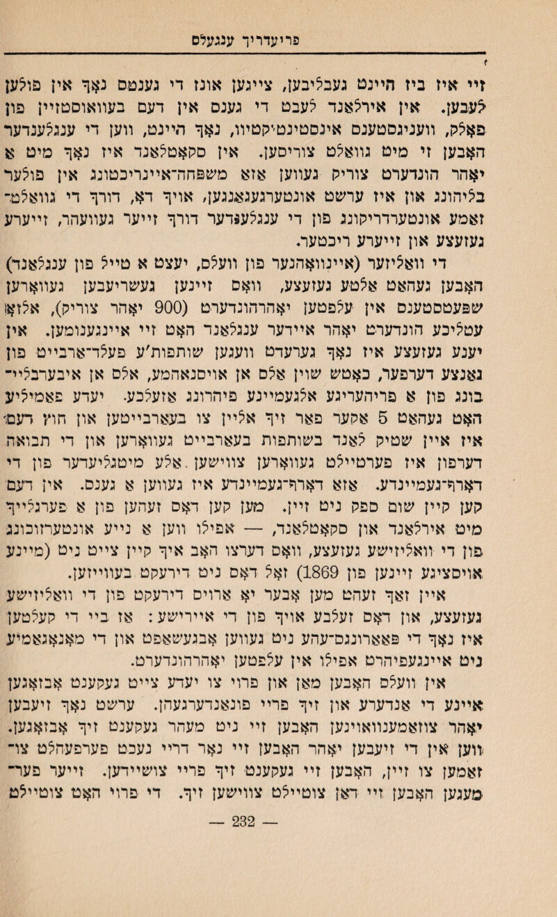 פריעדריך ענגעלם ז זײ איז ביז הײנט געבליבעז, צײגען אונז די גענמס נאך אין פוי^ען ^עבען. אין איריצאנד לעבט די גענס אין דעם בעװאוסטזײן פון פאיצק, װעניגםטענם אינםטינטמןטױו, נאר הײנט, װען די ענגי^ענדער האבען זי מיט גװאצט צוריסען. אין םקאטי^אנד איז נאך מיט א יאהר הונדערט צורירן געװען אזא משפחה־אײנריכטונג אין פוצער ביציהונג און איז ערשט אונטערגעגאנגען, אויך דא, דורך די גװאלט־ זאמע אונטערדריקונג פון די ענגיצע$דער דורך זײער געװעהר, זײערע געזעצע און זײערע ריכטער. די װאציזער (אײנװאהנער פון װע5ם, יעצט א טײיצ פון ענגצאנד) האבען געהאט אצטע געזעצע, װאס זײנען געשריעבען געװארען שפעטסטענס אין עילפטען יאהרהונדערט (900 יאהר צוריק), אלזאו עטי^יכע הונדערט יאהר אײדער ענגי^אנד האט זײ אײנגענומען. אין יענע געזעצע איז נאך גערעדט װעגען שותפות׳ע פעצד־ארבײט פון גאנצע דערפער, כאטש שוין איצס אן אויםנאהמע, אצס אן איבערביציײ בונג פון א פריהעריגע אי^געמײנע פיהרונג אזעלכע. יעדע פאמיי^יע האט געהאט 5 אקער פאר זיך אצײן צו בעארבײטען און חוץ דעט איז אײן שטיק גאנד בשותפות בעארבײט געװארען און די תבואת דערפון איז פערטײי^ט געװארען צװישען.אצע מיטנציעדער פון די דארך־געמײנדע. אזא דארך־געמײנדע איז געװען א גענס. אין דעםי קען קײן שום ספק ניט זײן. מען קען דאס זעהען פון א פערגלײך מיט אירצאנד און סקאט^אנד, — אפיצו װען א נײע אונטערזוכונג פון די יװאציזישע געזעצע, װאס דערצו האב איך קײן צײט ניט (מײנע אויםציגע זײנען פון 1869) זאצ ד*זס ניט דירעקט בעװײזען. אײן זאך זעהט מען אבער יא ארויס דירעקט פון די װאציזישע געזעצע, און דאס זעלבע אויך פון די אײרישע : אז בײ די קעלטען איז נאך די פאארונגם־עהע ניט געװען אבגעשאפט און די מאנאגאמיע ניט אײנגעפיהרט אפילו אין עצפטען יאהרהונדערט. אין װע5ס האבען מאן און פרוי צו יעדע צײט געקענט אבזאגען אײנע די אנדערע און זיך פרײ פונאנדערגעהן. ערשט נאך זיעבען יאהר צוזאמענװאוינען האבען זײ ניט מעהר געקענט זיך אבזאגען. >װען אין די זיעבען יאהר האבען זײ נאר דרײ נעכט םערפעהצט צױ זאמען צו זײן, האבען זײ געקענט זיך פרײ צושײדען. זײער פער״ ימעגען האבען זײ דאן צוטײלט צװישען זיך. די פרוי האט צוטײיצט 232