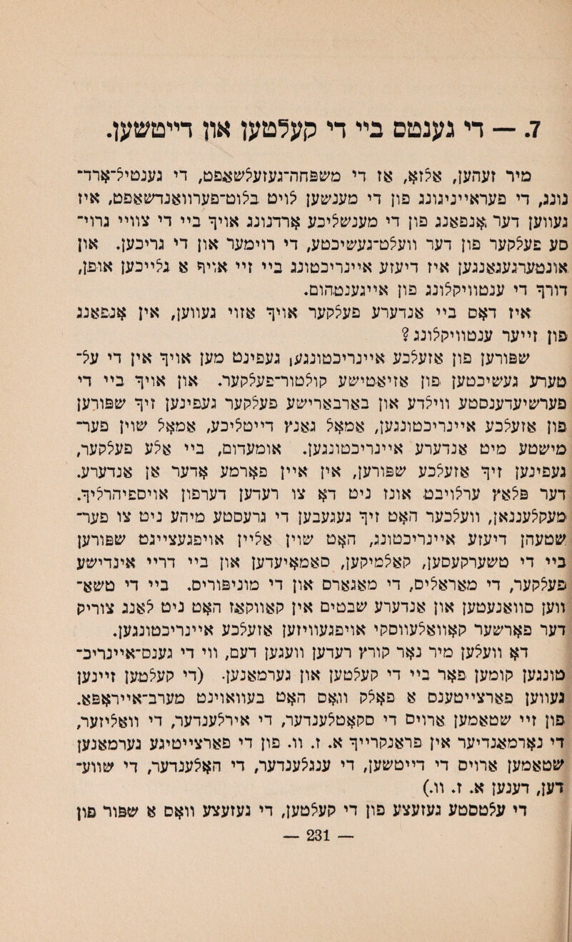 7. — די גענטס בײ ױ קעלטען און דײטשען. מיר זעהעז, א5זא׳ :עז די משפחה־געזעיצשאפט, די גענםיל־ארד- נונג, די פעראײניגונג פון די מענשען יצויט בלוט־פערװאנדשאפט, איז געװען דער $נפאנג פון די מענשציכע ארדנונג אויך בײ די צװײ גרוי־ סע פעיצהער פון דער װע^ט־געשיכטע, די רוימער און די גריבען. און .אונטערגעגאנגען איז דיעזע אײנריכטונג בײ זײ אויח א גלײכען אופן, דורף די ענטװיקצונג פון אײגענםהום. איז דאס בײ אנדערע פעצקער אויף אזוי געװען, אין אנפאנג פון זײער ענטװיק^ונג? שפורען פון אזע^כע אײנריכטונגען געפינט מען אויף אין די על־ םערע געשיכטען ׳פון אזיאטישע קולטור־פעצקער. און אויף בײ די פערשיעדענסטע װי^דע און בארבארישע פעצקער געפינען זיף שפורען יפון אזעלכע אײנריכטונגען, אמאל גאנץ דײט^יכע, אמא<5 שוין פער־ מישטע מיט אנדערע אײנריבטונגען. אומעדום, בײ אצע פעלקער, געפינען זיף אזעיצכע שפורען, אין אײן פארמע אדער אן אנדערע. דער פצאץ ערצויבט אונז ניט דא צו רעדען דערפון אויספיהרליף. מעקלעננאן, װעיצבער האט זיף געגעבען די גרעםטע מיהע ניט צו פער־ שטעהן דיעזע אײנריכטונג, האט שוין איצײן אויפגעצײגט שפורען בײ די טשערקעסען, קאיצמיקען, סאמאיעדען און בײ דרײ אינדישע פעלקער, די מאראליס, די מאגארם און די מוניפוריס. בײ די טשא־ װען סװאנעטען און אנדערע שבטים אין קאװקאז האט ניט יצאנג צוריק דער פארשער קאװאלעװסקי אויפגעװיזען אזעיצכע אײנריכטונגען. דא װעאען מיר נאר קורץ רעדען װעגען דעם, װי די גענס־אײנדיכ־ טונגען קומען פאר בײ די קע^טען און גערמאנען• (די קעלטען זײנען געװען פארצײטענם א פאלק והאס האט בעװאוינט מערב־אײראפא. פון זײ שטאמען ארויס די סקאטלענדער, די אירלענדער, די װאליזער, די נארמאנדיער אין פראנקרײף א. ז. װ. פון די פארצײטיגע נערמאנען שטאמען ארויס די דײטשען, די ענגיצענדער, די הא5ענדער, די שװע־ דען, דענען א. ז. װ.) די ע^טסטע געזעצע פון די קעצטען, די נעזעצע װאם א שפור םון — 231 —