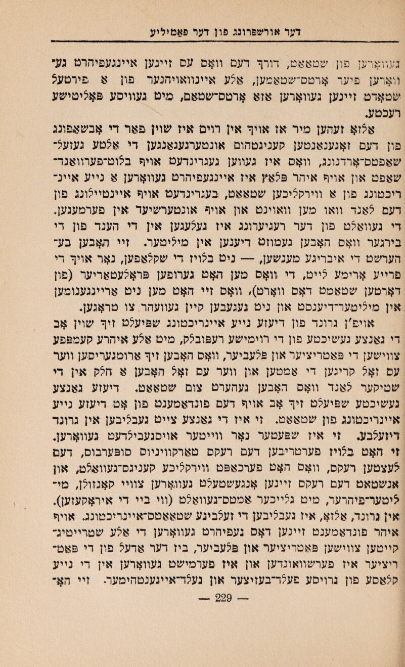 דער אורשפרונג פון דער פאמיליע נעװארען פון שטאאט, דורך דעם װאס עם זײנען אײנגעפיהרט גע״ װארען פיער ארטס־שטאמען, אי^ע אײנװאויהנער פון א םירטע^ ע&טאדט זײנען געװארען אזא ארטם־שטאם, מיט נעװיסע פא.<ציטישע רעכםע. אצזא זעהען מיר אז אויף אין רוים איז שוין פאר די אבש^פונג פון דעם זאגענאנטען קעניגטהום אונטערנעגאנגען די אי^טע געזע^־ שאפטם־ארדנונג, װאס איז געװען נעגרינדעט אויד ביצוט־פערװאנד־ שאפט און אויף איהר פי^אץ איז אײעעפיהרם נעװארען א נײע אײנ־ ריכטונג פון א וױרקיציכען שטאאט, בעגרינדעט אויה אײנטײיצונג פון דעם יצאנד װאו מען װאוינט און אויף אונטערשיעד אין פערמעגען. די געװאיצט פון דער רעגיערונג איז געיצעגען אין די הענד פון די בירגער װאס האבען געמוזט דיענען אין מייציטער. זײ תאבען בע־ הערשט די איבריגע מענשען, — ניט ביצויז די שק^אפען, נאר אויך די פרײע $רימע ?ײט, די זואס מען האט נערופען פראיצעטאריער (פון דארטען שטאמט דאם װארט)/ װאס זײ האט מען ניט ארײנגענומען אין מיציטער־דיענסט און ניט געגעבען קײן געװעהר צו טראגען, אויפ׳ן גרונד פון דיעזע נײע אײנריכטונג שפיעי^ט זיך שוין אב די גאנצע געשיכטע פון די רוימישע רעפובי^ק, מיט אלע איהרע קעמפפע צװישען די פאטריציער און פצעביער, װאם האבען זיך ארומגעריסען װער עס זאיצ קריגען די אמטען און װער עס זאיצ האבען א חלק אין די שטיקער יצאנד װאם האבען געהערט צום שטאאט♦ דיעזע גאנצע געשיכטע שפיע^ט זיך אב אויך דעם פונדאמענט פון אט דיעזע נײע אײנריכטוננ פון שטאאט* זי איז די גאנצע צײט געבליבען אין גרונד דיזע^בע. זי איז שפעטער נאר װײטער אויםגעבי^דעט געװארען. זי האט באיז פערטריבען דעם רעקס טארקװינױס סופערבום, דעם ^עצטען רעקס, װאס האט פערכאפט װירקיציכע קעניגס־געװ^ט, און אנשטאט דעם רעקם זײנען אנגעשטעי^ט געװארען צװײ קאנזולן, מי־ ציטער־פיהרער, מיט גצײכער אמטס־געװאצט (װי בײ די איראקעזען)* אין גרונד, אצזא, איז געב^יבען די זע^ביגע שטאאטם־אײנריכטונג. אויף איהר פונדאמענט זײנען דאס נעפיהרט געװארען די אלע שטרײטיג־ קײטען צװישען פאטריציער און פיצעביער, ביז דער אדעל פון די פאט־ ריציער איז פערשװאונדען און איז פערמישט געװארען אין די נײע קלאסע פון גרויסע פעלד־בעזיצער און נעי^ד־אײגענטהימעד זײ הא־ — 229 —