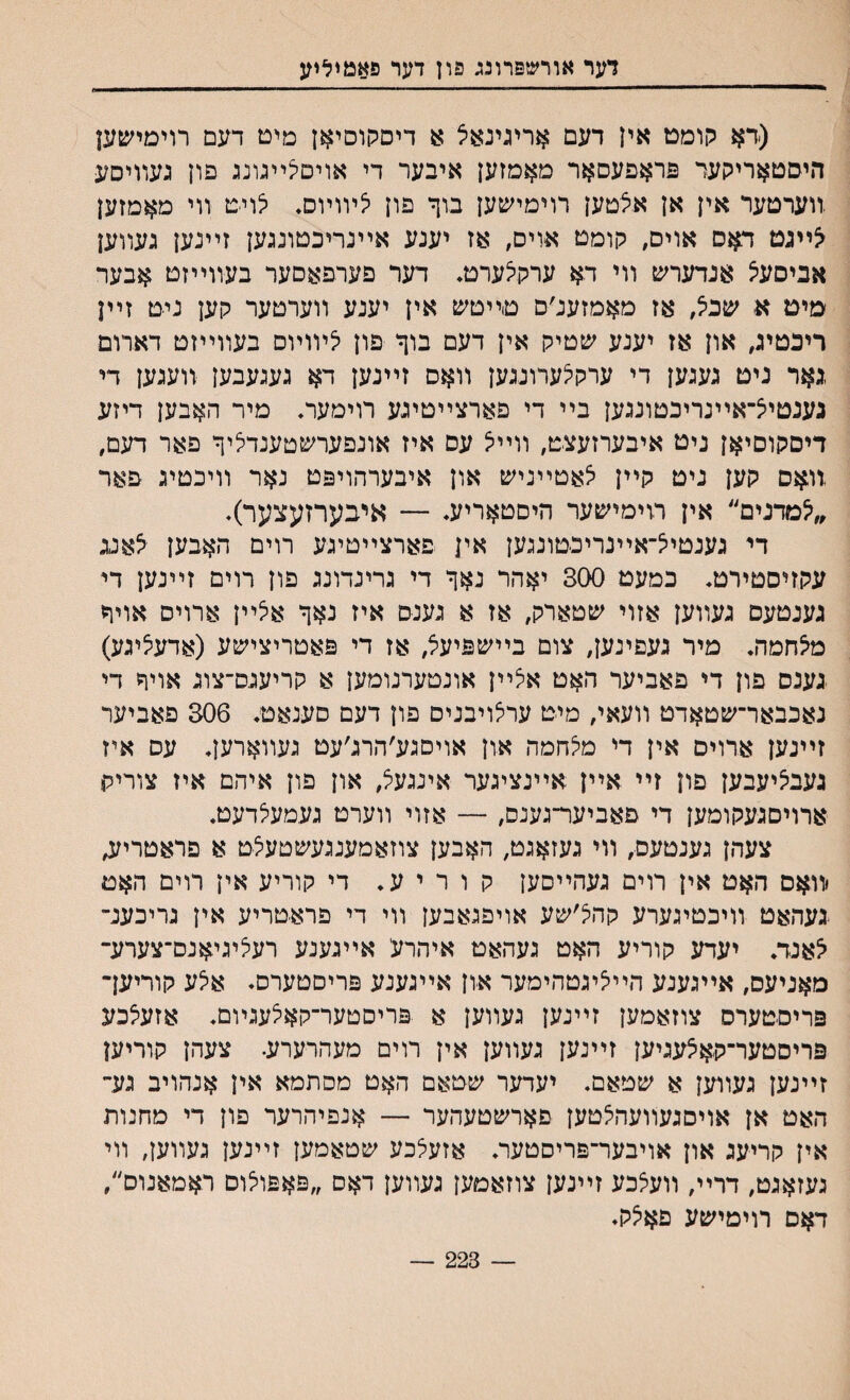 דער אורשפרונג פון דער פאמיליע (דא קומט אין דעם אריגינאצ א דיסקוסיאן מיט דעם רױםי׳עען היסטאריקער םראפעסאר מאמזען איבער די אױםלײגונג םון געװיסע װערטער אין אן אילטען רוימישען בוך פון ^ױוױס. לויט װי מאמזען יצײגט דאס אויס, קומט אויס, אז יענע אײנריכטונגען זײנען געװען אביםעיצ אנדערש װי דא ערקלערט. דער פערפאםער בעװייזט אבער מים א שבל, אז מאמזענ׳ם טײטש אין יענע װערטער קען ניט זײן ריכטיג, און אז יענע ע&טיק אין דעם בוף פון לױוױם בעװײזט דארום ,גאר ניט געגען די ערקלערונגען װאם זײנען דא געגעבען װעגען די גענטיל־אײנריכטונגען בײ די םארצײטיגע רוימער, מיר האבען דיזע דיםקוסיאן ניט איבערזעצט, װײל עס איז אונפערשטענדליך פאר דעם, װאס קען ניט קײן יצאטײניש און איבערהויפט נאר װיכטיג פאר ״^מדנים״ אין רוימישער היםטאריע. — איבערזעצער). די גענטיל־אײנריכטונגען אין פארצײטיגע רוים האבען צאנג עקזיסטירט. כמעט 300 יאהר נאך די גרינדונג פון רוים זײנען די גענטעם געװען אזוי שטארק, אז א גענ־ס איז נאך אלײן ארויס אויך מיצחמה. מיר געפינען, צום בײשפיעצ, אז די פאטריצישע (אדעיציגע) געגס פון די פאביער האט אצײן אונטערנומען א קריעגס־צוג אויר די נאכבאר־שטאדט װעאי, מיט ערלויבניס פון דעם סענאט. 306 פאביער זײנען ארוים אין די מלחמה און אויסגע׳הרג׳עט געװארען. עס איז געביציעבען פון זײ אײן אײנציגער אינגעל, און פון איהם איז צוריק ארויםגעקומען די םאביער־גענס, — אזוי װערט געמע^דעט. צעהן גענטעס, װי געזאגט, האבען צוזאמענגעשטעצט א פראטריזב יװאם האט אין רוים געהײסען קוריע. די קוריע אין רוים האט געהאט װיכטיגערע קהל׳שע אויפגאבען װי די פראטריע אין גריכענ־ ^אנד. יעדע קוריע האט געהאט איהרע אײגענע רעליגיאנס־צערע־ מאניעס, אײגענע הײליגטהימער און אײגענע פריםטערס. אצע קוריעך פריסטערס צוזאמען זײנען געװען א פריסטער־קאלעגױם♦ אזעלכע פריסטער־קאלעגיען זײנען געװען אין רוים מעהרערע. צעהן קוריען זײנען געװען א שטאם. יעדער שטאם האט מסתמא אין אנהויב גע״ האט אן אויסגעװעהצטען םארשטעהער — אנפיהרער פון די מחנות אין קריעג און אויבער־פריסטער. אזעלכע שטאמען זײנעז געװען, װי געזאגט, דרײ, װעלכע זײנען צוזאמען געװען דאס ״פאפולום ראמאנוס׳/ דאם רוימישע פאיצק. 223