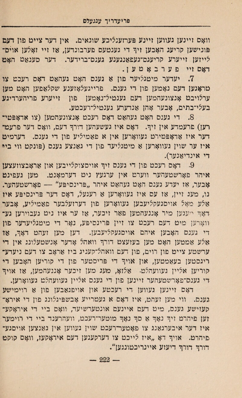 פריעדריך ענגעלס װאס זײנען געװען זײנע פערזענציכע שונאים. אין דער צײט פון דעם פונייטען קריעג האבען זיף די נענטעם פערבונדען, אז זײ ז^יצען אוים־ יצײזען זײערע קריעגם־געפאנגענע גענם־ברידעה דער סענאט האט דאס זײ פערבאטען. 7. יעדער מיטגליעד פון א גענס האט געהאט דאס רעכט צו טראגען דעם נאמען םון די גענס. פרײגעלאזענע שקצאפען האט מען ערילויבט אנצונעהמען דעם גענטיל־נאמען פון זײערע פריהערדיגע בעיצי־בתים, אבער אהן אנדערע גענטייל־רעכטע. 8. די גענס האט געהאט דאס רעכט אנצונעהמען (צו אחזפטי־ רען) פרעמדע אין זיך. דאס איז געשעהען דורך דעם׳ װאס דער פרעמ־ דער איז אדאפטירט געװארען אין א פאמיליע פון די גענס. דערמיט אי־ז ער שוין געװארען א מיטניציעד פון די גאנצע גענס (פונקט װי בײ די אינדיאנער). 9. דאס רעכט פון די גענס זיך אויסצוקצײבען און אראבצוזעצען איהר פאחטטעהער װערט אין ערגעץ ניט דערמאנט. מען געפינט אבער, אז יעדע גענס האט געהאט איהר ״פרינסיפע״ — פאחטטעהער. נו, מעג זײן׳ אז עס איז געװארען א רעגע^ דאס דער פרינסיפע איז אלע מאל אויםגעקיליעבען געװארען פון דערזעלבער פאמי^יע, אבער דאך י־עגען מיר אננעהמען פאר זיבער/ אז ער איז ניט געבוירען גע־ װארען מיט דעם רעכט צו זײן פרינסיפע, נאר די מיטגציעדער פון די גענם האבען איהם אויסגעקליעבען. דען מען זעהט דאך׳ אד אצע אמטען האט מען בעזעצט דורך װאהצ אדער אנשטעלונג אין די ערשטע צײט פון רוים, פון דעם װאהיצ־קעניג ביז אראב צו דעם ניעדע־ ריגסטען בעאמטען, און אויך די פריסטער פון די קוריען האבען די קוריען איצײן געוועהצט. אלזא׳ מעג מען זיכער אננעהמען, אז אויך די גענס־פארשטעהער זײנען פון די גענס איצײן געװעהצט געװארען. דאס זײנען געװען די רעכטע און אויפגאבען פון א רוימישע גענס. װי מען זעהט# איז דאם א געטרײע אבשפיגלונג פון די אירא־ קעזישע גענם, מיט דעם אײנעם אונטערשיעד, װאס בײ די איראקע־ זען פיהרט זיך נאך א סך נאך מוטער־רעכט, װעהרענד בײ די רוימער איז דער איבערגאנג צו פאטער־רעכט שוין געװען אין גאנצען אויםגע־ פיהרט. אויך דא ״איז יצײכט צו דערקענען דעם איראקעז, װ$ם קוקט דורך דורך דיעזע אײנריכטזנגען״. — 222 —