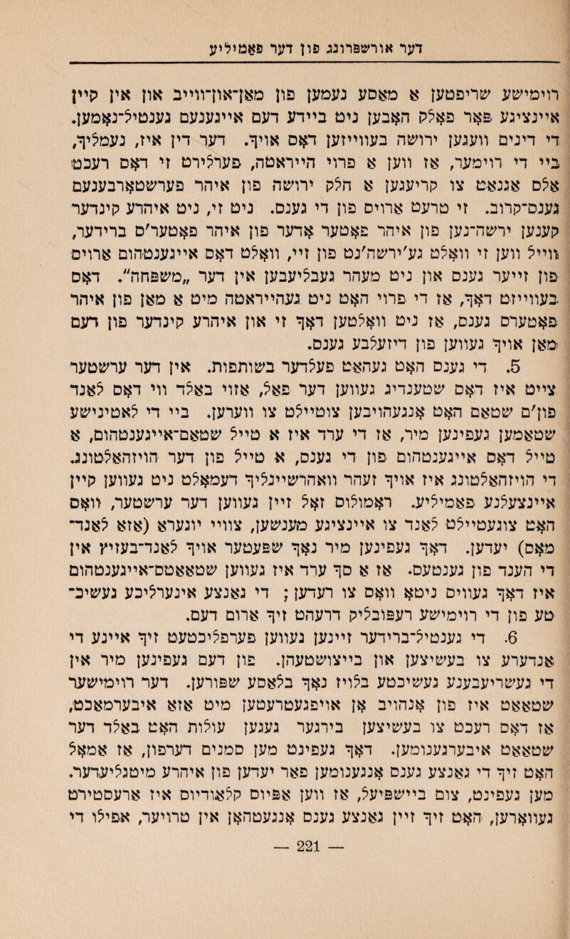 דער אורשפרונג פון דער פאמיליע רוימישע שריפטען א מאסע נעמען פון מאךאוךװײב און אין קײן אײנציגע .פ-אר פאלק האבען נים בײדע דעם אײגענעם גענטי^־נאמען. די דינים װעגען ירושה בעװײזען דאם אויך. דער דין איז, נעמציך, בײ די רוימער, אז װען א פרוי הײראטה, פער^ירט זי דאם רעכטו אלס אגנאמ צו קריעגען א חלק ירושה פון איהר פערשטארבענעם גענס־קרוב. זי טרעט ארויס פון די גענס♦ ניט זי, ניט איהרע קינדער קענען ירשה־נען פון איהר פאטער אדער פון איהר פאטער׳ם ברידער, װײיצ װען זי װא^ט גע׳ירשה׳נט פון זיי, װאלט דאם אײגענטהום ארויס פון זײער גענס און ניט מעהר געביציעבען אין דער ״משפחה״• דאס געװײזט דאך, אז די פרוי האט ניט נעהײראטה מיט א מאן פון איהר פאטערס גענם, אז ניט װאיצטען דאך זי און איהרע קינדער פון דעם ימאן אויך געװען פון דיזעלבע גענם. 5. די גענס האט געהאט פעי^דער בשותפות. אין דער ערשטער צײט איז דאם שטענדיג געװען דער פא^ אזוי באצד װי דאס י^אנד פון׳ם שטאם האט אנגעהויבען צוטײצט צו װערען. בײ די יצאטינישע שטאמען געפינען מיר, אז די ערד איז א טײיצ שטאם־אײגענטהום, א טײל דאס אײגענטהום פון די גענס, א טײיצ פון דער הויזהאצטונב די הויזהא^טונג איז אויך זעהר װאהרשײניציך דעמאאט ניט געװען קײן אײנצעי^נע פאמייציע. ראמולוס זאיצ זײן געװען דער ערשטער, װאם האט צוגעטײלט לאנד צו אײנציגע מענשען, צװײ ױגערא (אזא יצאנד־ מאס) יעדען. דאך געפינען מיר נאך שפעטער אויך יצאנד־בעזיץ אין די הענד פון גענטעס♦ אז א סך ערד איז געװען שטאאטס־אײגענטהום איז דאך געװיס ניטא װאס צו רעדען; די גאנצע אינערי^יבע געשיב־ טע פון די רוימישע רעפובי^יק דרעהט זיך ארום דעם. 6. די גענטייצ־ברידער זײנען נעװען פערפליכטעט זיך אײנע די אנדערע צו בעשיצען און בײצושטעהן. פון דעם געפינען מיר אין די געשריעבענע געשיכטע בי^ויז נאך בצאםע שפורען. דער רוימישער שטאאט איז פון אנהויב אן אויפגעטרעטען מיט אזא איבערמאכט, אז דאם רעכט צו בעשיצען בירגער געגען עוצות האט באצד דער שטאאט איבערגענומען. דאך געפינט מען סמנים דערפון, אז אמאצ האט זיך די גאנצע גענס אנגענומען פאר יעדען פון איהרע מיטגליעךער. מען געפינט, צום בײשפיעל, אז װעץ אפױם קי^אודױס איז ארעסטירט געװארען, האט זיך זײן גאנצע גענם אנגעטהאן אין טרויער, אפיי^ו די — 221 —