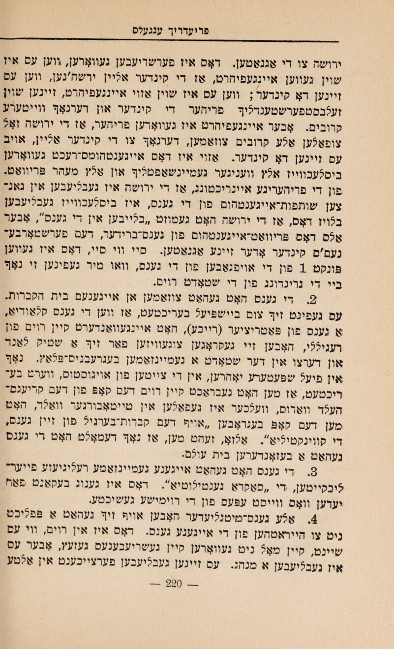 פריעדוין■ ענגעלס ידושה צו די אגנאטען. דאם איז פערשריעבען נעװארען, ,ווען עם איז שוין געװען אײנגעפיהרט, אז די קינדער אצײן ירשה׳נען, װען עש ז״נען דא קינדער ; װען עם איז שוין אזוי אײנגעפיהרט, זײנען שוין זעצבםטפערשטענדציך פריהער די קינדער און רערנאך װײטערע קרובים. אבער אײנגעפיהרט איז געװארען פריהער, אז די ירושה זאצ צופאצען א?ע קרובים צוזאמען, דערנאך צו די קינדער אצײן, אויב עם זײנען דא קינדער. אזוי איז דאם אײגענטהומם־רעכט נעװארען ביסצעכװ״ז אצץ װענינער געמײנשאפטציך און אצץ מעהר פרױואט. פון די פריהעריגע אײנריכטונג, אז די ירושה איז געבציעבען אין גאנ־ צען שותפות־א״גענטהום פון די גענם, איז ביםצעבװײז נעבציעבען בצויז דאם, אז די ירושה האט געמוזט ״בצ״בען אין די גענם״, אבער אצם דאם פרױואט־אײגענטהום פון נענס־ברידער, דעם פערשטארבע־ נעם׳ם קינדער אדער זײנע אגנאטען. סײ װי םײ, דאם איז געװען פונקט 1 פון די אויפנאבען פון די גענם, װאו מיר געפינען זי נאך בײ די נרינדונג פון די שטארט רוים. 2. די גענם האט געהאט צוזאמען אן אײנענעם בית הקברות. עם געפינט זיך צום בײשפיעצ בעריכטעט, אז װען די גענם קצאודיא, א גענם פון פאטריציער (ר״כע), האט אײנגעװאנדערט קײן רוים פיז .רעגיצצי, האבען ז״ געקראגען צונעװיזען פאר זיך א שטיק צאנר און דערצו אין דער שטאדט א נעמײנזאמען בעגרעבנים־פצאץ. נאך אין פיעצ שפעטערע יאהרען, אין די צײטען פון אויגוםטום, װערט בע־ ריכטעט, אז מען האט נעבראכט קײן רוים דעם קאפ פון דעם קריעגם־ העצד װארום, װעצכער איז געפאצען אין טײטאבורגער װאצד, האט ימען דעם קאפ בעגראבען ״אויף רעם קברות־בערגיצ פון ז״ז גענם׳ די קװינקטיציא״. אצזא, זעהט מען, אז נאך דעמאצט האט די גענם געהאט א בעזאנדערען בית עוצם• 3. די גענם האט געהאט אײגענע געמ״נזאמע רעציגיעזע פײער־ ציכקײטען, די ״םאקרא גענטיצוטיא״. דאם איז נענוג בעקאנט פאח ייערען וואם ווייסט עפעם פון רי רוימישע נעשיכטע. 4. אצע גענם־מיטגציעדער האבען אויף זיך געהאט א פפציכט ניט צו הייראטהען פון די אייגענע גענם. דאם איז אין רױם, ווי עם שײנט קײן מאצ ניט נעװארען קײן געשריעבענעם געזעץ, אבער עם איז נעבציעבען א מנהג. עם זײגען געבציעבען פערצײכענט אין אצטע — 220