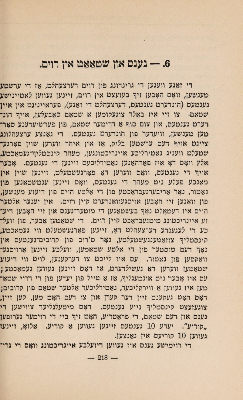 6. — גענס און שטאאט אץ רױם. די זאגע װעגען די גרינדונג פון רוים דערצעהלט, :עז די ערשםע מענשען, װאם האבען זיך בעזעצט אין רוים, זײנען געװען י^אטײנישע גענטעס (הונדערט גענטעס, דערצעהלט די זאגע), פעראײניגט אין אײן שטאם. צו זײ איז באי^ד צוגעקומען א שטאם סאבעלען, אויך הונ־ דערט גענטעס, און צום סוך א דריטער שטאם, פון פערשיעדענע םאר־ טען מענשען, װיעדער פון הונדערם גענ־טעם♦ די גאנצע ערצעהצונג צײגט אויך דעם ערשטען באיק, אז אין איהר װערען שוין פארגע־ שטעצט װעניג נאטירציכע אײנריבטונגעץ, מעהר קינסטליך־געמאכטע* אקץ װאם דא איז פארהאנען נאטירליכעם זײנען די גענטעס. אבער אויך די גענטעם, װאס װערען דא פארגעשטעילט, זײנען שוין אין מאנכע פעלע ניט מעהר די גענטעס, װאס זײנען ענטשטאנען פון נא-טור, נאר אריבערגעבראכטע פון די אצטע הײם פון דיעזע מענשען, פון װאנען זײ האבען אויסגעװאנדערט קײן רוים. אין יענער אצטער הײם איז דעםאלט נאך בעשטאנען די מוטער־גענס און זײ האבען דיע־ זע אײנריכטונג מיטגעבראכט קײן רוים. די שטאמען אבער, פון װעיל־ כע די לעגענדע דערצעהצט דא, זײנען פארגעשטעצט װי געמאכטע, קינסטליך צוזאמענגעשטעלטע, נאר ס׳רוב פון קרובים־גענטעם און נאך דעם מוסטער פון די אצטע שטאמען, װעאכע זײנען ארויםגע־ װאקסען פון נאטור. עס איז יצײכט צו דערקענען, י^ויט װי דיעזע שטאמען װערען דא געשייצדערט, אז דאס זײנען געװען געמאכטע; עם איז אבער ניט אונמעגיציך, אז א טײצ פון יע־ען פון די דרײ שטא־ מען איז געװען א װירקציכער, נאטירציכער אצטער שטאם פון קרובים; דאם האט געקענט זײן דער קערן און צו דעם האט מען, קען זײן, צוגעזעצט קינסטציך נײע גענטעם. דאס מיטעלגליעד צװישען די נענס און .דעם שטאם, די פראטריע, האט זיך בײ די רוימער גערופען ״קוריע״. יעדע 10 גענטעם זײנען געװען א קוריע. אצזא, זײנעז ־געװען 10 קוריעם אין גאנצען. די רוימישע גענס איז געװען דיזעצבע אײנריבטונג זואס די גרי־ — 218 —