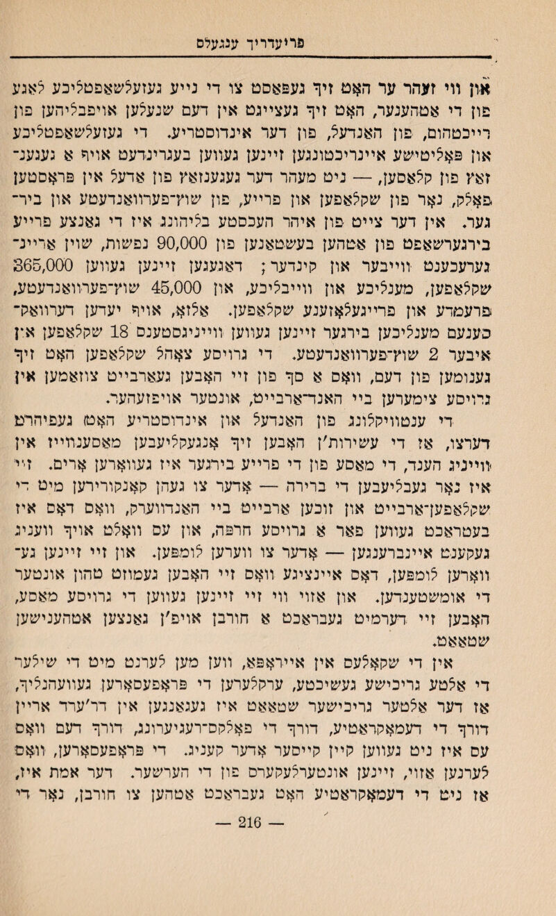 פריעדריך ענגעלס און װי זעהר ער האט זיך געפאםם צו די נײע געזעלשאפטליכע לאגע פון די אטהענער, האט זיך געצײגט אין דעם שנעלען אױפבליהען פון רײכטהום, פון האנדעל, פון דער אינדוםטריע. די געזעלשאפטליכע און פאליטי־שע אײנריכטונגען זײנען געװען בעגרינדעט אויך א געגענ־ זאץ פון הלאםען, — ניט מעהר דער געגענזאץ פון אדעל אין פראםטען פאלק,. נאר פון שקלאפען און פרײע, פון שוץ־פערװאנדעטע און ביר־ געה אין דער צײט פון איהר העכםטע בליהונג איז די גאנצע פרײע בירגערשאפט פון אטהען בעשטאנען פון 90,000 נפשות, שוין ארײנ־ גערעכענט ־װײבער און קינדער; דאגעגען זײנען געװען 365,000 שקלאפען, מענליכע און װײבליכע, און 45,000 שוץ־פערװאנדעטע, פרעמדע און פרײגעלאזענע שקלאפען♦ אלזא, אויך יעדען דערװאק־ ב׳ענעם מענליכען בירגער זײנען געװען װײניגסטענס 18 שקלאפען א*ן איבער 2 שוץ־פערװאנדעטע♦ די גרויסע צאהל שקלאפען האט זיך גענומען פון דעם, װאס א סך פון זײ האבען געארבײט צוזאמען אין נרויסע צימערען בײ האנד־ארבײט, אונטער אויפזעהער: די ענטװיקלונג פון האנדעל און אינדוסטריע האטו געפיהרמ דערצו, אז די עשירות׳ן האבען זיך אנגעקליעבען מאםענװײז אין װײניג הענד, די מאסע פון די פרײע בירגער איז געװארען ארים♦ זײ׳ איז נאר געבליעבען די ברירה — אדער צו געהן קאנקורירען מיט די שקלאפעךארבײט און זוכען ארבײט בײ האנדװערק, װאם דאם איז בעטראכט געװען פאר א גרויםע חרפה, און עס װאלט אויך װעניג געקענט אײנברענגען — אדער צו װערען לומפעך און זײ זײנען גע־ װארען לומפען, דאס אײנציגע װאס זײ האבען געמוזט טהון אונטער די אומשטענדעך און אזוי װי זײ זײנען געװען די גרויסע מאםע, האבען זײ .דערמיט געבראכט א חורבן אויפ׳ן גאנצען אטהענישען שטאאט* אין די שקאלעם אין איידאפא, װען מען לערנט מיט די שילער די אלטע גריכישע געשיכטע, ערקלערען די פראפעסארען געװעהנליך, אז דער אלטער גריכישער שטאאט איז געגאנגען אין דר׳ערד ארײן דורך די דעמאקראטיע, דורך די פאלקס־רעגיערונג, דורך דעם װאם עס איז ניט געװען קײן קײםער אדער קעניג. די פראפעםארען, יװאם לערנען אזוי, זײנען אונטערלעקערס פון די הערשעות דער אמת איז, אז ניט די דעמאקראטיע האט געבראכט אטהען צו חורבן, נאר די — 216 —