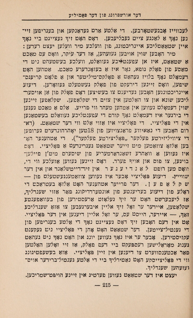 דער אורשפרונג פון דער פאמיליע צעכװײז אבגעע&טארבען. די איצטע ארט געדאנקען און בעגריפען זיײ נען נאך א צאנגע צײט געבליעבען. דאס האט זיך געצײגט בײ נאך אײן שטאאטציכע אײנריכטונג, פון װעלכע מיר װעצען יעצט רעדען: מיר האבען שוין אויבען געזעהען, אז דער עיקר, װאס עם■ מאכט א שטאאט, איז אן עפענט^יכע געװאיצט, װעיצבע בעשטעהט ניט די מאסע פון פאלק גופא, נאר איז א בעזאנדערע מאכט. אטהען האט דעמאיצט נאך בצויז געהאט א פאלקס־מיציטער און א פצאט קריעגס־ שיפען, װאם זײנען דירעקט פון פאלק געשטעלט געװארען. דיעזע אײנריבטונגען האבען געדיענט צו בעשיצען דאס פאלק פון אן אויםעױ־ ;איכען שונא און צו האצטען אין צוים די שקצאפען. שקצאיפען זײנען שוין דעמאלט געװען אין אטהען מעהר װי פרײע. אלם א מאכט געגען די בירגער איז דעמאלט נאך קודם די עפענטציכע געװאלט בעשטאנען אין די פאציצײ. די פאיליצײ איז אזוי אצט װי דער שטאאט. (דא־ רום האבען די נאאױוע פראנצויזען פון 18טען יאהרהונדערט גערופען די צױויציזירטע פעיצקער ״פאציצירטע פעצקער״). די אטהענער הא־ בען איצזא צוזאמען מיט זײער שטאאט געגרינדעט א פאציצײ. דאס איז געװען א װאהרע זשאנדארמעריע פון שיםערס מיט׳ן פיילען״ בויגען, צו פוס און אויד פערד. דאס זײנען געװען אזעלכע װי די׳ װאם מען רופט ^נדיעגער אין זיד־דײטשלאנד און אין דער שװײץ• דיעזע פאציצײ אבער איז געװען צוזאמענגעשטעלט פון — ש ק ל א פ ע ן. דער פרײער אטהענער האט אצזא בעטראכט די ראצע פון דיעזע בעדיענטע פון אונטערדריקונג פאד אזוי שענדציף/ אז ציעבערשט האט ער זיך געצאזט ארעסטירען פון בעװאפענטע שקצאפען, אײדער ער זאצ זיך אצײן איבערגעבען צו אזא שענדציכע זאך; — אײדער, הײםט עס, ער זאצ אצײן דיענען אין דער פאציצײ. אט אין דעם האבען זיך דאס געצײגט נאך די אצטע בעגריפען פון די גענטיצ־צײטען. דער שטאאט האט אהן די פאציצײ ניט געקענט עקזיסטירען. אבער ער איז נאך געװען ױנג און האט נאך ניט געהאט גענוג מאראצישען רעספעקט בײ דעם פאצק; אז זײ זאצען האצטען פאר אכטענסװערט צו דיענען אין זײן פאציצײ. אזא בעשעפטיגונג װי די פאציצײסקע האט נאטירציך בײ די אצטע גענטיצ־ברידער אוים־ ועזעהען שענדציך. יעצט איז דער שטאאט געװען פערטיג אין זײנע הויפט־שטריכען. — 215 —