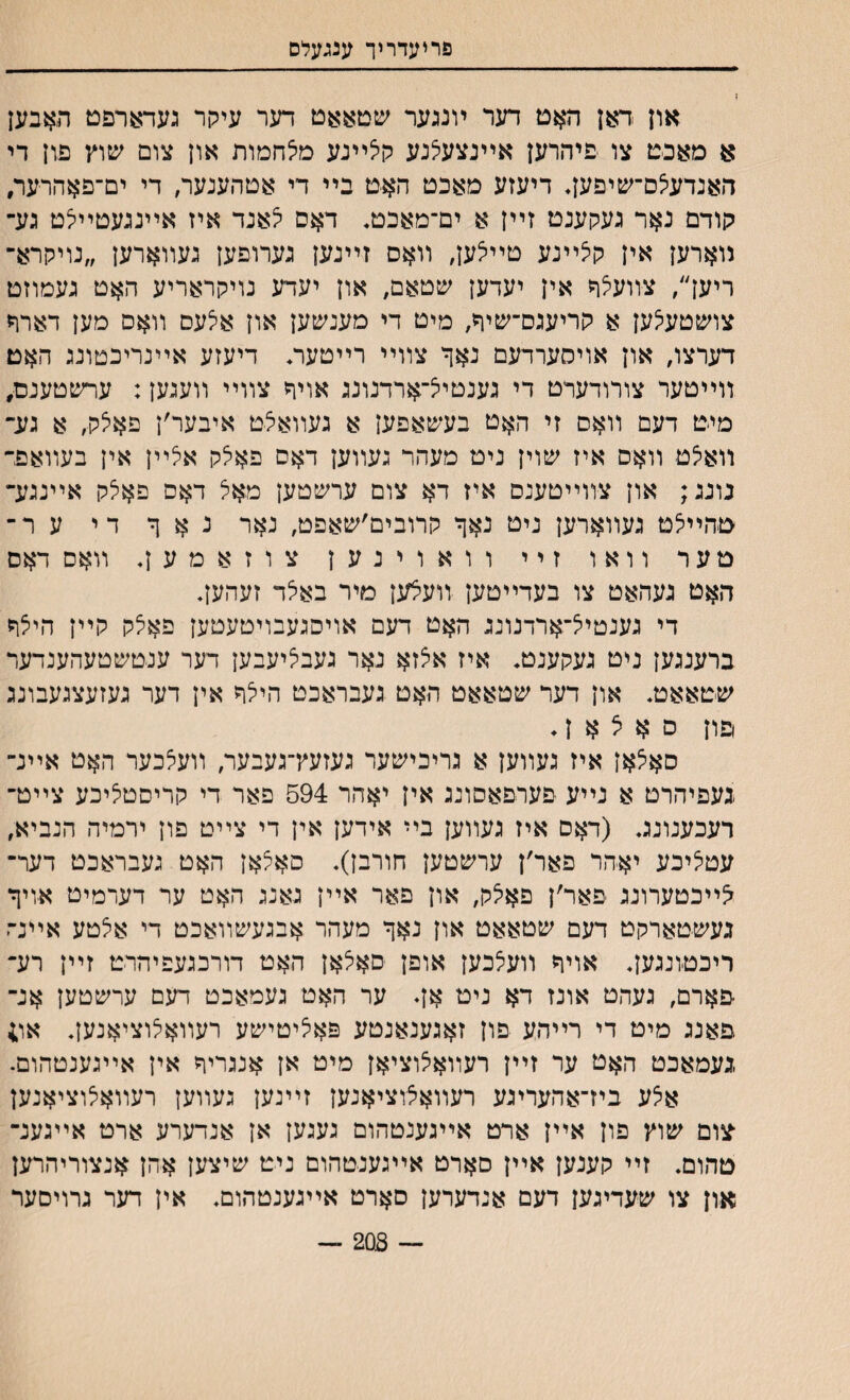 פריעדריך ענגעלם ו און ׳דאן האט דער ױנגער שטאאט דער עיקר געדארפט תאבען א מאבט צו פיהרען אײנצעצנע קלײנע מלחמות און צום שוץ פון די האנדע^ם־שיפען. דיעזע מאכט האט בײ די אטהענער, די ים־םאהרער, קודם נאר געקענט זײן א ים־מאכט, דאס ^אנד איז אײנגעטײלט גע־ נוארען אין קלײנע טײלען, װאס זײנען גערופען געװארען ״נויקרא־ ריען׳/ צװעצר אין יעדען שטאם, און יעדע נויקראריע האט געמוזט צושטעי^ען א קריעגס־שיר, מיט די מענשען און אלעס װאס מען דארר דערצו, און אויסערדעם נאך צװײ רײטעה דיעזע אײנריכטונג האט װײטער צורודערט די גענטיצ־ארדנונג אויר צװײ װעגען: ערשטענם, מיט דעם װאם זי האט בעשאפען א געװאצט איבער׳ן פאלק, א גע־ װאיצט װאס איז שוין ניט מעהר געװען דאס פאלק אצײן אין בעװאם־ נונג; און צװײטענם איז דא צום ערשטען מאצ דאס פאלק אײנגע־ טהײי^ט געװארען ניט נאך קרובים׳שאפט, נאר נ א ך די ע ר־ טער וואו זיי וואוינען צ ו ז א מ ע ן. װאס דאס האט געהאט צו בעדײטען װעצען מיר באצד זעהען, די גענטיל־ארדנונג האט דעם אויסגעבויטעטען פאלק קײן הילך ברענגען ניט געקענט. איז אצזא נאר געבציעבען דער ענטשטעהענדער שטאאט. און דער שטאאט האט געבראכט הייצך אין דער געזעצגעבונג פון ס א ל א ן. סא^אן איז געװען א גריכישער געזעץ־געבער, װעצכער האט אײנ״ געפיהרט א נײע פערפאסונג אין יאהר 594 פאר די קריםטי^יכע צײט־ רעכענונג. (דאם איז געװען בײ אידען אין די צײט פון ירמיה הנביא, עטציכע יאהר פאר׳ן ערשטען חורבן). סאצאן האט געבראכט דער־ ^ײכטערונג פאר׳ן פאיצק, און פאר אײן גאנג האט ער דערמיט אויך געשטארקט דעם שטאאט און נאך מעהר אבגעשװאכט די אצטע אײנ־־ז ריכט׳ונגען. אויך װעצכען אופן סאלאן האט דורכגעפיהרט זײן רע־ ־פארם, געהט אונז דא ניט אן. ער האט געמאכט דעם ערשטען אנ־ פאנג מיט די רײהע פון זאגענאנטע פאליטישע רעװאצוציאנען. או; געמאכט האט ער זײן רעװאיצוציאן מיט אן אנגריך אין אײגענטהום. אלע ביז־אהעריגע רעװאצוציאנען זײנען געװען רעװאיצוציאנען ־צום שוץ פון אײן ארט אײגענטהום געגען אן אנדערע ארט אײגענ־ טהום. זײ קענען אײן סארט אײגענטהום ניט שיצען אהן אנצוריהרען און צו שעדיגען דעם אנדערען סארט אײגענטהום. אין דער גרויסער ־־־־ 208 —