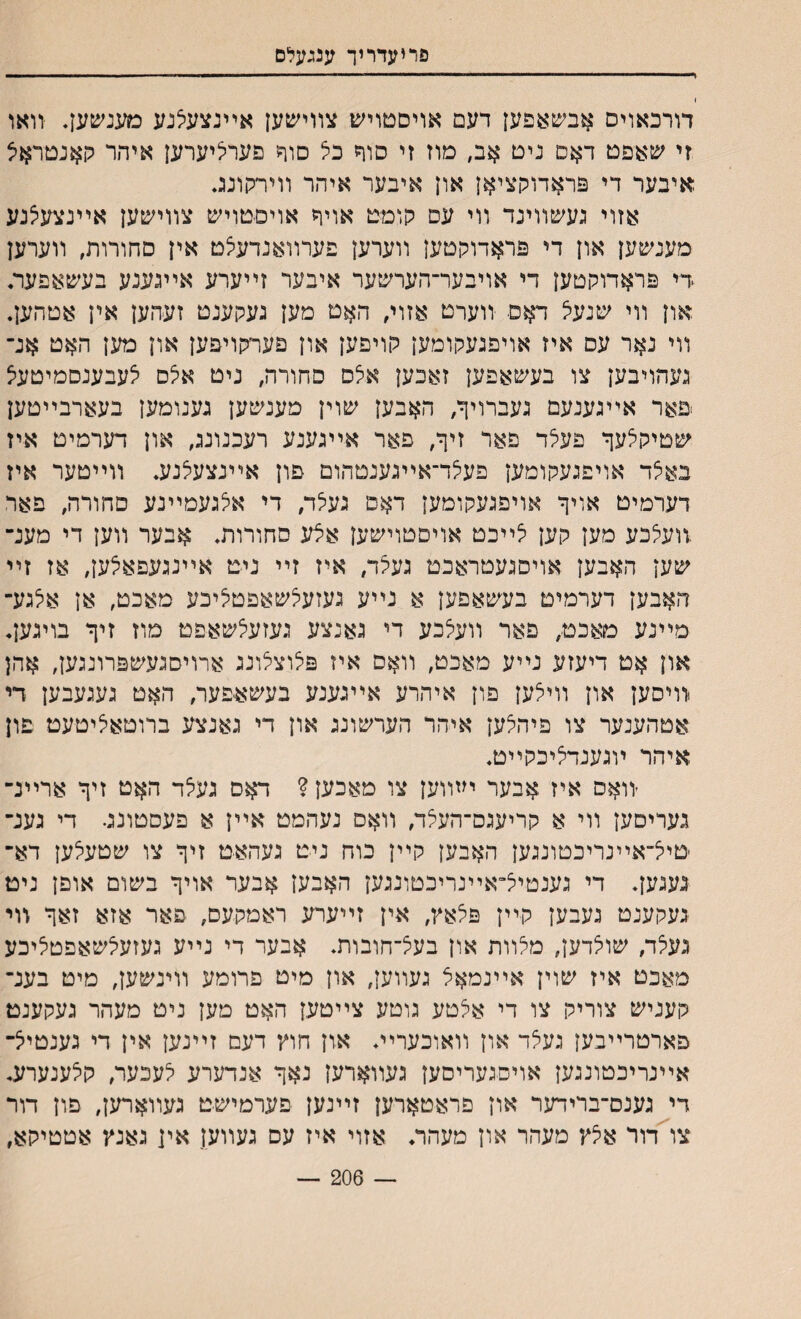 פריעדריך ענגעלם דורכאויס אבשאפען דעם אויסםויש צװישען אײנצעאנע מענשען. יװאו זי שאפט ד$ם ניט אב, מוז זי סוף כל םוף פעריציערען איהר קאנטראיצ איבער די פראדוקציאן און איבער איהר װירקונג אזוי געשװינד װי עס קומט אויח אויםטויש צװישען אײנצעצנע מענשען און די פראדוקטען װערען פערװאנדעצט אין סחורות, װערען די פראדוקטען די אויבער־הערשער איבער זײערע אײגענע בעשאפער, און װי שנעיצ דאס װערט אזוי, האם מען נעקענט זעהען אין אטהען. װי נאר עם איז אויפגעקומען קויפען און פערקויפען און מען האט אנ־ געהויבען צו בעשאפען זאכען אלס סחורה, ניט אלם לעבענסמיטעצ פאר אײגענעם געברויף/ האבען שוין מענשען גענומען בעארבײטען שטיק^עך פעלד פאר זיף, פאר אײגענע רעכנונג, און דערמיט איז באצד אויפגעקומען פעצד־אײגענטהום פון אײנצעלנע. װײטער איז דערמיט אויך אויפגעקומען דאם געלד, די אצגעמײנע סחורה, פאר .װעלכע מען קען צײכט אויםטוישען אצע סחורות. אבער װען די מענ־ שען האבען אויסגעטראכט געלד, איז זײ ניט אײנגעפאצען, אז זײ האבען דערמיט בעשאפען א נײע געזעלשאפטיליכע מאכט, אן אלגע־ מײנע מאכט, פאר װעיצבע די גאנצע געזעצשאפט מוז זיך בויגען. און אט דיעזע נײע מאכט, װאם איז פלוצלונג ארויסגעשפרונגען, אהן ירויסען און װיצען פון איהרע אײגענע בעשאפער, האט געגעבען די אטהענער צו פיהצען איהר הערשונג און די גאנצע ברוטאציטעט פון איהר ױגענדיליכקײט. יװאס איז אבער י״װען צו מאכען ? דאס געצד האט זיך ארײנ־ געריםען װי א קריעגס־העלד, װאם נעהמט אײן א פעסטונג• די גענ־ טיי^־אײנריכטונגען האבען קײן כוח ניט געהאט זיך צו שטעלען דא־ געגען. די גענטיצ״אײנריכטונגען האבען אבער אויך בשום אופן ניט געקענט געבען קײן פצאץ, אין זײערע ראמקעם, פאר אזא זאך װי געלד, שויצדען, מלװת און בעצ־חובות. אבער די נײע געזעלשאפטליכע מאכט איז שוין אײנמאצ געװען, און מיט פרומע װינשען, מיט בענ־ קעניש צוריק צו די אלטע גוטע צײטען האט מען ניט מעהר געקענט פארטרײבען געצד און װאוכערײ. און חוץ דעם זײנען אין די גענטייצ־ אײנריכטונגען אויםגעריםען געװארען נאך אנדערע לעכער, קילענערע. די גענם־ברידער און פראטארען זײנען פערמישט געװארען, פון דור צו דור אצץ מעהר און מעהר. אזוי איז עס געווען אין גאנץ אטטיקא, — 206 —