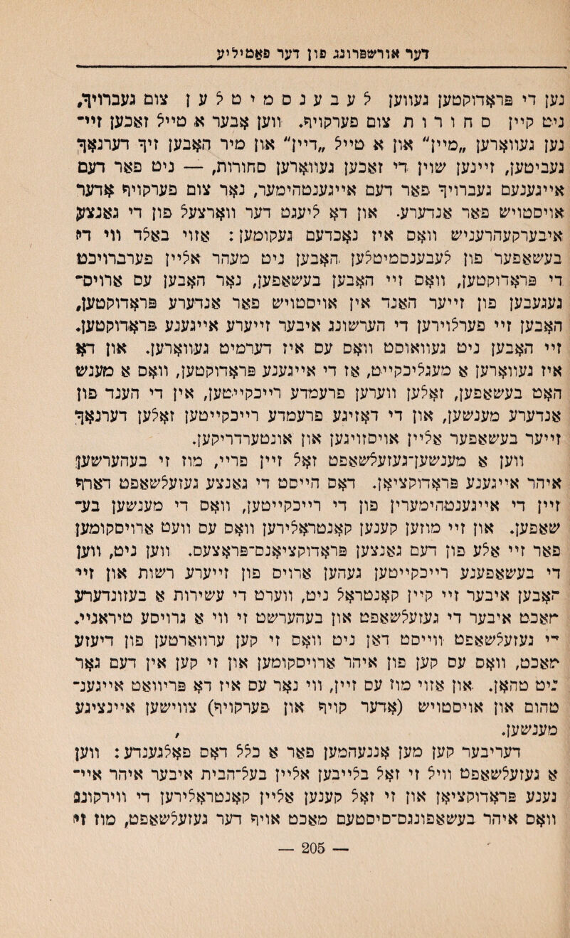 דער אורשפרונג פון דער פאמיליע נען די פראדולוטען געװען יצעבענסמיםלען צום געברויך, ניט קײן ם ח ו ר ו ת צום פערקויר* װען אבער א, טײיל זאכען זיײ נען געװארען ״מײן״ און א טײיצ ״דײן״ און מיר האבען זיך דערנאך נעביטען, זײנען שוין די זאכען געװארען םחורות, — ניט פאר דעם אײגענעם געברויך פאר דעם אײגענטהימער, נאר צום פערקויף אדער אויסטויש פאר אנדערע. און דא י^יעגט דער װארצעיצ פון די גאנזמן איבערקעהרעניש װאס איז נאכדעם געקומען: אזוי באלד װי דה בעשאפער פון יצעבענסמיטצען ,האבען ניט מעהר איצײן פערברויבט די פראדוקטען, װאס זײ האבען בעשאפען, נאר האבען עם ארויס״ נעגעבען פון זײער האנד אין אויסטויש פאר אנדערע פראדוקטען, האבען זײ פערצוירען די הערשונג איבער זײערע אײגענע פראדוקטען♦ זײ האבען ניט געװאוסט װאס עם איז דערמיט געװארען* אזז ח* איז געװארען א מעגיציכקײט, אז די אײגענע פראדוקטען, װאס א מענש האט בעשאפען, זא^ען װערען פרעמדע רײכקײטען, אין די הענד פון אנדערע מענשען, און די דאזיגע פרעמדע רײכקײטען זאיצען דערנאך זײער בעשאפער אצײן אויסזויגען און אונטערדריקען. װען א מענשעךגעזעצשאפט זאצ זײן פרײ, מוז זי בעהערשעןן איהר אײגענע פראדוקציאך דאס הײםט די גאנצע געזעצשאפט דארף זײן די אײגענטהימערין פון די רײכקײטען, װאס די מענשען בע־־ שאפען. און זײ מוזען קענען קאנטראלירען װאם עס װעט ארויסקומען פאר זײ אצע פון דעם גאנצען פראדוקציאנס־פראצעם. װען ניט, װען די בעשאפענע רײכקײטען געהען ארויס פון זײערע רשות און זײ האבען איבער זײ קײן קאנטראיצ ניט, װערט די עשירות א בעזונדערע חאכט איבער די געזעי^שאפט און בעהערשט זי װי א גרויסע טיראנײ♦ י־י נעזעצשאפט װײסט דאן ניט װאס זי קען ערװארטען פון דיעזע מאכט, װאס עם קען פון איהר ארויסקומען און זי קען אין דעם גאר :יט טהאך .און אזוי מוז עם זײן, װי נאר עס איז דא פרױואט אײגענ־ טהום און אויסטויש (אדער קויך און פערקויך) צװישען אײנציגע מענשען♦ , דעריבער קען מען אננעהמען פאר א כציצ דאס פאצגענדע: װען א געזעצשאפט וויצ זי זאיצ בלײבען א5ײן בעצ־הבית איבער איהר איײ גענע פראדוקציאן און זי זאצ קענען אלײן קאנטראיצירען די װירקונפ װאם איהר בעשאפונגס־סיסטעם מאכט אויך דער געזעלשאפט, מוז זי) 205