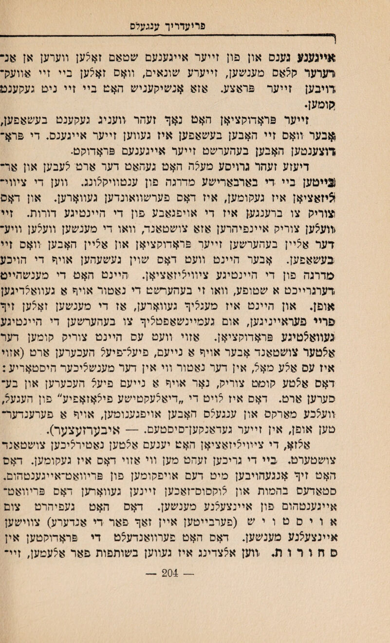 פריעדריך ענגעלס ױ- :אײגענע גענס און פון זײער אײגענעם עןטאם זאיצען װערען אן אנ־ רערער ק5אם מענשען, זײערע שונאים, װאם זא^ען בײ זײ אװעק־ דויבען זײער פראצע. אזא אנשיקעניש האט בײ זײ ניט געקענם יקומען* זײער פראדוקציאן האט נאף זעהר יוועניג געקענט בעשאפען, ןאבער װאם זײ האבען בעשאפען איז געװען זײער אײגענם♦ די פרא־ דוצענטען האבען בעהערשט זײער אײגענעם פראדוקט. דיעזע זעהר גרויסע מעיצה האט געהאט דער ארט לעבען און אר־ (3ײטען בײ די בארבארישע מדרגה פון ענטװיקלונג. װען די צױוי־ !ציזאציאן איז געקומען, איז דאס פערשװאונדען געװארען. און דאס צוריק צו ברענגען איז די אויפגאבע פון די הײנטיגע דורות. זיי <װע5ען צוריק אײנפיהרען אזא צושטאנד/ װאו די מענשען װעיצען װיע־ דער אצײן בעהערשען זײער פראדוקציאן און איצײן האבען יװאם זײ בעשאפען. אבער הײנט װעט דאס שוין געשעהען אויח די הויכע סדרגה פון די הײנטיגע צױוי^יזאציאן. הײנט האט די מענשהײט דערגדײכט א שטופע, װאו זי בעהערשט די נאטור אויר א געװאלדיגען אופן. און הײנט איז מעגיציך געװארען, אז די מענשען זאיצען זיף יפרײ פעדאײנינען, אום געמײנשאפטציף צו בעהערשען די הײנטיגע געװא^טיגע פראדוקציאן. אזוי װעט עס הײנט צוריק קומען דער אצטער צושטאנד אבער אויף א נײעם, פיעל־פיעל העכערען ארט (אזוי איז עס אצע מאיל, אין דער נאטור װי אין דער מענשציכער היםטאריע: דאס אאטע קומט צוריק, נאר אויף א נײעם פיעצ העכערען און בע־ סערען ארט. דאס איז יצויט די ״דיא^עקטישע פייצאזאפיע״ פון העגעל, װעצכע מארקם און ענגעצס האבען אויפגענומען, אויף א פערענדער־ טען אופן, אין זײער געדאנקען־םיסטעם. — איבערזעצער). איצזא, די ציװיציזאציאן האט יענעם אצטען נאטירליכען צושטאנד צושטערט. בײ די נריכען זעהט מען װי אזוי דאס איז געקומען. דאם האט זיף אנגעהויבען מיט דעם אויפקומען פון פרױואט־אײגענטהום. םטאדעס בהמות און צוקםום־זאכען זײנען געװארען דאס פרױואט־ אײגענטהום יפון אײנצעלנע מענשען. דאס האט געפיהרט צום א ו י ס ט ו י ש (פערבײטען אײן זאף פאר די אנדערע) צװישען אײנצעצנע מענשען. דאס האט פערװאנדעיצט די פראדוקטען אין ס ח ו ר ו ת. ׳װען א^צדינג איז געװען בשותפות פאר אלעמען, זײ־ — 204 —