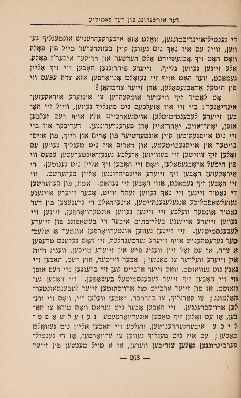 דער אורש&רונג פון דער פאמיליע די גענטייצ־אײנריכטונגען, װאיצם אזא איבערקעהרעניש אונמעגציך גע־ װען# װײיצ עם איז נאך ניט געװען קײן בעזונדערער טײיצ פון פאיצלו װאם ר.אט זיך ,אבגעע&ײדט אצם הערשער און דריקער איבער׳ן פאצלו♦ איצע זײנען געװען גי5ײך. זײערע פיהרונגען האבען זײ זיך אצײן געמאכט, װער האט אויך זײ געזאצט אנװארםען אזע צרה עפעס װי פון הימעל אראבגעפאוצען, אהן זײער צױ־טהאן ? אט לאמיר זיך װיעדער אומקעהרען צו אונזערע איראקעזען־ אינדיאנער: בײ זײ איז אזעצכעם נים מעגציך געװען, װײצ זײ הא־ בען זײערע צעבענם־מיטצען אויסגעארבײט איצץ אויך דעם זעלבען אופן, יאהר־אוים, יאהר־אײן אהן פערענדערונגען♦ דעריבער איז בײ זײ ניט אויפגעקומען קײן אונטערשיעד פון ארים און רײך, פון אויס־ בויטער און אױסגעבויטעטע, און דארום איז ניט מעגליך געװען עם זאצען זיך צװישען זײ בעװײזען אזעצכע געגען־אינטערעפען עפעס װי פון הימעצ אראבגעפאלען, והאס זײ האבען זיך אצײן ניט גענומען♦ די איראקעזען האבען זיך זײערע אײנפיהרונגען אלײן בעהערשט. װי זײ האבען זיך געמאכט, אזוי האבען זײ נעהאט. אמת, פון בעהערשען די נאטור זײנען זײ נאך געװען זעהר װײט, אבער זײערע אײגענע ־געזעצשאפטציכע אנגעצעגענהײטען, אינערהאיצב די גרענעצען פון דער נאטור אונטער װעצכע זײ זײנען געװען אונטערװאדפען, זײנען זײ געװען זײערע אײגענע בעצי־בתים איבער די בעשאפונג פון זײערע ^עבענסמיטצען. זײ זײנען געװען אונטערװארפען אונטער א שלעכ־ טער גערעטהעניש אויך זײערע גערטענדלעך, זײ יהאט געקענט טרעפען א צרה, אז עס זאל זײן װעניג פיש אין זײערע טײבען, װעניג חױת אין זײערע װעצדער צו פאנגען; ^בער יװײטער, חוץ דעם, האבען זײ גאנץ גוט געװאוסט, װאם זײער ארבײמ קען זײ ברענגען בײ דעם אופן װי זײ האבען זיך זײער צעבענסמיטעצ בעשאפען♦ זײ האבען גע״ װאוםט, אז םון זײער ארבײט מוז ארויסקומען זײעד יצעבענסאונמער״ האצטונג; צו קארגליך, צו בהרחבה, האבען וועאען זײ, װאס זײ װע־ ^ען ארויסברענגען. זײ האבען אבער ניט געהאט װאס מורא צו הא־ בען, אז עס זאצען זיך מאכען אונערװארטעטע געזעצשאפט־ צ י כ ע איבערקעהרענישען, װעצכע זײ האבען אצײן ניט געװאצט מאכען; עס איז ניט מעגציך געװען צו ערװארטען, אז די גענטיצ־ פערבינדונגען זאצען צורי&ען װערען, אז א טײצ מענשען פון זײער — 203 —