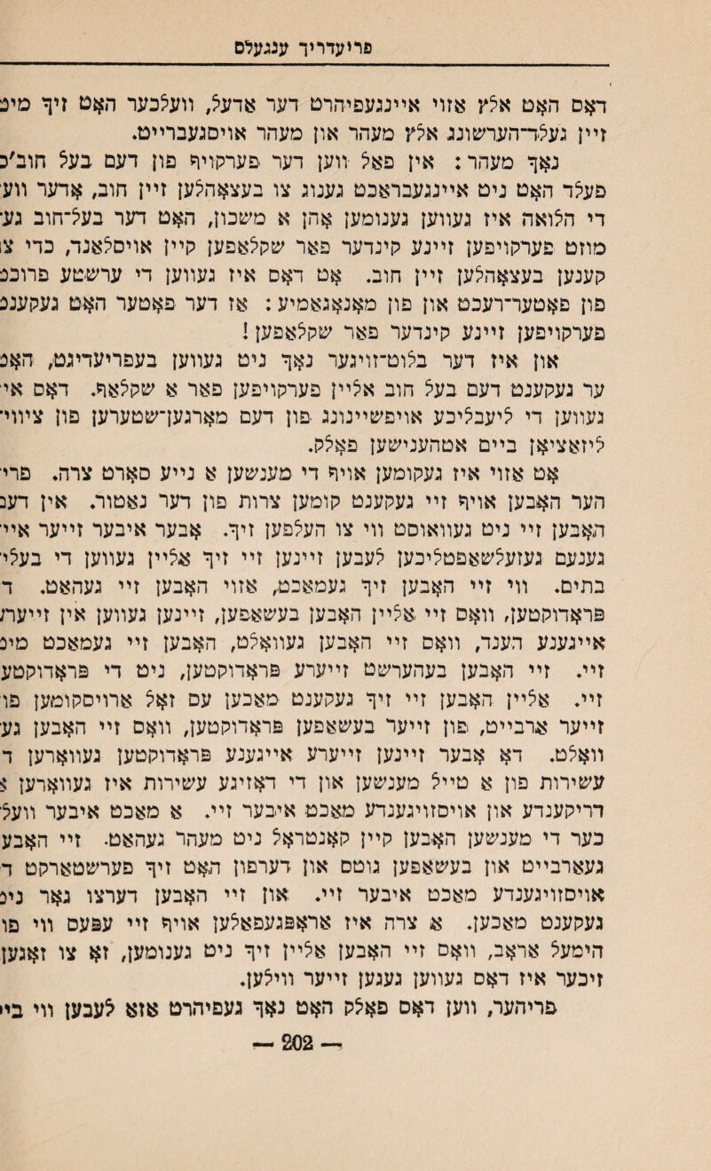 פריעדויך ענגעלם דאם האט איצץ אזוי אײנגעפיהרט דער אדעצ, װעצכער האט זיף מינ זײן געילד־הערשוננ אלץ מעהר און מעהר אויםגעברײט• נאך מעהר: אין פאיצ •װען דער פערלדיד פון דעם בעיצ חוב׳כ םעצד האט ניט אײנגעבראכט גענוג צו בעצאהיצען זײן חוב, אדער װע די הילואה איז געװען גענומען אהן א משכון, האט דער בעיצ־חוב גע־ מוזט פערקױפען זײנע קינדער פאר שקלאפען קײן אויסצאנד/ כדי צו קענען בעצאד^ען זײן חוב. אט דאס איז געװען די ערשיטע פרוכנ פון םאטער־רעכט און פון מאנאגאמיע: אז דער פאטער האט געקענכ פערקויפען זײנע קינדער פאר שקיצאפען! און איז דער בצוט־זויגער נאך ניט געװען בעפריעדיגט, חאנ ער געקענט דעם בעצ חוב איצײן פערקויפען פאר א שקלאך. דאם איי געװען די ציעבציכע אויפשײנונג ־פון דעם מארגעךשטערען פון צױוי־ יליזאציאן בײם אטהענישען פאי5ק. אט אזוי איז געקומען אויר די מענשען א נײע סארט צרה. פריי הער האבען אויד זײ געקענט קומען צרות פון דער נאטור. אין דעכ האבען זײ ניט געװאוסט װי צו העלפען זיך. אבער איבער זײער אײי גענעם געזעצשאםטציכען צעבען זײנען זײ זיך אצײן געװען די בעציי בתים. װי זײ ה^בען זיך געמאכט, אזוי ה$בען זײ געהאט. ד פראדוקטען, װאס זײ ,אצײן האבען בעשאפעך זײנען געװען אין זײעח אײגענע הענד, װאם זײ האבען געװאצט, האבען זײ געמאכט מיכ זײ♦ זײ האבען בעהערשט זײערע פראדוקטעך ניט די פראדוקטע זײ. אצײן האבען זײ זיך געקענט מאכען עס זאצ ארויסקומען פו זײער ארבײט, פון זײער בעשאפען פראדוקטען, װאם זײ האבען גע װאצט. דא אבער זײנען זײערע אײגענע פראדוקטען געװארען ד עשירות פרן א טײצ מענשען און די דאזיגע עשירות איז געװארען $ דריקענדע און אויסזויגענדע מאכט איבער זײ♦ א מאכט איבער װעצי כער די מענשען האבען קײן קאנטראצ ניט מעהר געהאט• זײ האבע געארבײט און בעשאםען גוטם און דערםון האט זיך םערשטארקט ד אויסזויגענדע מאכט איבער זײ♦ און זײ האבען דערצו גאר ניכ געקענט מאכעך א צרה איז אראפגעפאצען אויד זײ עפעס װי םו הימעצ אראב, װאם זײ האבען אלײן זיך ניט גענומען, זא צו זאגען זיכער איז דאס געװען געגען זײער װייצען♦ פריהעו/ װען דאס פאצק האט נאך געםיהרט אזא ^עבען װי בײ — 202 —