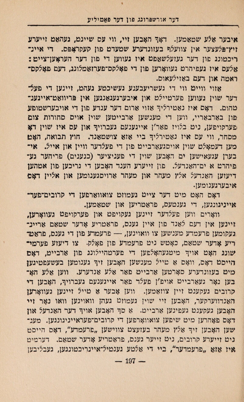 י׳ דער אודשפרונג פון דער פאמיליע ץ י 1 - ־ י - --- - י.... 1 .איבער א?־ע שטאמען. דאך ׳האבען זײ״ װי עס שײגט, געהאט זײערע זיץ־פי^עצעד אין צװע£* בעזונדערע שטעדט פח העתחגפס♦ די איײנ־ ריכטוננ פון דער נעזעילשאפט איז נעװען די םון דער העראען־צײט: איצעס איז נעפיהרט געװארען פון די ם^קס־פערזאמצונג, דעם פאיצקס״ ראטה און .דעם באזייצעאוס♦ אזוי יװײט װי די געשריעבענע געשיכטע נעהט, זײגען די פעצ- דער שוין נעװען פערטײיצט און איבערנעגאננען אין פרױואט־אײנענ״ טהום. דאס איז נאטיריציף אזוי ארום דער ענדע פון די אויבערשטופע ־םון בארבארײ, װען די מענשען ארבײטען שוין אויס םחורות צום פערקױפען, ניט ב^ויז פאר׳ן אײגענעם נעברויף און עם איז שוין ד#ו מסחר, װי עם איז נאטיריציף בײ אזא צושטאנד. חוץ תבואה, האט מען דעמאי^ט שוין אויסגעארבײט פון די פעצדער װײן און אי< אײ בערן עגעאישען ים האבען שוין די פעניציער (כנענים) פריהער גע־ פיהרט א ים־האנדעצ. פון זײערע הענד האבען די גריבען ־פון אטהען דיעזען האנדעיצ איצץ מעהר און מעהר ארויסגענומען און איצײן דאם איבערנענומען. דאם האם מיט דער צײט געמוזט צואװארפען די קרובים־פער־ אײניגונגען, די גענטעס, פראטריען און שטאמען. ־ווארים װען פעצדער זײנען נעקויפט און םערקויפט געװארען, זײנען אין דעם לאנד פון אײן גענס, פראטריע אדער שטאם ארײנ־ נעקומען פרעמדע מענשען צו װאוינען, — פרעמדע פון די נענס, פראטד ריע אדער שטאם, כאטש ניט פרעמדע פון פאיצק. צו דיעזע פערמײ שונג האט אויף מיטנעהאיצפען די פערטהײיצונג פון ארבײט, דאס הײסט דאס, װאס א טײיצ מענשען האבען זיף גענומען בעשעפטיגען מיט בעזונדערע םארטען ארבײט פאר אצע אנדערע. װען א5ע הא־ בען נאר געארבײט אויפ׳ן פעצד פאר אײגענעם געברויף, האבען די קרובים געקענט זײן צוזאמען. װען אבער א טײצ זײנען געװארען האנדװערקער, האבען זײ שוין געמוזט געהן װאוינען װאו נאר זײ האבען געקענט געפינען ארבײט. א סף האבען אויף דער האנדעל און דאם פאהרען מיט שיפען צואװארםען די קרובים־יפעראײניגונגען. מענ־ שען האבען זיף אצץ םעהר בעזעצט צ-װישען ״םרעמדע״, דאס הײסט ניט זײערע קרובים, ניט זײער גענס, פראטריע אדער שטאם. דערמיט איז אזא ״פרעמדער״, בײ די אצטע גענטייצ־אײנריכטונגען, געבליבען — 197 —