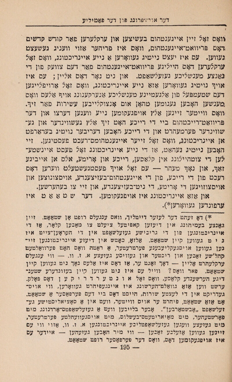 דער אורשפדונג פון דער סא&יליע .וואס זאל זײן אײגענטהום בעשיציען און ערקלערען פער קו׳דש קדשים דאם פרױואט־אײגענטהום, װאס איז פריהער אזוי װעניג נעשעצם .געװען♦ עס איז יעצם נײטיג געװארען א נײע אײנריבטוננ, װאס זאצ ערק^ערען דאם הײיציגע פרױואט־אײגענטהום פאר דעם צװעק פון די גאנצע מענשיציכע געזעיצשאפט♦ און ניט נאר דאם אצײן; עס איז אויף נויטיג געװארען אזא נײע אײנריבטונג, װאס זאצ ארויפ^ײגען דעם שטעמפעי^ פון איצגעמײנע מענשליכע אנערקענונג אויף א^עס װאס ,מענשען האבען גענומען טהאן אום אנצוקעײבען עשירות פאר זיך. <װאס װײטער זײנען אצץ אויפגעקומען נײע װעגען דערצו און דער פרױואט־רײכטהום בײ די רײכע האט זיך אצץ געשװינדער און גע־ שװינדער פערמעהרט און די רײכע ׳האבען דעריבער נויםיג בעדאדפט אן אײנריכטונג, .װאס זײער אײגענטהומס־רעכט פעםטיגען. זײ האבען נײטיג געהאט, אז די נײע אײנריכטונג זאצ פעפט אײנשטע־ ^ען די צוטהײצונג אין קעאסען, רײכע און ארימע, אצס אן אײביגע זאך, און נאך מעהר — עס זאיצ אויך פעםטגעשטעצט װערען דאם רעכט פון די רײכע, פון די אײגענטהום־בעזיצענדע, אויסצונוצען און אויסצוזויגען די ארימע, די ניט־בעזיצענדע, און זײ צו בעהערשען. און אזא אײנריכטונג איז אויםגעקומען♦ דער ש ט א א ט איז ערפונדען געװארען*)♦ *) דא זעהט דער לעזער דײטליך, װאס ענגעלם רופט אן שטאאט. זײן גאנצע בעמיד״ונג אין דיעזען קאפיטעל ציעלט צו מאבען קלאר, אז די אײנריכטונגען פון די גריבישע געזעלשאפט אין די העוראען־צײט אין נ י ט געװען קײן שטאאט. אלזא, באטש אין דיעזע אײנרינטונגען זײ- נען געװען אויםגעקליעבענע פערטרעטער׳ א ראטה װאם האט פערװאלטעט קהל׳שע זאכען און ריכטער און געװיסע געזעצע א. ז. װ. — װי ענגעלס ערקלעהרט אלײן — דאך זאגט ער, אז דאם איז אלעם נאך ניט געװען קײן שטאאט. פאר װאס? װײל עם איז ניט געװען רײן בעזונדערע שטענ־ דיגע הערשענדע קלאםע, װאס זאל אונטערדריקען דאס פאלק. ערשט װען אזא גװאלט־הערשונג איז אײנגעפיהרט געװאדען, װי אויס־ געדדיקט אין די לעצטע שורות, הײסט דאס בײ דעם פערפאסער א שטאאט. אט $זא שטאאט, פיהרט ער אויס ווײטער, וועט אין א סאציאליסטישע גע־ זעלשאפט ״אבשטארבען״. אבער בלײבען װעמ א געזעלשאפטם־ארדנונג מיט פארשטעהער, מיט מאיאריטעטס־בעשלוס, מיט אויסגעװעהלטע פערטרעטער, מיט געזעצע װעגען געזעלשאפטליכע אײנריכטונגען א. ז. וו. אזוי װי עם זײנען געװעץ אזעלכע זאכען — װי מיר האבען געזעהען — אײדער עס איז אויפגעקומען דאס, װאס דער פערפאםער רופט שטאאט. — 195 —
