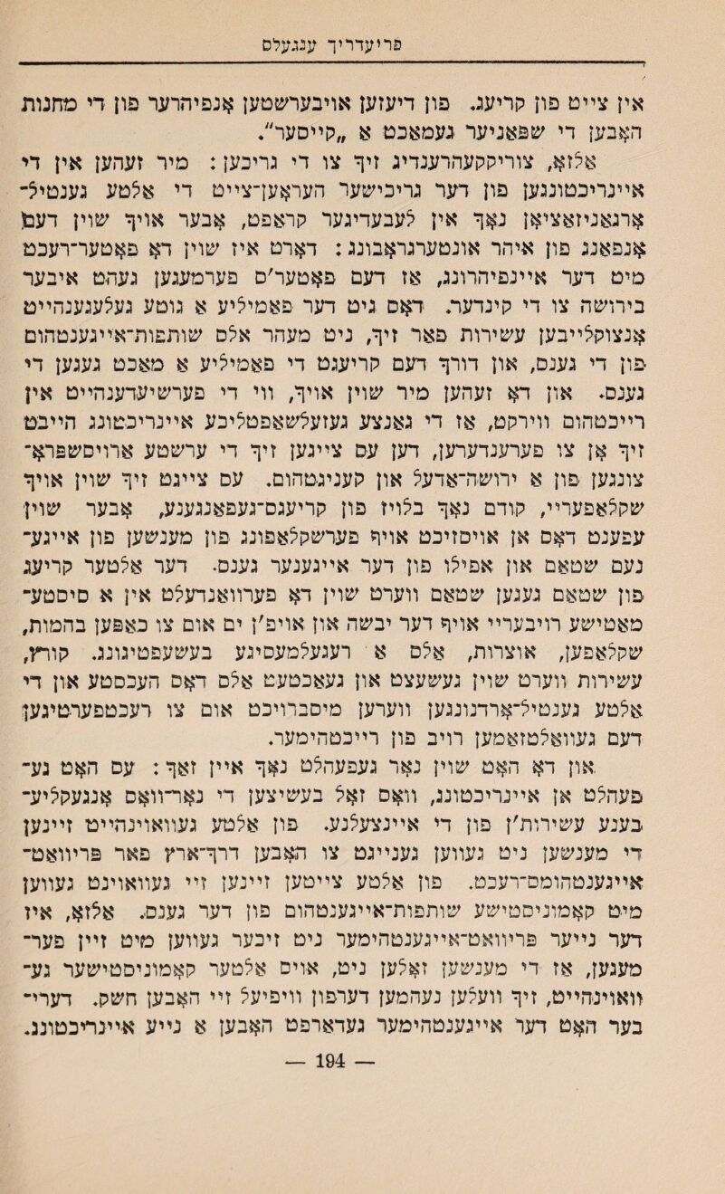 פריעדריך ענגעלס אין צײט פון חריענ. פון דיעזען אױבערשםען אנפיהרער פון די מחנות האבען די שפאניער געמאבט א ״לןײםער״• אלזא, צוריקקעהרענדיג זיך צו די גריכען: מיר זעד.ען אין די אײנריכטונגען פון דער גריכישער העראען־צײט די אצטע גענטייצ־ ארגאניזאציאן נאןי אין צעבעדיגער קראפט, אבער אויף שוין דעפ אנפאנג פון איהר אונטערגראבונג: דארט איז שוין דא םאטער־רעכט מיט דער אײנםיהרונג, אז דעם פאטער׳ם פערמעגען געהט איבער בירושה צו די קינדעת דאס גיט דער פאמיציע א גוטע געלעגענהײט אנצוקצײבען עשירות פאר זיף/ ניט מעהר אצס שותפות־איײגענטהום פון די גענם, און דורך דעם קריעגט די פאמיי^יע א מאכט געגען די גענם. און דא זעהען מיר שוין אויף, װי די פערשיעדענהײט אין רײכטהום װירקט, אז די גאנצע געזעיצשאפטליכע אײנריכטונג הײבט זיף אן צו פערענדערען, דען עס צײגען זיף די ערשטע ארויםשפרא־ צונגען םון א ירושה־אדעצ און קעניגטהום. עס צײגט זיף שוין אויף שקיצאפערײ, קודם נאף בלויז פון קריעגם־געפאנגענע, אבער שוין עפענט דאס אן אויפזיכט אויף פערשקצאפונג פון מענשען פון אײגע־ נעם שטאם און אםילו פון דער אײגענער גענם• דער אלטער קריעג פון שטאם געגען שטאם װערט שוין דא פערװאנדעצט אין א סיסטע־ מאטישע רויבערײ אויף דער יבשה און אויפ׳ן ים אום צו כאפען בהמות, שקצאפען, אוצרות, אלם א רעגעלמעסיגע בעשעפטיגונג קורץ, עשירות װערט שוין געשעצט און געאכטעט אצם דאס העכסטע און די אצטע גענטייל־ארדנונגען װערען מיםברויכט אום צו רעכטפערטיגען דעם געװאלטזאמען רויב פון רײכטהימעת און דא האט שוין נאר געפעהצט נאף אײן זאף: עס האט גע־ פעהצט אן אײנריכטונג, װאס זאל בעשיצען די נאר״װאס אנגעקי^יע־ בענע עשירות׳ן פון די אײנצעצנע. פון אצטע געװאוינהײט זײנען די מענשען ניט געװען גענײגט צו האבען דרף״ארץ פאר פרױואט־ אײגענטהומם־רעכט. פון אצטע צײטען זײנען זײ געװאוינט געװען מיט קאמוניסטישע שותפות־אײגענטהום פון דער גענס. אצזא, איז דער נײער פרױואט־אײגענטהימער ניט זיכער געװען מיט זײן פער־ מעגען, אז די מענשען זאלען ניט, אוים אלטער קאמוניםטישער גע־ װאוינהײט, זיף װעצען נעהמען דערפון װיפיעצ זײ האבען חשק. דערי־ בער האט דער אײגענטהימער נעדארפט האבען א נײע א־ײנריכטוננ• — 194 —