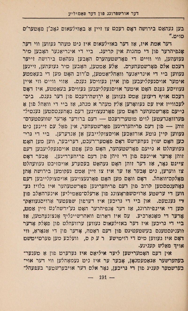 דער אורשפרונג פון דער פאמיליע 1-—------- בען געהאט בירוש׳ה דאם רעכם צו זײן א באזיצעאוס נאכ׳ן פאטער׳ס םויט. דער אמת איז, אז דער באזילעאוס איז ניט מעהר געװען װי דער :אנפיהרער פון די מחנות אין קריעג בײ די אינדיאנער האבען מיר געזעהען, יוױ װײט די פארשטעהערס האבען געהאט בירושה זײער רעכט איצס פארשטעהערם. א׳לע אמטען, האבען מיר געזעהען, זײנען געװען בײ די אינדיאנער װאהל־אמטען, ם׳רוב הא־ט מען די בעאמטע אימער אויסגעק^יעבען פון אײן געװיםע גענס. אזוי װײט װי אײן געװיסע גענס האט אימער אויסגעקציעבען געװיסע בעאמטע, איז דאס רעכט אויר דיעזען אמט געװען א ירושה־רעכט פון דער גענס׳. ביס־ * ^עכװײז איז עס געװאדען א^ץ מעהר א מנהג, אז בײ די װאהיצ פון א נײעם פארשטעהער האט מען פארגעצויגען דעם נאהענטסטען נענטיצ־ פערװאנדעטען צויט מוטער־רעכט — דעם ברודער אדער שװעסטערס־ זוהן — פון דעם פריהערדיגען פארשטעהער, אין פאל עס זײנען ניט געװען קײן גוטע אורזאכען אױסצוקיצײבען אן אנדערען. בײ די גרי־ כען האט שוין געהערשט דאס פאטער־רעכט, דעריבער, װען מען האט געװעהלט א נײעם פארשטעהער, האט מען אפט אויםגעקיציעבען דעם זוהן אדער אײנעם פון די זיהן פון דעם פריהערדיגען. אבער דאס צײגט נאר, אז דער זוהן האט געהאט בעסערע אויסזיכט געװעהיצט צו װערען, ניט אבער אז ער איז צו זײן אמט געקומען בירושה אהן פאיצקס־װאהצ. דאס װאם מען האט פארגעצויגען אויסצוקיצײבען דעם נאהענטסטען קרוב פון דעם םריהעריגען פארשטעהער איז בלויז גע־ װען די ערשטע ארויסשפראצונג פון אדעלס־פאמיציען אינערהאלב פון די גענטעס. און בײ די גריכען איז דערפון שפעטער ארויסגעװאלד סען די אײנפיהרונג, אז דער אנפיהרער האט גע׳ירשה׳נט זײן אמט, אדער די מאנארכיע. עם איז דארום װאהרשײנליך אנצונעהמען, אז בײ די גריכען איז דער באזיי^עאוס געװען ערװעהלט פון פאלק אדער װעניגסטענס בעשטעטיגט פון דעם ראטה, אדער פון די אגארא, װי דאס איז געװען מיט די רוימישע רעקס, װעצכע מען פערטײטשט אויך פאיצש קעניגע. אין דעם האמערישען ^יעד אי^יאס איז גערעדט פון א מענער־ בעהערשער אגאמעמנאן, אבער ער איז ניט געמאהצען װי דער אוי־ בערשטער קעניג יפון די גריכען, נאר אי^ם דער אויבערשטער בעפעהיצ־ 191 —