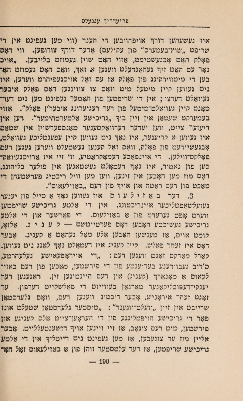 פריעדריך ענגעלס איז געשעהען דורך אויפהויבען די הענד (װי םען געפינט אין די שריפט ״שוץ־בעםערם״ ׳פון עקיצעם) אדער דורף צורופען. װי דאם פאיצק האט אבגעשטיטט, אזוי האט שוין געמוזט בצײבען. ״אויב נאר עס האט זיף געהאנדעילט װעגען א, זאף/ װאם האט געמוזט האר בען די מיטװירקונג פון פאצק אז עם זאצ אויםגעפיהרט װערען, איז ניט געװען קײן מיטעל מיט װאם צו צװינגען דאם פאיצק איבער געװאצט דערצו; אין די שריפטען פון האמער געפינט מען ניט דעד־ מאנט קײן געװאצט־מיטעיצ פון דער רעגיערונג איבער׳ן פאצק״. אזױ בעמערקט שעמאן אין זײן בוף ״גריכישע אצטערטתימער״• דען אין דיעזער צײט, װען יעדער דערװאקםענער מאנספערשוין אין שטאם איז געװען א קריעגער, איז נאף ניט געװען קײן עפענטליכע געװאיצט, אבגעשײדעט פון פאלק, װאס זאצ קענען געשטעלט װערען געגען דעם פאצקס־װיצען. די אײנפאכע דעמאקראטיע, װי זײ איז ארויםגעװארך םען פון נאטור, איז נאף דעמאצט געשטאנען אין פוצער בציהונג. דאס מוז מען האבען אין זינען, װען מען װיצ ריכטיג פערשטעהן די מאכט פון דעם ראטה און אויף פון דעם ״באזייצעאוס״. 3. דער ב א ז י ל ע ו ס איז געװען נאף א טײצ פון יענער געזעצשאפטקיכער אײנריבטונג. אין די אצטע גריכישע שריפטען װערמ אפט גערעדט פון א באזיצעום. די פארשער און די אצטע גריכישע געשיכטע האבען דאם פערטײטשט — ק ע נ י ג. אצזא, קומט אױס, אז מענשען האבען אצע מאצ געהאט א קעניג. אבער דאס איז זעהר פאצש. קײן קעניג איז דעמאצט נאף צאנג ניט געװען. קארצ מארקס זאגט װעגען דעם: ״די אײראפעאישע געצעהרטע, פ׳רוב געבוירענע בעדיענטע פון די פירשטען, מאכען פון דעם באזײ צעאום א מאנארף (קעניג) אין דעם הײנטיגען זין. דאגעגען דער יענקי־רעפובציקאנער מארגאן בעװײזט די פאצשקײט דערפון• ער זאגט זעהר איראניש, אבער ריכטיג װעגען דעם, װאס גצעדסטאן שרײבט אין זײן ״װעצט־ױגענד״: ״מיםטער גצעדסטאן שטעצט אונז פאר די גריכישע הויפטצינגע פון די העראעךצײט אצם קעניגע און פירשטען, מיט דעם צוגאב, אז זײ זײנען אויף דזשענטעצצײט. אבעד אצײן מוז ער צוגעבען, אז מען געפינט ניט דײטציף אין די אצטע גריכישע שריפטען, אז דער עצטםטער זוהן פון א באזיצעאוס זאצ הא״ 190 —