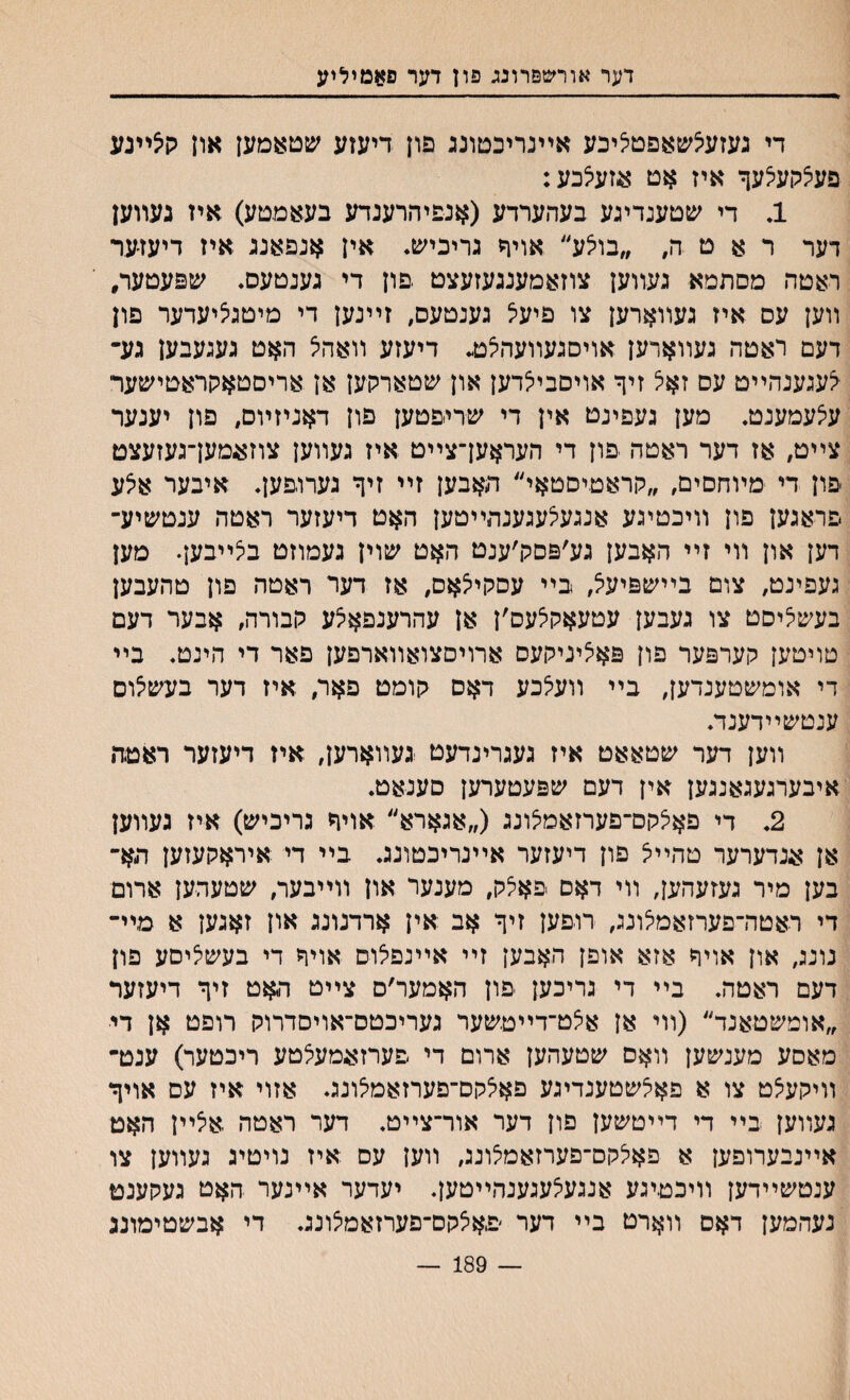 דער או־רשםרונג פון דער פאמיליע די געזעצשאפט^יכע אײנריכםונג פרן דיעזע שטאמעז איז ק5ײנע פע^קעיצעף איז אט א,זעילכע: 1. די שטענדיגע בעהערדע (אנפױזרענדע בעאמטע) איז נעװען דער ר א ט ה, ״בויצע״ אויף גריכיש. אין אנפאנג איז דיעז־ער ראטה מסתמא געװען צוזאמענגעזעצט יםון די גענטעס. שפעטער, װען עס איז געװארען צו פיעיל גענטעס, זײנען די מיטגיציעדער פון דעם ראטה געװארען אויסגעװעה^ דיעזע װאהיצ האט געגעבען גע־ ^עגענהײט עס זאל זיף אויםביצדען און שטארקען אן אריםטאקראטישער עיצעמענט, מען געפינט אין די שריפטען פון דאניזױם, פון יענער צײט, אז דער ראטה יפון די העראען־צײט איז געװען צוזאמען־געזעצט פון די ■מױחםים, ״לוראטיסטאי״ האבען זײ זיף גערויפען♦ איבער א^ע פראגען פון װיכטיגע אנגעיצעגענתײטען האט דיעזער ראטה ענטשיע־ דען און װי זײ האבען גע׳פסק׳ענט האט שוין געמוזט ביצײבען. מען געפינט, צום בײשפיעיצ, בײ עסקיצאס, אז דער ראטה פון טהעבען בעשליסט צו געבען עטעאק^עס׳ן אן עהרענפאיצע קבורה, אבער דעם סויטען קערפער פון פאיציניקעס ארויםצואװארפען פאר די הינט♦ בײ די אומשטענדען, בײ װעלכע דאס קומט פאר, איז דער בעשיצוס ענטשײדענד. װען דער שטאאט איז געגרינדעט געװארען, איז דיעזער ראטה איבעדגעגאנגען אין דעם שפעטערען סענאט. 2. די פאי5קם־פערזאמ5ונג (״אגארא״ אויף גריכיש) איז געװען אן אנדערער טהײיצ פון דיעזער אײנריכטונג. בײ די איראקעזען הא־ בען מיר געזעהען, װי דאם פאלק, מענער און װײבער, שטעהען ארום די ראטה־פערזאמיצונג, רוםען זיף אב אין ארדנונג און זאגען א מײ־ נונג, און אויח אזא אופן האבען זײ אײנפלוס אויח די בעשי^יסע פון דעם ראטה. בײ די גריכען פון האמער׳ס צײט האט זיף דיעזער ״אומשטאנד״ (װי אן אצט־דײטשער געריכטס־אויסדרוק רופט אן די מאסע מענשען װאס שטעהען ארום די פערזאמעצטע ריכטער) ענט־ װיקעיצט צו א פאלשטענדיגע פאלקס־םערזאמלונג. אזוי איז עם אויף געװען בײ די דײטשען פון דער אור־צײט. דער ראטה .אילײן האט אײנבערופען א פאלקס־פערזאמצונג, װען עם איז נויטיג געװען צו ענטשײדען װיכטיגע אנגעצעגענהײטען. יעדער אײנער האט געקענט נעהמען דאס װארט בײ דער פאצקם־פערזאמצונג. די אבשטימונג 189 —