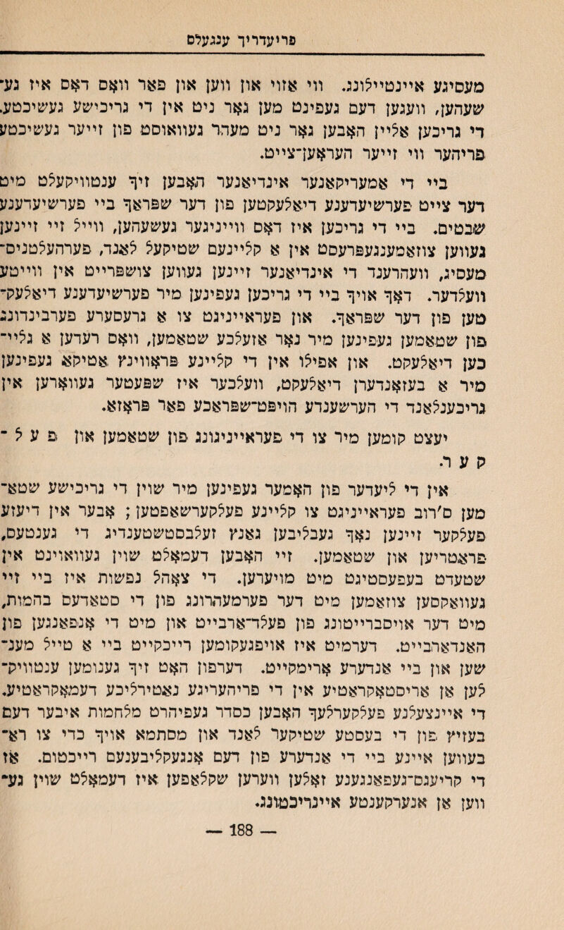 פריעדריך ענגעלם מעסיגע אײנטײצונג. װי אזוי און װען און פאר װאם דאס איז גע־ שעהען, װעגען דעם געפינט מען גאר ניט אין די גריכישע געשיכטע. די גריכען אלײן האבען גאר ניט מעהר געװאוסט פון זײער געשיכטע פריהער װי זײער העראעךצײט. בײ די אמעריקאנער אינדיאנער האבען זיף ענטװיהעיצט מיט דער צײט פערשיעדענע דיאיצעקטען פון דער שפראך בײ פעח&יעדענע שבטים. בײ די גריכען איז דאס װײניגער גע׳סעהען, װײיצ זײ זײנען געװען צוזאמענגעפרעסט אין א קיצײנעם שטיקעיצ יצענד, פערהעיצטניס־ מעסיג, װעהרענד די אינדיאנער זײנען געװען צױ&פרײט אין װײטע װעיצדער. דאף אױןי בײ די גריכען געפינען מיר פערשיעדענע דיאיצעק־ מען פון דער שפראף. און פעראײניגט צו א גרעסערע פערבינדונג פון שטאמען געפינען מיר נאר אזעיצכע שטאמען, װאס רעדען א גיצײ־ כען דיאיצעקט. און אפייצו אין די קלײנע פראװינץ ,אטיק4$ געפינען מיר א בעזאנדערן דיאיצעקט, װעיצכער איז שפעטער געװארען אין גריבעניצאנד די הערשענדע הויפט־שפראכע פאר פראזא. יעצט קומען מיר צו די פעראײגיגונג פון שטאמען און פ ע יצ ־ ק ע רי אין די ליעדער פון האמער געפינען מיר שוין די גריכישע שטא־ מען ם׳רוב פעראײניגט צו קיצײנע םעיצקערשאפטען; אבער אין דיעזע פעיצקער זײנען נאף געבליבען גאנץ זעיצבסטשטענדיג די גענטעם, פראטריען און שטאמען. זײ האבען דעמאצט שוין געװאוינט אין שטעדט בעפעסטיגט מיט מויערען. די צאהל נםשות איז בײ זײ געװאקםען צוזאמען מיט דער פערמעהרונג פון די םטאדעם בהמות, מיט דער אויסברײטונג פון פעיצד־ארבײט און מיט די אנפאנגען פון האנדארבײט. דערמיט איז אויפגעקומען רײכקײט בײ א טײיצ מענ־ שען און בײ אנדערע ארימקײט. דערפון האט זיף גענומען ענטװיק־ לען אן אריסטאקראטיע אין די פריהעריגע נאטירליכע דעמאקראטיע. די אײנצעיצנע פעיצקעריצעף האבען כסדר געפיהרט מיצחמות איבער דעם בעזיץ פון די בעסטע שטיקער יצאנד און מסתמא אויף כדי צו רא־ בעװען אײנע בײ די אנדערע פון דעם אנגעקליבענעם רײכטום. אז די קריעגס־געפאנגענע זאלען װערען שקלאפען איז דעמאלט שוין נע־ װען אן אנערקענטע אײנריכטונג♦ — 188 —
