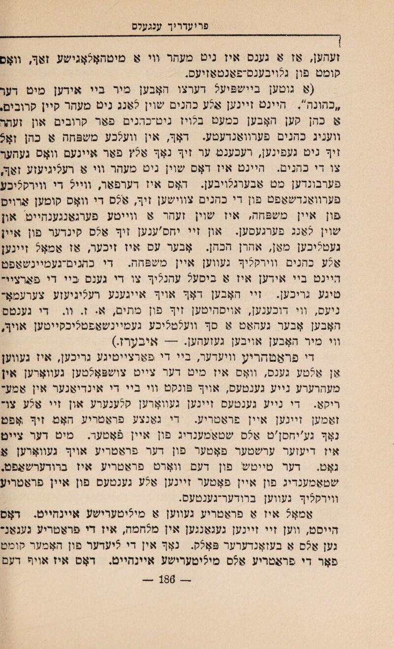 פריעדריך ענגעלס 1 ־־־־־־־-- 1 זעהען, אז א גענס איז נים מעהר װי א מיטהאצאגישע זצך, װאם קומט פון גצויבענס־פאנטאזיעס. (א גוםען בײשפיעצ דערצו האבען מיר בײ אידען מיט דער ״בהונה״. הײנם זײנען אי^ע כהנים שוין צאנג ניט מעהר קײן קרובים. א כהן קען האבען כמעם בלויז ניט־כהנים פאר קרובים און זעתר װעניג כהנים פערװאנדעטע״ ח*ך, אין װעצכע משפחה א כהן זאצ זיך ניט געפינען, רעכענם ער זיך נאך אצץ פאר אײנעם װאס געהער צו די כהנים. הײנם איז דאם שוין נים מעהר װי א רעציגיעזע זאךי פערבונדען מט אבערגצויבען. האס איז דערפאר, װײצ די װירקציכע פערװאנדשאפט פון די בהנים צװישען זיך, אצם די װאס קוטען ארוים פון אײן משפחה, איז שוין זעהר א װײטע פערגאנגענהײט און שוין צאנג פערגעםען. און זײ יחס׳ענען זיך אצם קינדער פון אײן געטציכען מאן, אהרן הכהן. אבער עס איז זיכער, אז אמאל זיינען אי^ע כהנים װירקציך געװען אײן משפחה. די כתנים־געמײנשאפמ הײנט בײ אידען איז א ביסעיל עהנציך צו די גענס בײ די פארציײ טיגע גריכען. זײ האבען דאך אויך אײגענע רעציגיעזע צערעמא־ ניעס, װי דוכענען, אויםהיטען זיך פון מתים, א♦ ז. װ. די גענטס האבען אבער געהאט א םך װעצטליכע געמײנשאפטציכקײטען אויך# װי מיר האבען אויבען געזעהען. — איבערזי) די פראםהריע װיעדער, בײ די פארצײטיגע גריהען# איז געװען אן אצטע גענס, װאם איז מיט דער צײט צושפאצטען געװארען אין מעהרערע נײע גענטעס, אויך פונקט װי בײ די אינדיאנער אין אמע־ ריקא. די נײע גענטעס זײנען געװארען קצענערע און זײ אצע צו־ זאמען זײנען אײץ פראטריע. די גאנצע פראטריע האט זיך אפט נאך גע׳יחסן׳ט אצס שטאמענדיג פון אײן פאטער. מיט דער צײט איז דיעזער ערשטער פאטער פון דער פראטריע אויך געװארען א גאט. דער טײטש' פון דעם װארט פראטריע איז ברודערשאפט. שטאמענדיג פון אײן פאטער זײנען אצע גענטעם פון אײן פראטריע װירקציך געװען ברודער־גענטעס. אמאצ איז א פראטריע געװען א מיציטערישע אײנהײט. דאם הײסט, װען זײ זײנען געגאנגען אין מצחמה, איז די פראטריע געגאנ־ גען אצס א בעזאנדערער פאצק. נאך אין די ציעדער פון האמער קומט פאר די פראטריע אצם מיציטערישע אײנהײט. דאט איז אויך דעם — 186 —
