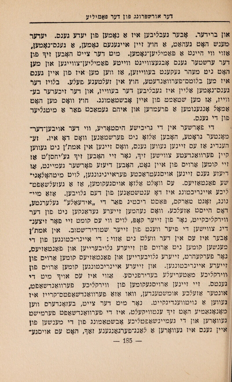 דער אורשפרונג פון דער פאמיליע און ברידער♦ אבער געביליבען איז א נאמען פון יעדע גענס♦ יעדער ימעניס האט געהאט, א חוץ; זײן אײגענעם נאמען, א גענס־נאמעז, אזוי װי הײנט א פאמיליעךנאמען♦ מיט דער צײט האבען זיך פון דער ערשטער גענם אבגעצװײגט װײטע פאמיליעךצװײגען און מען האט ניט מעהר געקענט בעװײזעך אז װען מען איז פון אײן גענס איז מען בלוטס־פערװאנדעטע, חוץ אין זעלטענע םעלע. בלויז דער גענס־נאמען אלײן איז געבי^יבען דער בעװייז, און דער זיכערער בע- װײז, אז מען שטאמט פון אײן אבשטאמונג♦ חוץ װאס מען האט אמאל אנגענומען א פרעמדען און איהם געמאכט פאר א מיטגציעד פון די גענס♦ די פארשער אין די גריכישע היםטאריע, װי דער אויבען־דער־ מאנטער גראטע, האבען אלזא ניט פערשטאנען װאס דא איז♦ זע־ הענדיג אז עס זײנען געװען גענס, װאס זײנען אין אמת׳ן ניט געװען קײן פערװאנדעטע צװישען זיך, נאר זײ האבען זיך גע׳יחםן׳ט אז זײ קומען ארוים פון אײן גאט, האבען דיעזע פארשער געמײנט, אז דיעזע גענם זײנען אויסגעטראכטע פעראײניגונגען, יצויט מיטהאלאגײ שע פאנטאזיעס. עס װאלט אצזא אויסגעקומען, אז א געזעלשאפט־ יליכע אײנריכטונג איז דא ענטשטאנען פון דעם גצויבען♦ אזא מײ״ נונג, זאגט מארקם, פאםט ריכטיג פאד די ״אידעאי^ע״ געצערנטע, דאם הײסט אזעלכע, װאס נעהמען זײערע געדאנקען ניט פון דער װירקיציכקײט, נאר פון זײער קאפ, לויט װי עס קומט זײ פאר זיצענ״ דיג צװישען די פיער װענט פון זײער שטודיר־שטוב♦ אין אמת׳ן אבער איז עם אין דער װעלט ניט אזוי: די אײנריכטונגען פון די מענשען קומען ניט ארויס םון זײערע גלויבערײען און פאנטאזיעס, נאר פערקעהרט, זײערע גצויבערײען און פאנטאזיעס קומען ארויס פון זײערע אײנריכטונגען. און זײערע אײנריכטונגען קומען ארויס פון װירקליכע מאטעריעלע בעדירפניסע. אזוי איז עס אויך מיט די גענטם. זײ זײנען ארויסגעקומען פון װירקליכע פערװאנדשאפט; אונטער אזעלכע אומשטענדען, װאו אזא פערװאנדשאפטס־קרײז איז געװען א נויטװענדיגקײט. נאר מיט דער צײט, בעזאנדערס װען מאנאג&מיע האט זיך ענטװיקעלט, איז די פערװאנדשאפט פערמישט געװארען און די געמײנשאפטליכע אבשטאמונג פון די מענשען םון אײן גענס איז געװארען א לאנג־פערגאנגענע זאך, האט עס אויםגע״ — 185 —