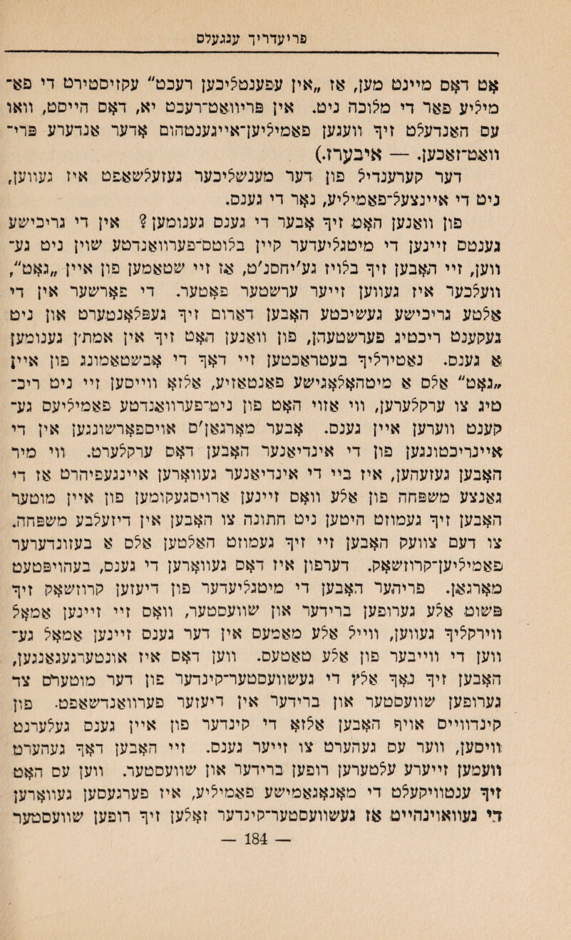 פריעדריך ענגעלס אט דאס מײנט םען, אז ״אין עפענטציכען רעכט״ עקזיסטירט די פ**־ מי^יע פאר די מצוכה ניט. אין פריװאט־רעכט יא, דאס הײסט, װאר עס האנדעלט זיך װעגען פאמיציען־אײגענטהום אדער אנדערע פרי־ װעט־זאכען. — איבערז.) דער קערענדייל פון דער מענשציבער געזעיצשאפט איז געװען, ניט די אײנצעצ־פאמיציע, נאר די גענם. פון װאנען האט זיך אבער די גענס גענומען ? אין די גריכישע גענטס זײנען די מיטגיציעדער קײן בלוטס־פערװאנדטע שוין ניט גע־ װען, זײ האבען זיך ביצויז גע׳יחםנ׳ט, אז זײ שטאמען פון אײן ״גאט״ װעצכער איז געװען זײער ערשטער פאטעת די פארשער אין די אצטע גריכישע געשיכטע האבען דארום זיך געפצאנטערט און ניט געקענט ריכטיג פערשטעהן, פון װאנען האט זיך אין אמת׳ן גענומען א גענס. נאטירליך בעטראכטען זײ דאך די אבשטאמונג פון אײן ״נאט״ אצס א מיטהאלאגישע פאנטאזיע, אלזא װײסען זײ ניט ריכ־ םיג צו ערקלערען, װי אזוי האט פון ניט־פערװאנדטע פאמיציעס גע־ קענט װערען אײן גענם, אבער מארגאן׳ם אויספארשונגען אין די אײנריכטונגען פון די אינדיאנער האבען דאס ערקלערט. װי מיר האבען געזעהען, איז בײ די אינדיאנער געװארען אײנגעפיהרט אז די גאנצע משפחה פון איצע װאס זײנען ארויסגעקומען פון אײן מוטעד האבען זיך געמוזט היטען ניט חתונה צו האבען אין דיזעצבע משפחה. צו דעם צװעק האבען זײ זיך געמוזט האלטען אלס א בעזונדערער פאמיציען־קרוזשאק. דערפון איז דאס געװארען די גענס, בעהויפטעט מארגאן♦ פריהער האבען די מיטגליעדער פון דיעזען קרוזשאק זיך פשוט איצע גערופען ברידער און שװעסטער, װאם זײ זײנען אמאצ װירקציך געװען, װײצ אצע מאמעס אין דער גענס זײנען אמאצ גע־ װען די װײבער םון אלע טאטעם. װען דאס איז אונטערגעגאנגען, האבען זיך גאך אלץ די געשװעסטער־קינדער פון דער מוטערט צד גערופען שװעםטער און ברידער אין דיעזער פערװאנדשאפט• פוץ קינדװײם אויך האבען אצזא די קינדער פון אײן גענס געצערנט װיסען, װער עס געהערט צו זײער גענס. זײ האבען דאך געהערט װעמען זײערע עצטערען רופען ברידער און שװעסטעה װען עס האט זיך ענטװיקעצט די מאנאגאמישע פאמיציע, איז פערגעסען געװארען די געװאוינהײט אז געשװעסטער־קינדער זאצען זיך רופען שװעםטער — 184 —
