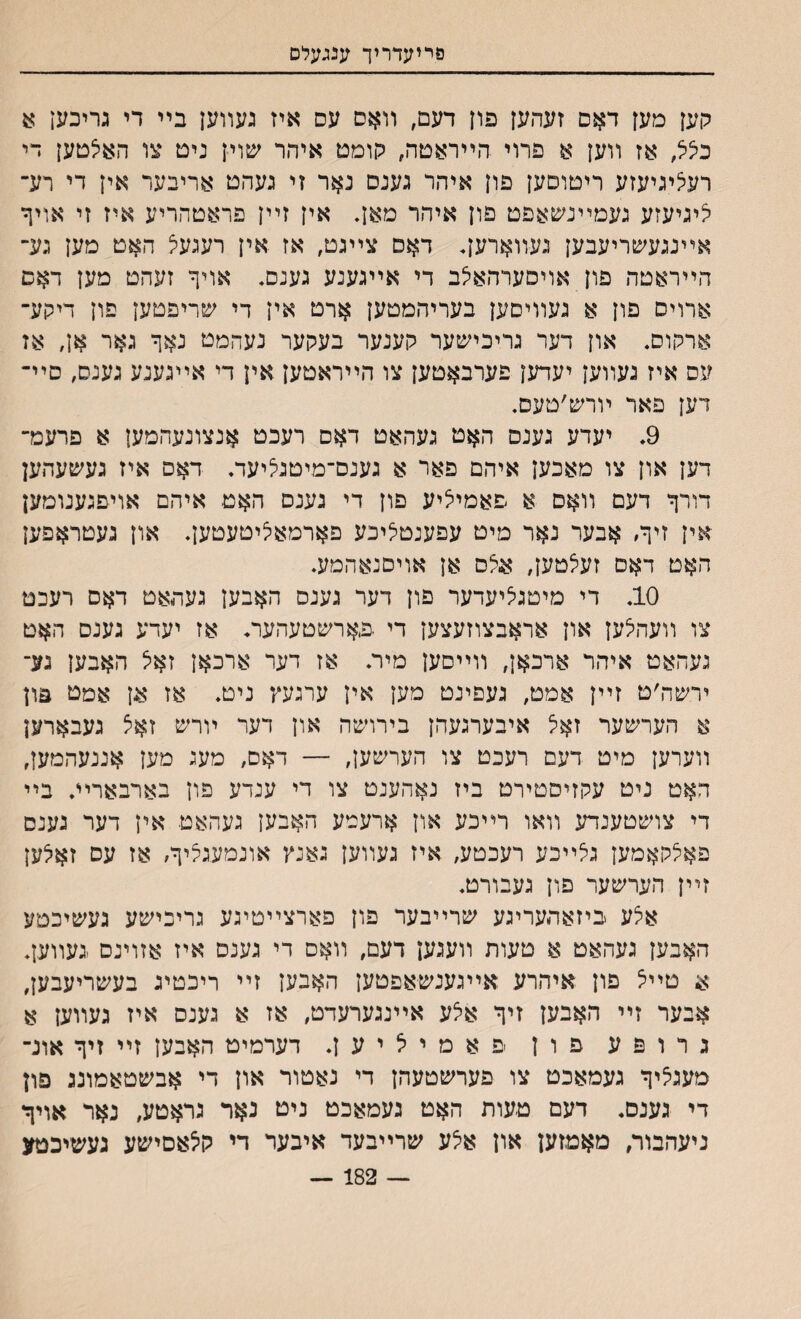 סריעדריך ענגעלם קען מען דאס זעהען פון דעם, װאס עס איז געװען בײ די גריכען כיציצ, אז װען א פרוי הײראטה, קומט איהר שוין ניט צו האיצטען די רעיציגיעזע ריטוסען פון איהר גענס נאר זי געהט אריבער אין די רע־ יציגיעזע געמײנשאפט פון איהר מ&ן. אין זײן פראטהריע איז זי אויף אײנגעשריעבען געווארען* דאם צײגט, אז אין רעגעצ האט מען גע־ הײראטה פון אויסערהאיצב די אײגענע גענס. אויך זעהט מען דאם ארויס פון א געװיסען בעריהמטען ארט אין די שריפטען פון דיקע־ ארקוס. און דער גריכישער קענער בעקער נעהמט נאך גאר אן, אז עס איז געװען יעדען פערבאטען צו הײראטען אין די אײגענע גענס, סײ־ דען פאר ױרש׳טעם. 9, יעדע גענס האט געהאט דאס רעכט אנצונעהמען א פרעמ־ דען און צו מאכען איהם פאר א גענם־מיטגליעד. דאס איז געשעהען דורך דעם װאם א פאמייציע פון די גענם האט איהם אויפגענומען אין זיך, אבער נאר מיט עפענטליכע פארמאיציטעטען, און געטראפען האט דאם זעיצטען, איצם אן אויסנאהמע. 10. די מיטגיציעדער פון דער גענס האבען געהאט דאס רעכט צו װעהיצען און אראבצוזעצען די .פארשטעהער* אז יעדע גענס האט געהאט איהר ארכאן, װײסען מיר. אז דער ארכאן זאיצ האבען נע־ ירשה׳ט זײן אמט, געפינט מען אין ערגעץ ניט. אז אן אמט פון א הערשער זאיצ אי־בערגעהן בירושה און דער ױרש זאצ געבארען װערען מיט דעם רעכט צו הערשען, — דאם, מעג מען אננעהמען, האט ניט עקזיסטירט ביז נאהענט צו די ענדע פון בארבארײ. בײ די צושטענדע װאו רײכע און ארעמע האבען געהאט אין דער גענם פאיצקאמען גיצײכע רעכטע, איז געװען גאנץ אונמעגיציך, אז עס זאיצען זײן הערשער פון געבורט. אצע ביזאתעריגע שרײבער פון פארצײטיגע גריכישע געשיכטע האבען געהאט א טעות װעגען דעם, װאם די גענס איז אזוינם געװען. א טײיצ פון איהרע אײגענשאפטען האבען זײ ריכטיג בעשריעבען, אבער זײ האבען זיך איצע אײנגערעדט, אז א גענס איז געװען א גרופע פון פאמייציען. דערמיט האבען זײ זיך אונ־ מעגיציך געמאכט צו פערשטעהן די נאטור און די אבשטאמוגג פון די גענס. דעם טעות האט געמאכט ניט נאר גראטע, נאר אויך ניעהבור, מאמזען און איצע שרײבעד איבער די קיצאסישע געשיכטע — 182 —