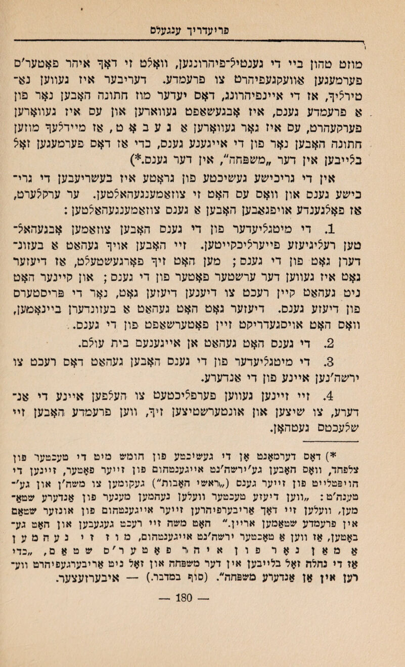 פריעדריך ענגעלם מוזט טהון בײ די גענטיצ־פיהרוננען, װאלט זי דאך איהר פאטער׳ם פערמעגען א׳װעקגעפיהרם צו פרעםדע. דעריבער איז נעװען נא־ טיר^יך, אז די אײנםיהרונג, דאס יעדער מוז חתונה האבען נאר פון א פרעמדע גענס, איז אבגעשאפט געװארען און עס איז געװארען פערקעהרט, עס איז גאר געװארען א געב^ט,אז מײדיצעף מוזען חתונה האבען נאר פון די אײגענע גענס, כדי אז דאם פערמעגען זאיצ ב^ײבען אין דער ״משפחה״, אין דער גענם.*) אין די גריכישע געשיכטע פון גראטע איז בעשריעבען די גרי־ כישע גענם און װאס עס האט זי צוזאמענגעהאצטען. ער ערקילערט, אז פאלגענדע אויפגאבען האבען א גענס צוזאמענגעהאלטען: 1. די מיטגציעדער פון די גענס האבען צוזאמען אבגעהאיצ־ טען רעליגיעזע פײערליכקײטען. זײ האבען אויך געהאט א בעזונ־ דערן גאט פון די גענס; מען האט זיך פארגעשטעלט, אז דיעזער גאט איז געװען דער ערשטער פאטער פון די גענס; און קײנער האט ניט געהאט קײן רעכט צו דיענען דיעזען גאט, נאר די פריסטערס פון דיעזע גענס. דיעזער גאט האט געהאט א בעזונדערן בײנאמען, װאס האט אויסגעדריקט זײן פאטערשאפט פון די גענס. 2. די גענס האט געהאט אן אײגענעם בית עוצם. 3. די מיטגליעדער פון די גענס האבען געהאט דאם רעכט צו ירשה׳נען אײנע פון די אנדערע. 4. זײ זײנען געװען פערפ^יכטעט צו העצפען אײנע די אנ־ דערע, צו שיצען און אונטערשטיצען זיך, װען פרעמדע האבען זײ שיצעכטס געטהאן. *) דאס דערמאנט אן די געשיבטע פון חומש מיט די טעכטער פון צלפחד, װאס האבען גע׳ירשה׳נט אײגענטהום פון זײער פאטער, זײנען די הויפטלײט פון זײער גענס (,\אשי האבות״) געקומען צו משה׳ן און גע׳- טענה׳ט: ״װען דיעזע טעכטער װעלען נעהמען מענער פון אנדערע שטא- מען, װעלען זײ דאך אריבערפיהרען זײער אײגענטהום פון אונזער שטאם אין פרעמדע שטאמען ארײן.״ האט משה זײ רעכט געגעבען און האט גע־ באטען, אז װען א טאכטער ירשה׳נט אײגענטהום, מ ו ז ז י נ ע ה מ ע ן א מאן נאר פון איה .ר פאטער׳ס שטאם, ״כדי אז די נחלד״ זאל בלײבען אין דער משפחה און זאל ניט אריבערגעפיהרט װע־ רען אין אן אנדערע משפחה״. (סוף בםדבר.) — איבערזעצער. — 180 —