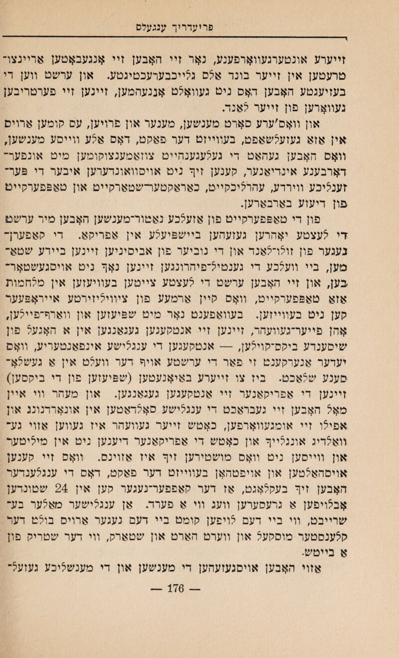 פריעדריך ענגעלס > - זײערע אונטערגעװארפענע, נאר זײ האבען זײ *נגעבאטען ארײנצו־ טרעטען אין זײער בונד אלס ג^ײבבערעכטיגטע. און ערשט װען די בעזיעגטע האבען האס ניט געװאילט אננעהמען, זײנען זײ פערטריבען געװארען פון זײער לאנת און װאם׳ערע סארט מענשען, מענער און ־פרויען, עס הומען ארויס אין אזא געזעלשאפט, בעװײזט דער פאקט, דאס אלע װײםע מענשען, װאס האבען געהאט די געלעגענהײט צוזאמענצוקומען מיט אונפער־ דארבענע אינדיאנער, קענען זיך ניט אויסװאונדערען איבער די פער־ ץעניציכע װירדע, עהרליכקײ־ט, כאראקטער־שטארקײט און טאפפערקײם מון דיעזע בארבארען. פון די טאפפערקײט פון אזעיצכע נאטור־מענשען האבען מיר ערשט ךי צעצטע יאהרען געזעהען בײשפיעלע אין אפריקא. די קאפערך נעגער פון זולו־צאנד און די נוביער פון אביסיניען זײנען בײדע שטא- מען, בײ װעיצבע די גענטי^־םיהרונגען זײנען נאף ניט אויסגעשטאר־ בען, און זײ האבען ערשט די י^עצטע צײטען בעװיעזען אין מצחמות אזא טאפפערקײט, װאס קײן ארמעע פון צװויליזירטע אײראפעער קען ניט בעװײזען* בעװאפענט נאר מיט שפיעזען אוץ װארר־פײצען, אהן פײער־געװעהר, זײנען זײ אנטקעגען געגאנגען אין א האגעצ פון שיסענדע ביקס־קוייצען, — אנטקעגען די ענגיצישע אינפאנטעריע, װאס יעדער אנערקענט זי פאר די ערשטע אויר דער װעצט אין א געשצא־ סענע שצאכט. ביז צו זײערע באיאנעטען (שפיעזען פון די ביקםען) זײנען די אפריקאנער זײ אנטקעגען געגאנגעך און מעהר װי אײן מאצ האבען זײ געבראכט די ענגלישע סאלדאטען אין אונארדנונג און אפיצו זײ אומגעװארפען, כאטש זײער געװעהר איז געװען אזוי גע־ רואי^דיג אונגצײך און כאטש די אפריקאנער דיענען ניט אין מיליטער און װײסען ניט װאם מושטירען זיך איז אזוינס, װאס זײ קענען אויסהאלטען און אויפטהאן בעװײזט דער פאקט, דאם די ענגצענדער האבען זיך בעקצאגט, אז דער קאפפער־נעגער קען אין 24 שטונדען אבצויפען א גרעסערען װעג װי א פערד♦ אן ענגלישער מאצער בע־ שרײבט, װי בײ דעם אויפען קומט בײ דעם נעגער ארוים בולט דעד קלענסטער מוסקעצ און װערט הארט און שטארק, װי דער שטריק פון א בײטש• אזוי האבען אויםגעזעהען די מענשען און די מענשליכע געזעצ־ — 176 —