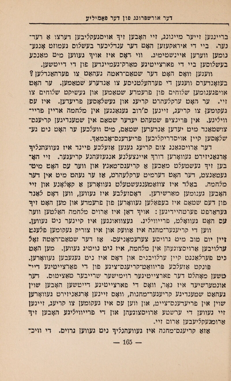 דער אורשפרונג פון דער פאנויליע ד—----- ברײנגען זײער מײנונג, זײ האבען זיך אויסגעקציבען דערצו 8 רעד־ נער. בײ די איראקעזען האט דער ענדציבער בעשצום געמוזט אנגע־ נומען װערען אײנשטימיג♦ װי דאס איז אויך געװען מיט מאנכע בעשצוםען בײדי פארצײטיגע מארק־געמײנדען פון די דײטשען• װעגען װאם האט דער שטאם־ראטה געהאט צו פערהאנדצען? בעזאנדערם נועגען די פערהעצטניסע צו אנדערע שטאמען. ער האט אויפגענומען שצוחים פון פרעמדע שטאמען און געשיקט שצוחים צו זײ♦ ער האט ערקלעהרט קריעג און געשיצאסען פריעדען. איז עס געקומען צו קריעג, זײנען ס׳רוב געגאנגען אין מלחמה ארײן פרײ״ װייציגע. אין פרינציפ שטעהט יעדער שטאם אין ע&טענדיגען קריעגם־ צושטאנד מיט יעדען אנדערען שטאם, מיט װעצכען ער האט נים גע־ שצאםען קײן אויםדריקציכען פריעדענס־אבמאך. דער ארויםגאנג צום קריעג געגען אזעצכע פײנד איז געװעהניציך ארגאניזירט געװארען דורך אײנצעצנע אנגעזעהנע קריעגער. זײ הא־ בען זיך געשטעצט מאכען א קריעגס־טאנץ און װער עם האט מינד געטאנצט, דער האט דערמיט ערקצעהרט, אז ער געהט מיט אין דער מצחמה. באצד איז צוזאמענגעשטעצט געװארען א קאצאנע און זיי האבען גענומען מארשירען. דאםזעצבע איז געװען, װען דאס צאנד .פון דעם שטאם איז בעפאצען געװארען פון פרעמדע און מען האט זיך געדארפט פערטהײדיגען: אויך דאן איז ארוים מצחמה האצטען װער עס האט געװאצט, פרײװיציג. געצװאונגען איז קײנער נים געווען, װען די קריעגער־מחנה איז אװעק און איז צוריק געקומען פצעגט ויין ױם טוב מיט גרויםע צערעמאניעס♦ אז דער שטאם־ראטה זאצ ערצויבען ארויםצוגעהן אין מצחמײ איז ניט נויטיג געװען. מען האט >ניט פערצאנגט קײן ערצויבנים און דאס איז ניט געגעבען געװארען. פונקט אזעצכע פרױואט־קריעגס־ציגע פון די פארצײטיגע ריד טשען מאהצט דער פארצײטיגער רוימישער שרײבער טאציטוס. דער אונטערשיעד איז נאר, װאס די פארצײטיגע דײטשען האבען שוין געהאט שטענדיגע קריעגער־מחנות, װאם זײנען ארגאניזירט געװארען שוין אין פריעדענם־צײט, און •װען עס איז געקומען צו קריעג, זײנען זײ געװען די ערשטע ארויסצוגעהן און די פריױויציגע האבען זיך אױמגעקציעבען ארום זײ. אזא קריעגס־מחנה איז געװעהנציך ניט געװען גרוים. די װיכ־ — 165 —