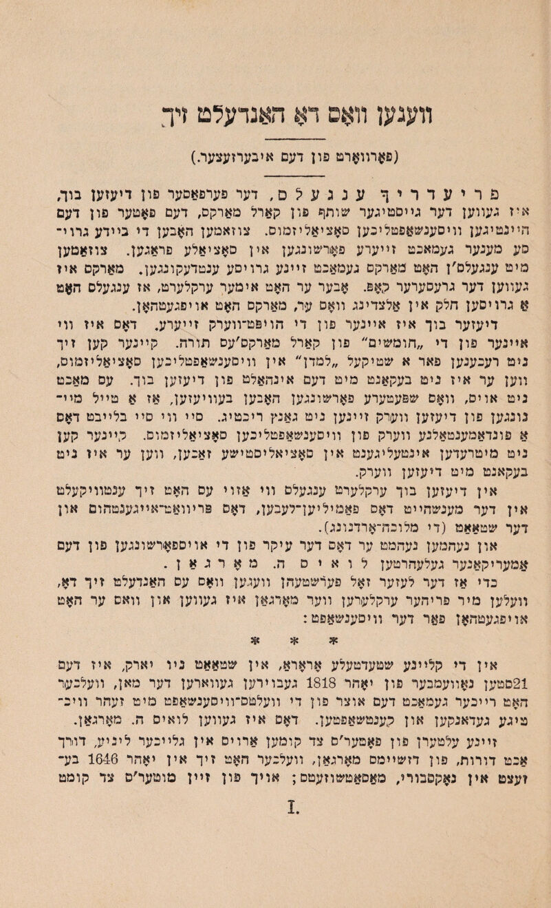 װעגען װאס דא ד&נדעלט דך (פערװארט פון דעס איבערזעצער.) פריעדריך ענגע?ם,דער פערפאםער פון דיעזען בוך, איז געװען דער גײסטיגער שותך פון קארל מארקס, דעם פ$טער פון דעם הײנטיגען װיסענשאפטליםען םאציאליזמום. צוזאמען ה?זבען די בײדעגרוי־ סע מענער געמאםט זײערע פאורשונגען אין םאציאלע פראגען. צוזאטען מיט ענגעלם׳ן האט מארקם געמאםט זײנע גרויםע ענטדעקונגען. מארקס איז געװען דער גרעסערער קאם. אבער ער האט אימער ערקלערט, אז ענגעלס האט א גרויסען חלק אין אלצדינג װאם ער׳ מארקם האט אויפגעטהאן. דיעזער בוך איז אײנער פון די הויפט־װערק זײערע. דאם איז װי אײנער פון די ״חומשיים״ פון קארל מארקם׳עם תורה. קײנער קען זיך נימ רעםענען פאר א שטיקעל ״למדן״ אין װיםענשאפטליםען סאציאליזמום, װען ער איז ניט בעקאנט מיט דעם אינהאלט פון דיעזען בוך. עס מאםט ניט אוים, װאם שפעטערע פארשונגען האבען בעװיעזען, אז א טײל מײ־ נונגען פון דיעזען װערק זײנען ניט גאנץ ריםטיג. םיי װי םײ בלײבט דאס א פונדאמענטאלנע װערק פון װיסענשאפטליבען םאציאליזמום. קײנער קען ניט מיטרעדען אינטעליגענמ אין סאציאליםטישע זאםען, ווען ער איז ניט בעקאנט מיט דיעזען װערק. אין דיעזען בוך ערקלערט ענגעלם װי אזוי עס האט זיך ענטװיקעלט אין דער מענשהײט דאס פאמיליען־לעבען, דאס פריװאט־אײגענטהום און דער שטאאט (די מלוםה־ארדנונג). און נעהמען נעהמט ער דאס דער עיקר פון די אויםפאירשונגען פון דעם אמעריקאנער געלעהרטען לואיס ה. מארגאן. כדי אז דער לעזער זאל פערשטעהן װעגען װאם עס האנדעלט זיך דא, װעלען מיר פריהער ערקלערען װער מארגאן איז געװען און וואם ער האט אויפגעטהאן פאר דער װיםענשאפט: * * *3 אין די קלײנע שטעדטעלע ארארא, אין שטאאט נױ יארק, איז דעמ 21םטען נאװעמבער פון יאהר 1818 געבוירען געװארען דער מאן, װעלםעור האט רײכער געמאכט דעם אוצר פון די װעלטם־װיסענשאפט מיט זעהר װיב־ טיגע געדאנקען און קענמשאפטען. דאס איז געװען לואיס ה. מארגאן. זײנע עלטערן פון פאטער׳ם צד קומען ארויס אין גלײכער ליניע, דוורך אכט דורות, פון דזשײמם םארגאן, װעלכער האט זיך אין יאהר 1646 בע־ זעצט אין נאקסבורי, םאםאטשוזעטפ; אויך פון זײן מוטער׳ס צד קומט .1