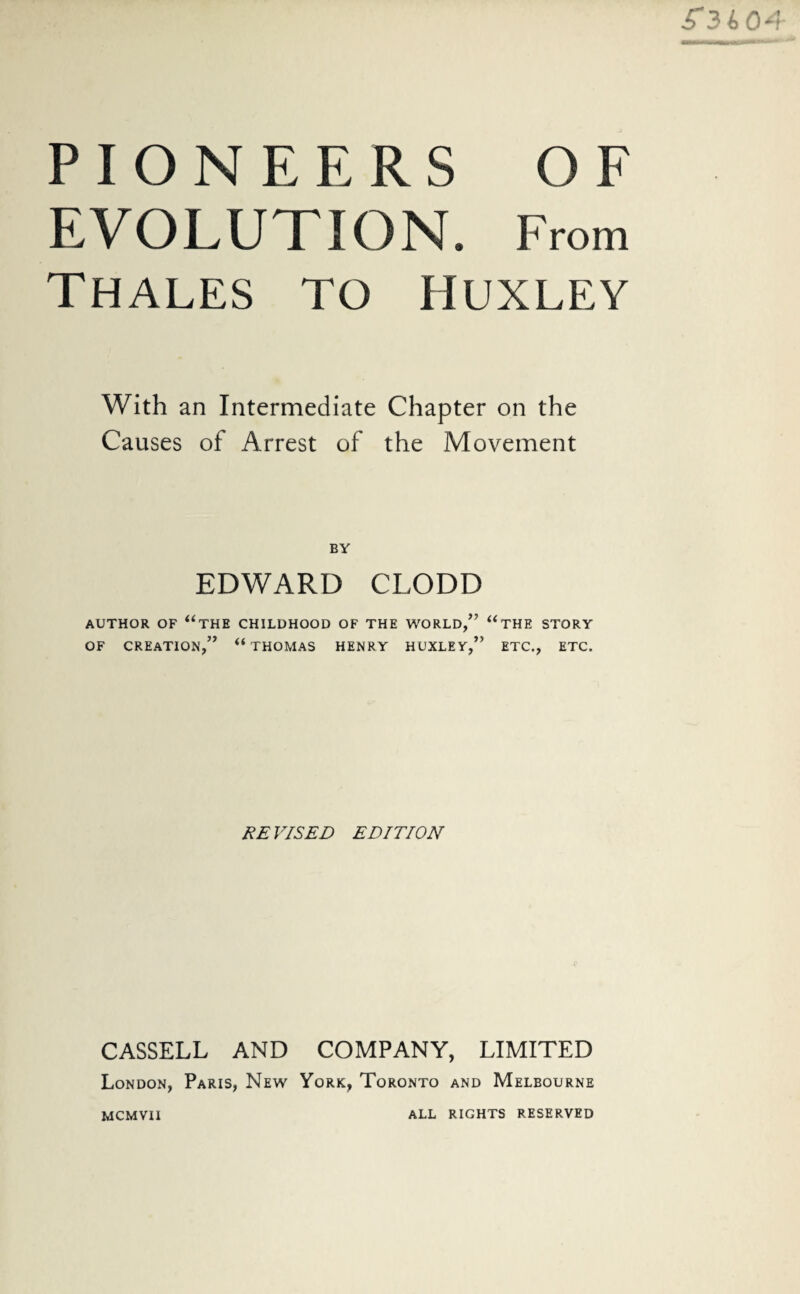 ■T3404 PIONEERS OF EVOLUTION. From Thales to Huxley With an Intermediate Chapter on the Causes of Arrest of the Movement BY EDWARD CLODD AUTHOR OF “THE CHILDHOOD OF THE WORLD,” “THE STORY OF CREATION,” “THOMAS HENRY HUXLEY,” ETC., ETC. REVISED EDITION CASSELL AND COMPANY, LIMITED London, Paris, New York, Toronto and Melbourne mcmvii ALL RIGHTS RESERVED