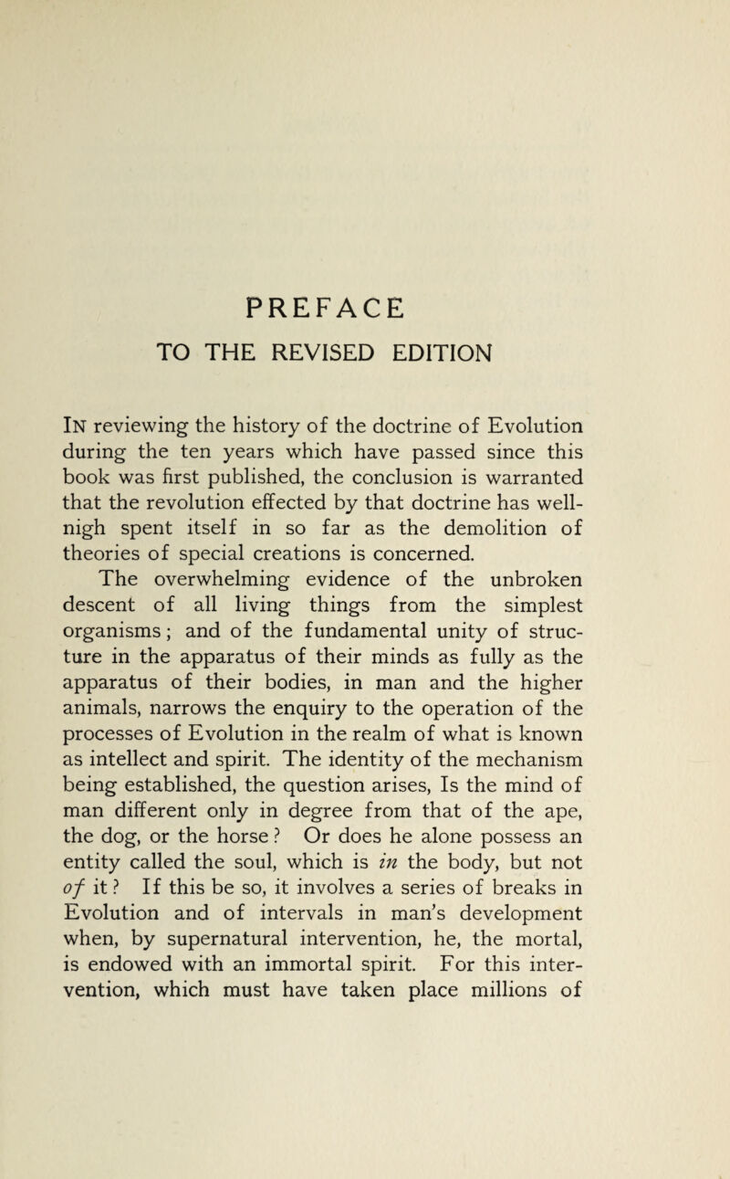 PREFACE TO THE REVISED EDITION In reviewing the history of the doctrine of Evolution during the ten years which have passed since this book was first published, the conclusion is warranted that the revolution effected by that doctrine has well- nigh spent itself in so far as the demolition of theories of special creations is concerned. The overwhelming evidence of the unbroken descent of all living things from the simplest organisms; and of the fundamental unity of struc¬ ture in the apparatus of their minds as fully as the apparatus of their bodies, in man and the higher animals, narrows the enquiry to the operation of the processes of Evolution in the realm of what is known as intellect and spirit. The identity of the mechanism being established, the question arises, Is the mind of man different only in degree from that of the ape, the dog, or the horse ? Or does he alone possess an entity called the soul, which is in the body, but not of it ? If this be so, it involves a series of breaks in Evolution and of intervals in man’s development when, by supernatural intervention, he, the mortal, is endowed with an immortal spirit. For this inter¬ vention, which must have taken place millions of